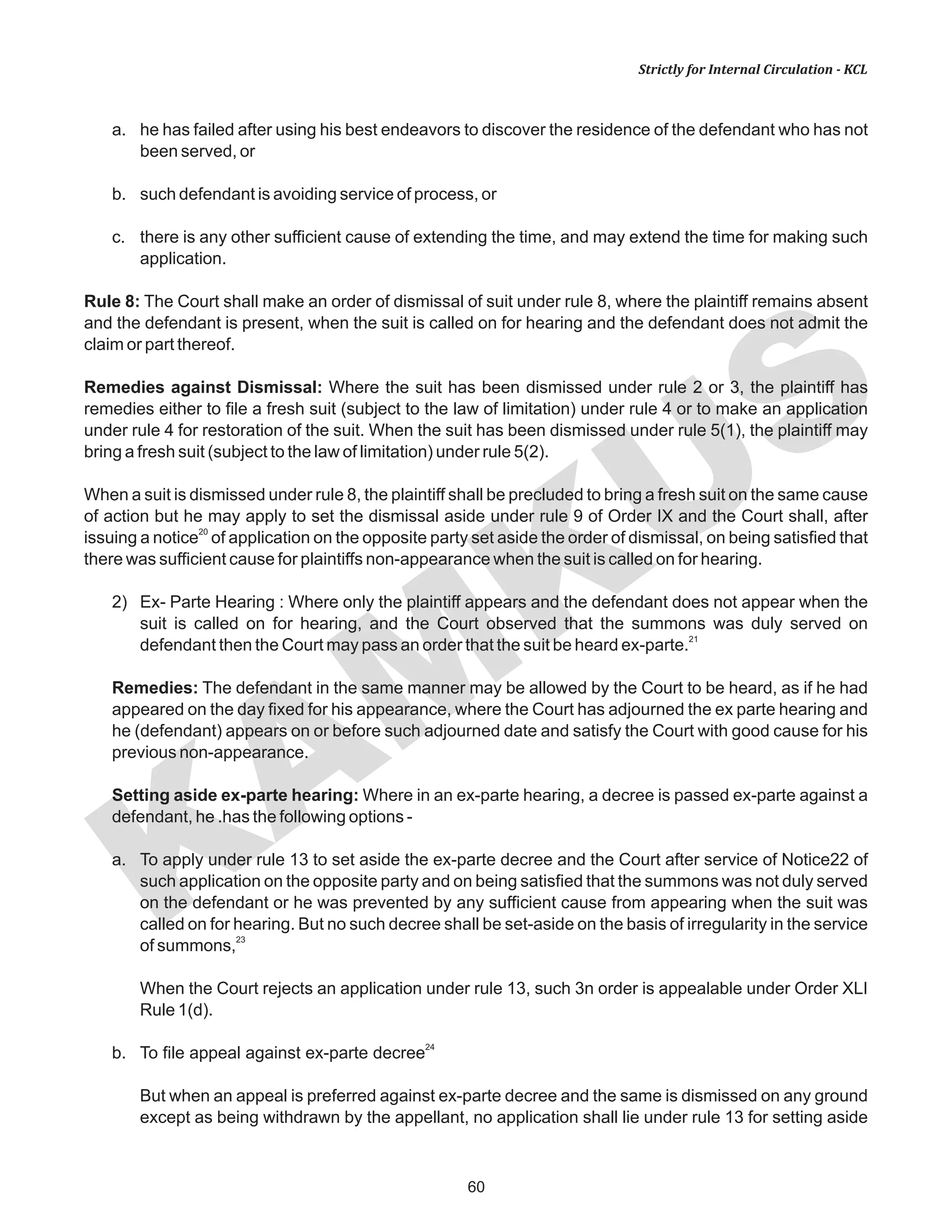 KAM
KUS
60
Strictly for Internal Circulation - KCL
a. he has failed after using his best endeavors to discover the residence of the defendant who has not
been served, or
b. such defendant is avoiding service of process, or
c. there is any other sufficient cause of extending the time, and may extend the time for making such
application.
Rule 8: The Court shall make an order of dismissal of suit under rule 8, where the plaintiff remains absent
and the defendant is present, when the suit is called on for hearing and the defendant does not admit the
claim or part thereof.
Remedies against Dismissal: Where the suit has been dismissed under rule 2 or 3, the plaintiff has
remedies either to file a fresh suit (subject to the law of limitation) under rule 4 or to make an application
under rule 4 for restoration of the suit. When the suit has been dismissed under rule 5(1), the plaintiff may
bring a fresh suit (subject to the law of limitation) under rule 5(2).
When a suit is dismissed under rule 8, the plaintiff shall be precluded to bring a fresh suit on the same cause
of action but he may apply to set the dismissal aside under rule 9 of Order IX and the Court shall, after
20
issuing a notice of application on the opposite party set aside the order of dismissal, on being satisfied that
there was sufficient cause for plaintiffs non-appearance when the suit is called on for hearing.
2) Ex- Parte Hearing : Where only the plaintiff appears and the defendant does not appear when the
suit is called on for hearing, and the Court observed that the summons was duly served on
21
defendant then the Court may pass an order that the suit be heard ex-parte.
Remedies: The defendant in the same manner may be allowed by the Court to be heard, as if he had
appeared on the day fixed for his appearance, where the Court has adjourned the ex parte hearing and
he (defendant) appears on or before such adjourned date and satisfy the Court with good cause for his
previous non-appearance.
Setting aside ex-parte hearing: Where in an ex-parte hearing, a decree is passed ex-parte against a
defendant, he .has the following options -
a. To apply under rule 13 to set aside the ex-parte decree and the Court after service of Notice22 of
such application on the opposite party and on being satisfied that the summons was not duly served
on the defendant or he was prevented by any sufficient cause from appearing when the suit was
called on for hearing. But no such decree shall be set-aside on the basis of irregularity in the service
23
of summons,
When the Court rejects an application under rule 13, such 3n order is appealable under Order XLI
Rule 1(d).
24
b. To file appeal against ex-parte decree
But when an appeal is preferred against ex-parte decree and the same is dismissed on any ground
except as being withdrawn by the appellant, no application shall lie under rule 13 for setting aside
 