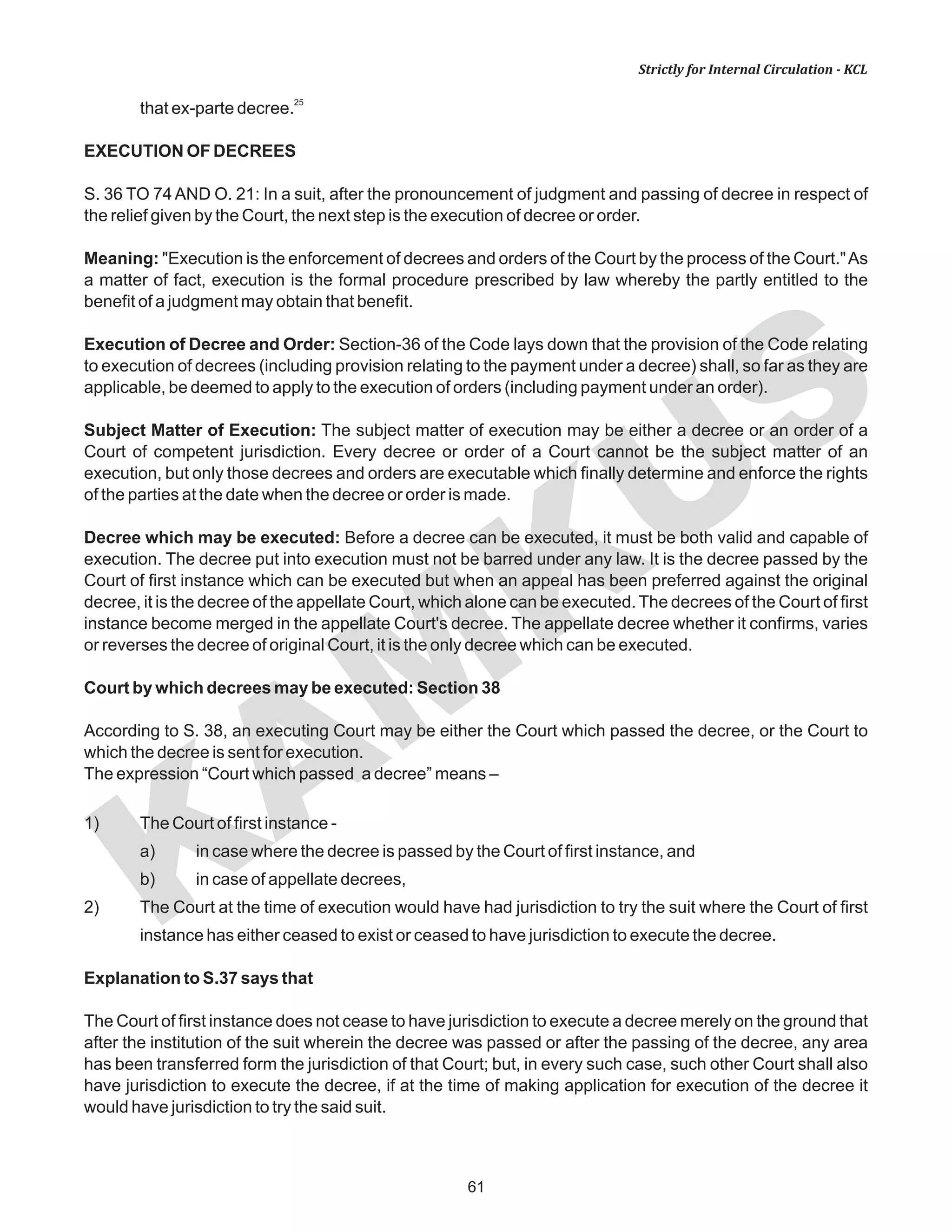 KAM
KUS
61
Strictly for Internal Circulation - KCL
25
that ex-parte decree.
EXECUTION OF DECREES
S. 36 TO 74 AND O. 21: In a suit, after the pronouncement of judgment and passing of decree in respect of
the relief given by the Court, the next step is the execution of decree or order.
Meaning: "Execution is the enforcement of decrees and orders of the Court by the process of the Court."As
a matter of fact, execution is the formal procedure prescribed by law whereby the partly entitled to the
benefit of a judgment may obtain that benefit.
Execution of Decree and Order: Section-36 of the Code lays down that the provision of the Code relating
to execution of decrees (including provision relating to the payment under a decree) shall, so far as they are
applicable, be deemed to apply to the execution of orders (including payment under an order).
Subject Matter of Execution: The subject matter of execution may be either a decree or an order of a
Court of competent jurisdiction. Every decree or order of a Court cannot be the subject matter of an
execution, but only those decrees and orders are executable which finally determine and enforce the rights
of the parties at the date when the decree or order is made.
Decree which may be executed: Before a decree can be executed, it must be both valid and capable of
execution. The decree put into execution must not be barred under any law. It is the decree passed by the
Court of first instance which can be executed but when an appeal has been preferred against the original
decree, it is the decree of the appellate Court, which alone can be executed. The decrees of the Court of first
instance become merged in the appellate Court's decree. The appellate decree whether it confirms, varies
or reverses the decree of original Court, it is the only decree which can be executed.
Court by which decrees may be executed: Section 38
According to S. 38, an executing Court may be either the Court which passed the decree, or the Court to
which the decree is sent for execution.
The expression “Court which passed a decree” means –
1) The Court of first instance -
a) in case where the decree is passed by the Court of first instance, and
b) in case of appellate decrees,
2) The Court at the time of execution would have had jurisdiction to try the suit where the Court of first
instance has either ceased to exist or ceased to have jurisdiction to execute the decree.
Explanation to S.37 says that
The Court of first instance does not cease to have jurisdiction to execute a decree merely on the ground that
after the institution of the suit wherein the decree was passed or after the passing of the decree, any area
has been transferred form the jurisdiction of that Court; but, in every such case, such other Court shall also
have jurisdiction to execute the decree, if at the time of making application for execution of the decree it
would have jurisdiction to try the said suit.
 