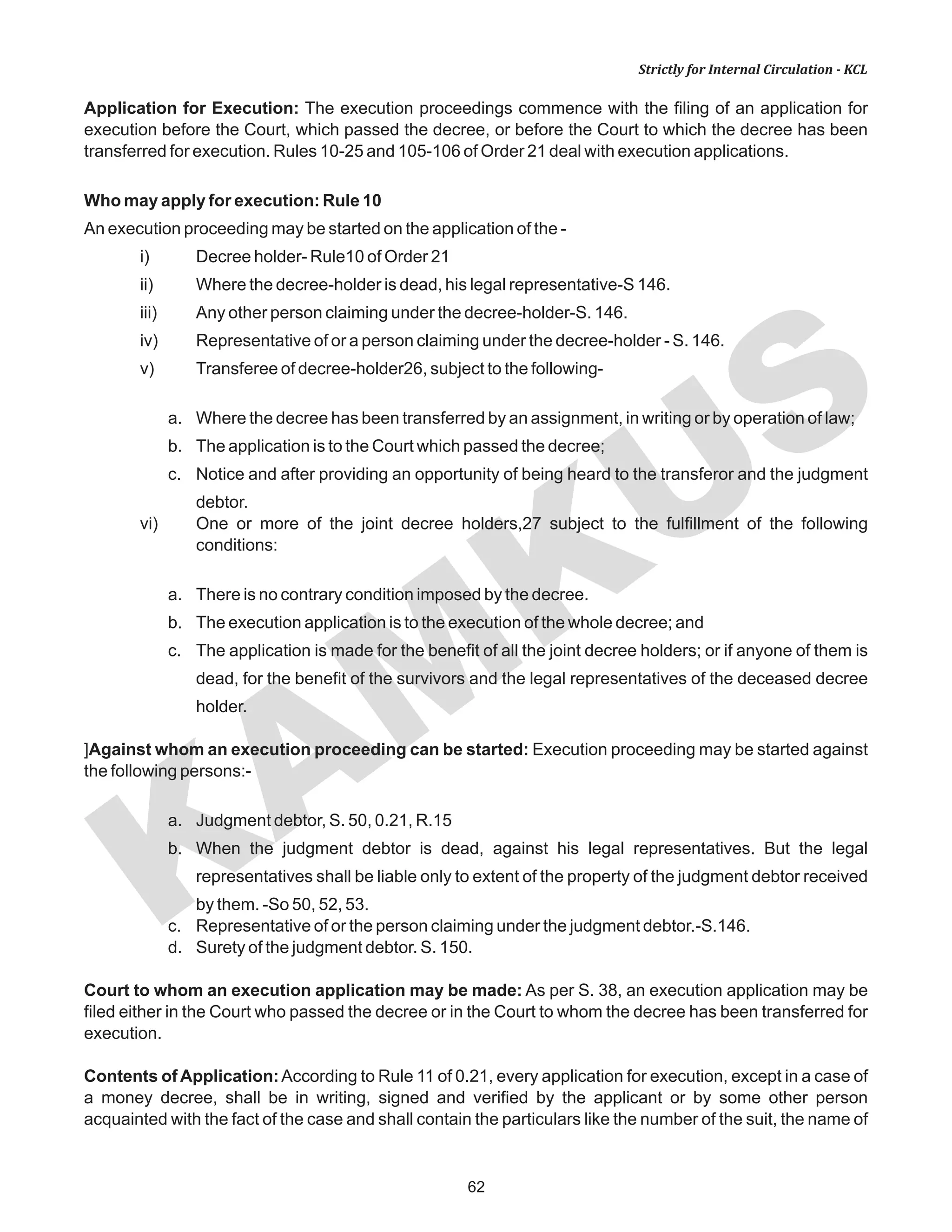 KAM
KUS
62
Strictly for Internal Circulation - KCL
Application for Execution: The execution proceedings commence with the filing of an application for
execution before the Court, which passed the decree, or before the Court to which the decree has been
transferred for execution. Rules 10-25 and 105-106 of Order 21 deal with execution applications.
Who may apply for execution: Rule 10
An execution proceeding may be started on the application of the -
i) Decree holder- Rule10 of Order 21
ii) Where the decree-holder is dead, his legal representative-S 146.
iii) Any other person claiming under the decree-holder-S. 146.
iv) Representative of or a person claiming under the decree-holder - S. 146.
v) Transferee of decree-holder26, subject to the following-
a. Where the decree has been transferred by an assignment, in writing or by operation of law;
b. The application is to the Court which passed the decree;
c. Notice and after providing an opportunity of being heard to the transferor and the judgment
debtor.
vi) One or more of the joint decree holders,27 subject to the fulfillment of the following
conditions:
a. There is no contrary condition imposed by the decree.
b. The execution application is to the execution of the whole decree; and
c. The application is made for the benefit of all the joint decree holders; or if anyone of them is
dead, for the benefit of the survivors and the legal representatives of the deceased decree
holder.
]Against whom an execution proceeding can be started: Execution proceeding may be started against
the following persons:-
a. Judgment debtor, S. 50, 0.21, R.15
b. When the judgment debtor is dead, against his legal representatives. But the legal
representatives shall be liable only to extent of the property of the judgment debtor received
by them. -So 50, 52, 53.
c. Representative of or the person claiming under the judgment debtor.-S.146.
d. Surety of the judgment debtor. S. 150.
Court to whom an execution application may be made: As per S. 38, an execution application may be
filed either in the Court who passed the decree or in the Court to whom the decree has been transferred for
execution.
Contents of Application:According to Rule 11 of 0.21, every application for execution, except in a case of
a money decree, shall be in writing, signed and verified by the applicant or by some other person
acquainted with the fact of the case and shall contain the particulars like the number of the suit, the name of
 
