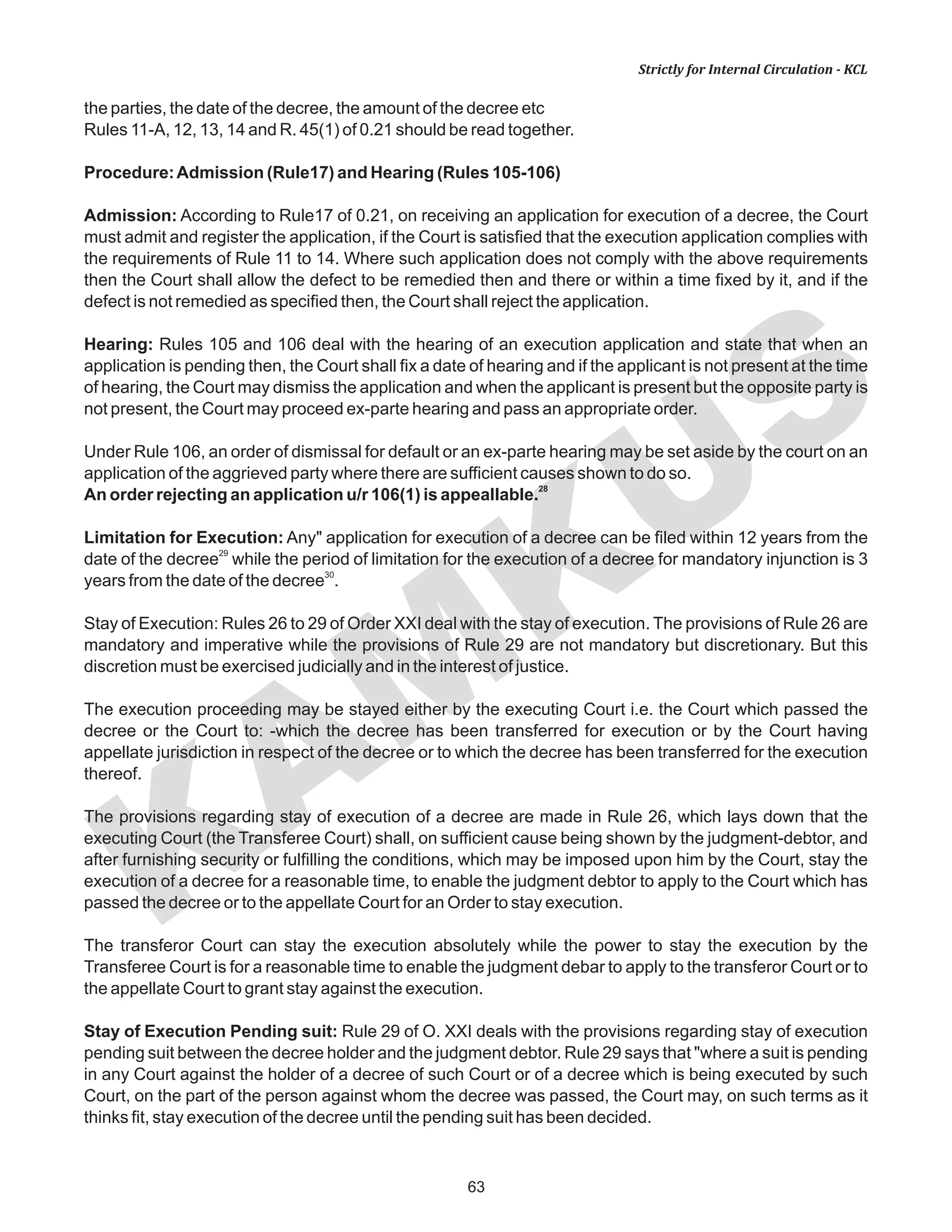 63
KAM
KUS
Strictly for Internal Circulation - KCL
the parties, the date of the decree, the amount of the decree etc
Rules 11-A, 12, 13, 14 and R. 45(1) of 0.21 should be read together.
Procedure:Admission (Rule17) and Hearing (Rules 105-106)
Admission: According to Rule17 of 0.21, on receiving an application for execution of a decree, the Court
must admit and register the application, if the Court is satisfied that the execution application complies with
the requirements of Rule 11 to 14. Where such application does not comply with the above requirements
then the Court shall allow the defect to be remedied then and there or within a time fixed by it, and if the
defect is not remedied as specified then, the Court shall reject the application.
Hearing: Rules 105 and 106 deal with the hearing of an execution application and state that when an
application is pending then, the Court shall fix a date of hearing and if the applicant is not present at the time
of hearing, the Court may dismiss the application and when the applicant is present but the opposite party is
not present, the Court may proceed ex-parte hearing and pass an appropriate order.
Under Rule 106, an order of dismissal for default or an ex-parte hearing may be set aside by the court on an
application of the aggrieved party where there are sufficient causes shown to do so.
28
An order rejecting an application u/r 106(1) is appeallable.
Limitation for Execution: Any" application for execution of a decree can be filed within 12 years from the
29
date of the decree while the period of limitation for the execution of a decree for mandatory injunction is 3
30
years from the date of the decree .
Stay of Execution: Rules 26 to 29 of Order XXI deal with the stay of execution. The provisions of Rule 26 are
mandatory and imperative while the provisions of Rule 29 are not mandatory but discretionary. But this
discretion must be exercised judicially and in the interest of justice.
The execution proceeding may be stayed either by the executing Court i.e. the Court which passed the
decree or the Court to: -which the decree has been transferred for execution or by the Court having
appellate jurisdiction in respect of the decree or to which the decree has been transferred for the execution
thereof.
The provisions regarding stay of execution of a decree are made in Rule 26, which lays down that the
executing Court (the Transferee Court) shall, on sufficient cause being shown by the judgment-debtor, and
after furnishing security or fulfilling the conditions, which may be imposed upon him by the Court, stay the
execution of a decree for a reasonable time, to enable the judgment debtor to apply to the Court which has
passed the decree or to the appellate Court for an Order to stay execution.
The transferor Court can stay the execution absolutely while the power to stay the execution by the
Transferee Court is for a reasonable time to enable the judgment debar to apply to the transferor Court or to
the appellate Court to grant stay against the execution.
Stay of Execution Pending suit: Rule 29 of O. XXI deals with the provisions regarding stay of execution
pending suit between the decree holder and the judgment debtor. Rule 29 says that "where a suit is pending
in any Court against the holder of a decree of such Court or of a decree which is being executed by such
Court, on the part of the person against whom the decree was passed, the Court may, on such terms as it
thinks fit, stay execution of the decree until the pending suit has been decided.
 