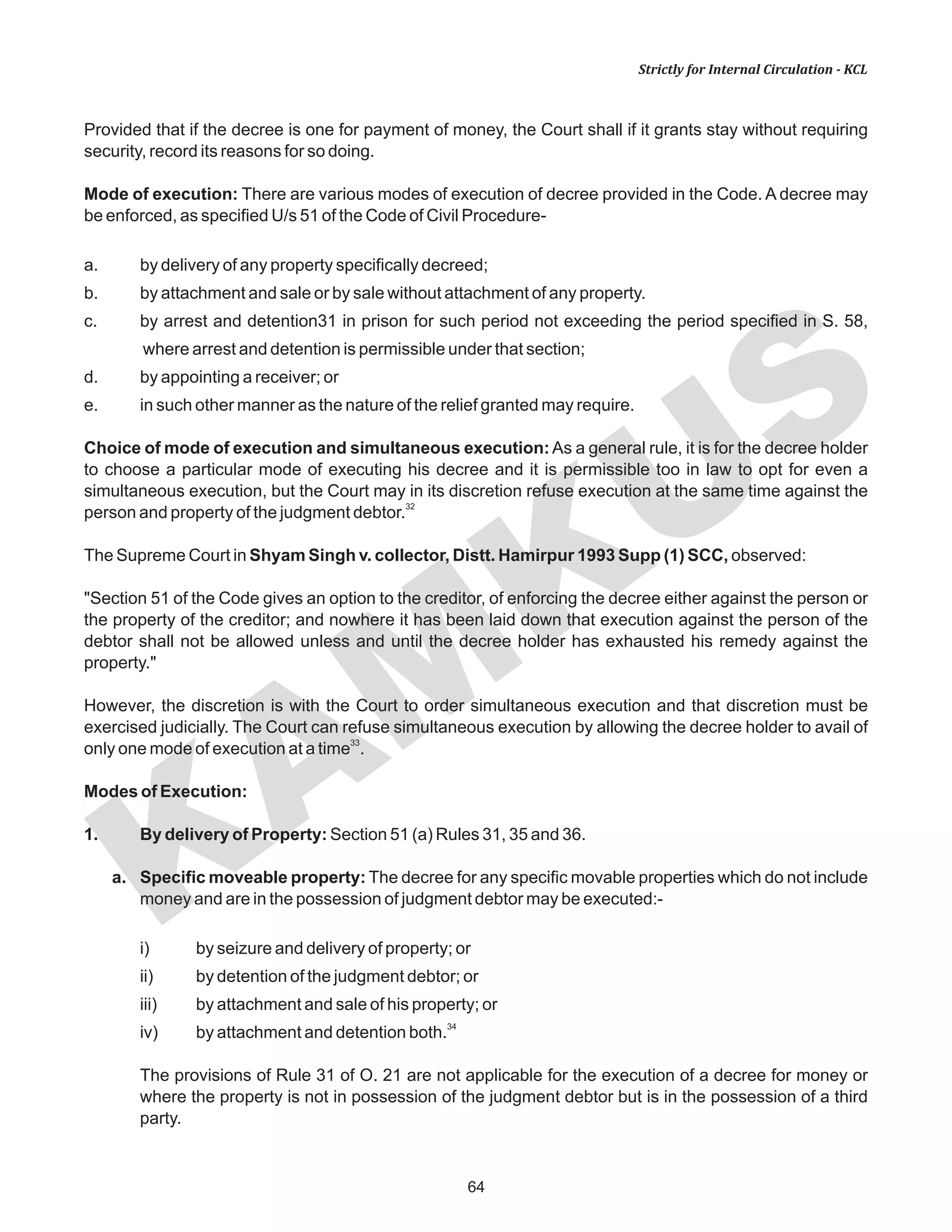 64
KAM
KUS
Strictly for Internal Circulation - KCL
Provided that if the decree is one for payment of money, the Court shall if it grants stay without requiring
security, record its reasons for so doing.
Mode of execution: There are various modes of execution of decree provided in the Code. A decree may
be enforced, as specified U/s 51 of the Code of Civil Procedure-
a. by delivery of any property specifically decreed;
b. by attachment and sale or by sale without attachment of any property.
c. by arrest and detention31 in prison for such period not exceeding the period specified in S. 58,
where arrest and detention is permissible under that section;
d. by appointing a receiver; or
e. in such other manner as the nature of the relief granted may require.
Choice of mode of execution and simultaneous execution:As a general rule, it is for the decree holder
to choose a particular mode of executing his decree and it is permissible too in law to opt for even a
simultaneous execution, but the Court may in its discretion refuse execution at the same time against the
32
person and property of the judgment debtor.
The Supreme Court in Shyam Singh v. collector, Distt. Hamirpur 1993 Supp (1) SCC, observed:
"Section 51 of the Code gives an option to the creditor, of enforcing the decree either against the person or
the property of the creditor; and nowhere it has been laid down that execution against the person of the
debtor shall not be allowed unless and until the decree holder has exhausted his remedy against the
property."
However, the discretion is with the Court to order simultaneous execution and that discretion must be
exercised judicially. The Court can refuse simultaneous execution by allowing the decree holder to avail of
33
only one mode of execution at a time .
Modes of Execution:
1. By delivery of Property: Section 51 (a) Rules 31, 35 and 36.
a. Specific moveable property: The decree for any specific movable properties which do not include
money and are in the possession of judgment debtor may be executed:-
i) by seizure and delivery of property; or
ii) by detention of the judgment debtor; or
iii) by attachment and sale of his property; or
34
iv) by attachment and detention both.
The provisions of Rule 31 of O. 21 are not applicable for the execution of a decree for money or
where the property is not in possession of the judgment debtor but is in the possession of a third
party.
 