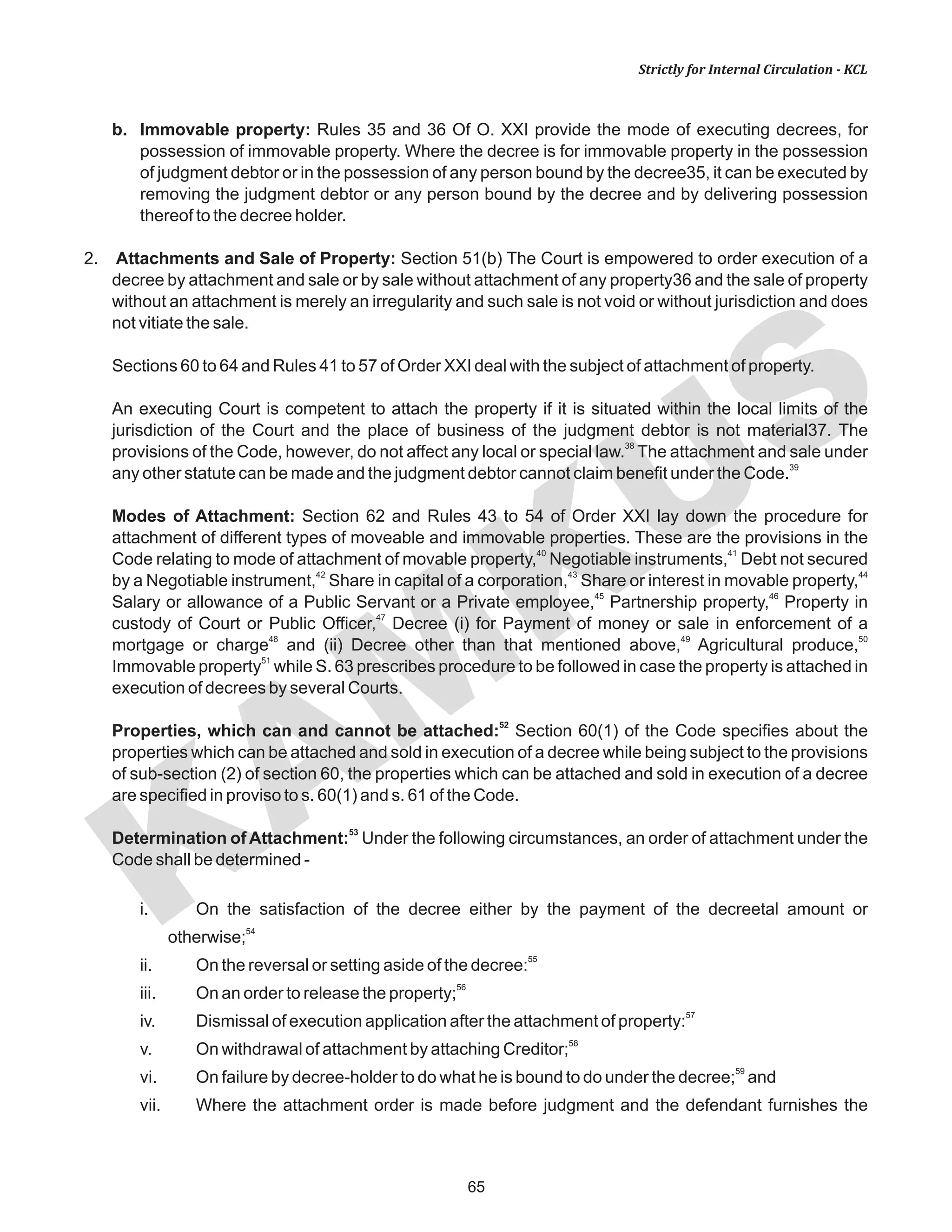 65
KAM
KUS
Strictly for Internal Circulation - KCL
b. Immovable property: Rules 35 and 36 Of O. XXI provide the mode of executing decrees, for
possession of immovable property. Where the decree is for immovable property in the possession
of judgment debtor or in the possession of any person bound by the decree35, it can be executed by
removing the judgment debtor or any person bound by the decree and by delivering possession
thereof to the decree holder.
2. Attachments and Sale of Property: Section 51(b) The Court is empowered to order execution of a
decree by attachment and sale or by sale without attachment of any property36 and the sale of property
without an attachment is merely an irregularity and such sale is not void or without jurisdiction and does
not vitiate the sale.
Sections 60 to 64 and Rules 41 to 57 of Order XXI deal with the subject of attachment of property.
An executing Court is competent to attach the property if it is situated within the local limits of the
jurisdiction of the Court and the place of business of the judgment debtor is not material37. The
38
provisions of the Code, however, do not affect any local or special law. The attachment and sale under
39
any other statute can be made and the judgment debtor cannot claim benefit under the Code.
Modes of Attachment: Section 62 and Rules 43 to 54 of Order XXI lay down the procedure for
attachment of different types of moveable and immovable properties. These are the provisions in the
40 41
Code relating to mode of attachment of movable property, Negotiable instruments, Debt not secured
42 43 44
by a Negotiable instrument, Share in capital of a corporation, Share or interest in movable property,
45 46
Salary or allowance of a Public Servant or a Private employee, Partnership property, Property in
47
custody of Court or Public Officer, Decree (i) for Payment of money or sale in enforcement of a
48 49 50
mortgage or charge and (ii) Decree other than that mentioned above, Agricultural produce,
51
Immovable property while S. 63 prescribes procedure to be followed in case the property is attached in
execution of decrees by several Courts.
52
Properties, which can and cannot be attached: Section 60(1) of the Code specifies about the
properties which can be attached and sold in execution of a decree while being subject to the provisions
of sub-section (2) of section 60, the properties which can be attached and sold in execution of a decree
are specified in proviso to s. 60(1) and s. 61 of the Code.
53
Determination of Attachment: Under the following circumstances, an order of attachment under the
Code shall be determined -
i. On the satisfaction of the decree either by the payment of the decreetal amount or
54
otherwise;
55
ii. On the reversal or setting aside of the decree:
56
iii. On an order to release the property;
57
iv. Dismissal of execution application after the attachment of property:
58
v. On withdrawal of attachment by attaching Creditor;
59
vi. On failure by decree-holder to do what he is bound to do under the decree; and
vii. Where the attachment order is made before judgment and the defendant furnishes the
 