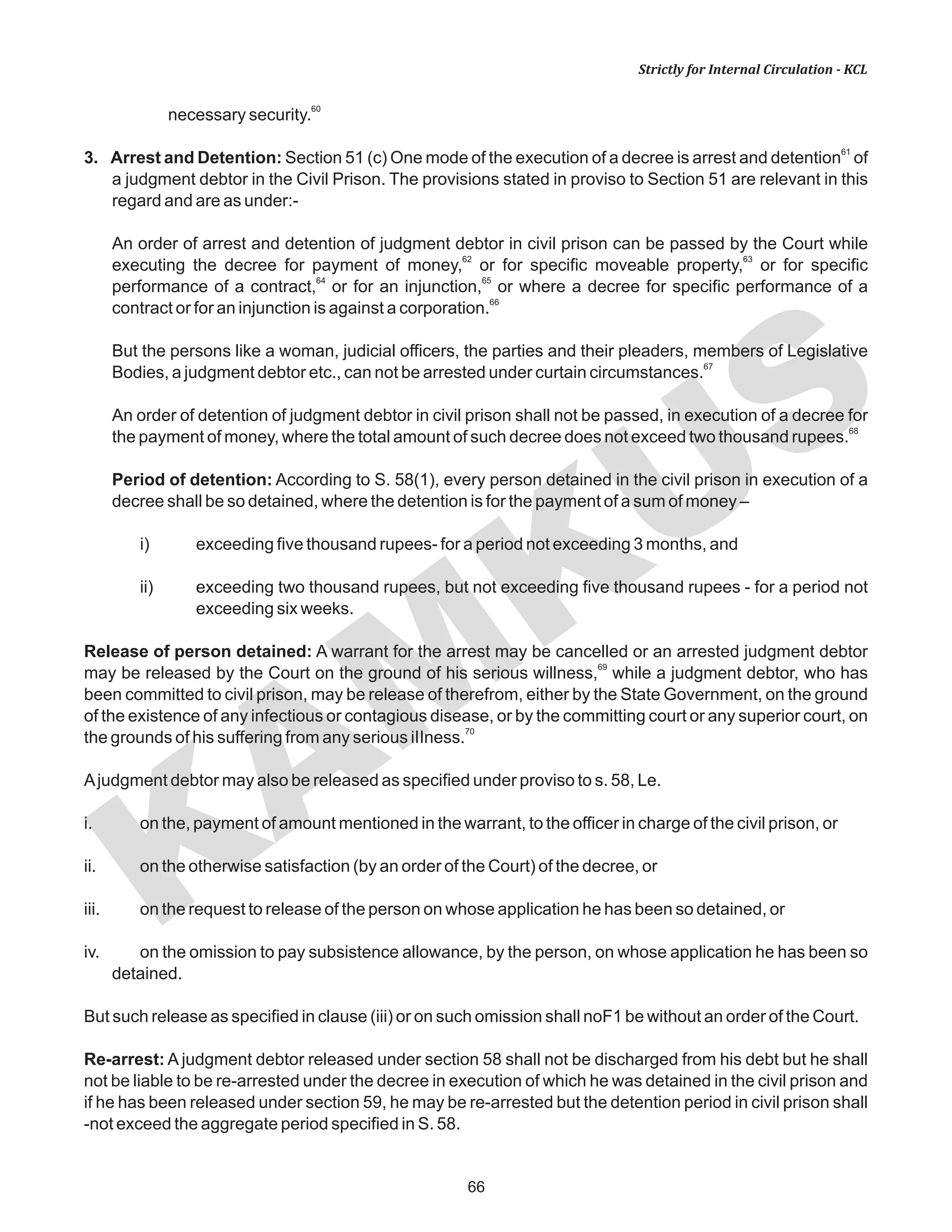 66
KAM
KUS
Strictly for Internal Circulation - KCL
60
necessary security.
61
3. Arrest and Detention: Section 51 (c) One mode of the execution of a decree is arrest and detention of
a judgment debtor in the Civil Prison. The provisions stated in proviso to Section 51 are relevant in this
regard and are as under:-
An order of arrest and detention of judgment debtor in civil prison can be passed by the Court while
62 63
executing the decree for payment of money, or for specific moveable property, or for specific
64 65
performance of a contract, or for an injunction, or where a decree for specific performance of a
66
contract or for an injunction is against a corporation.
But the persons like a woman, judicial officers, the parties and their pleaders, members of Legislative
67
Bodies, a judgment debtor etc., can not be arrested under curtain circumstances.
An order of detention of judgment debtor in civil prison shall not be passed, in execution of a decree for
68
the payment of money, where the total amount of such decree does not exceed two thousand rupees.
Period of detention: According to S. 58(1), every person detained in the civil prison in execution of a
decree shall be so detained, where the detention is for the payment of a sum of money –
i) exceeding five thousand rupees- for a period not exceeding 3 months, and
ii) exceeding two thousand rupees, but not exceeding five thousand rupees - for a period not
exceeding six weeks.
Release of person detained: A warrant for the arrest may be cancelled or an arrested judgment debtor
69
may be released by the Court on the ground of his serious willness, while a judgment debtor, who has
been committed to civil prison, may be release of therefrom, either by the State Government, on the ground
of the existence of any infectious or contagious disease, or by the committing court or any superior court, on
70
the grounds of his suffering from any serious iIIness.
Ajudgment debtor may also be released as specified under proviso to s. 58, Le.
i. on the, payment of amount mentioned in the warrant, to the officer in charge of the civil prison, or
ii. on the otherwise satisfaction (by an order of the Court) of the decree, or
iii. on the request to release of the person on whose application he has been so detained, or
iv. on the omission to pay subsistence allowance, by the person, on whose application he has been so
detained.
But such release as specified in clause (iii) or on such omission shall noF1 be without an order of the Court.
Re-arrest: A judgment debtor released under section 58 shall not be discharged from his debt but he shall
not be liable to be re-arrested under the decree in execution of which he was detained in the civil prison and
if he has been released under section 59, he may be re-arrested but the detention period in civil prison shall
-not exceed the aggregate period specified in S. 58.
 