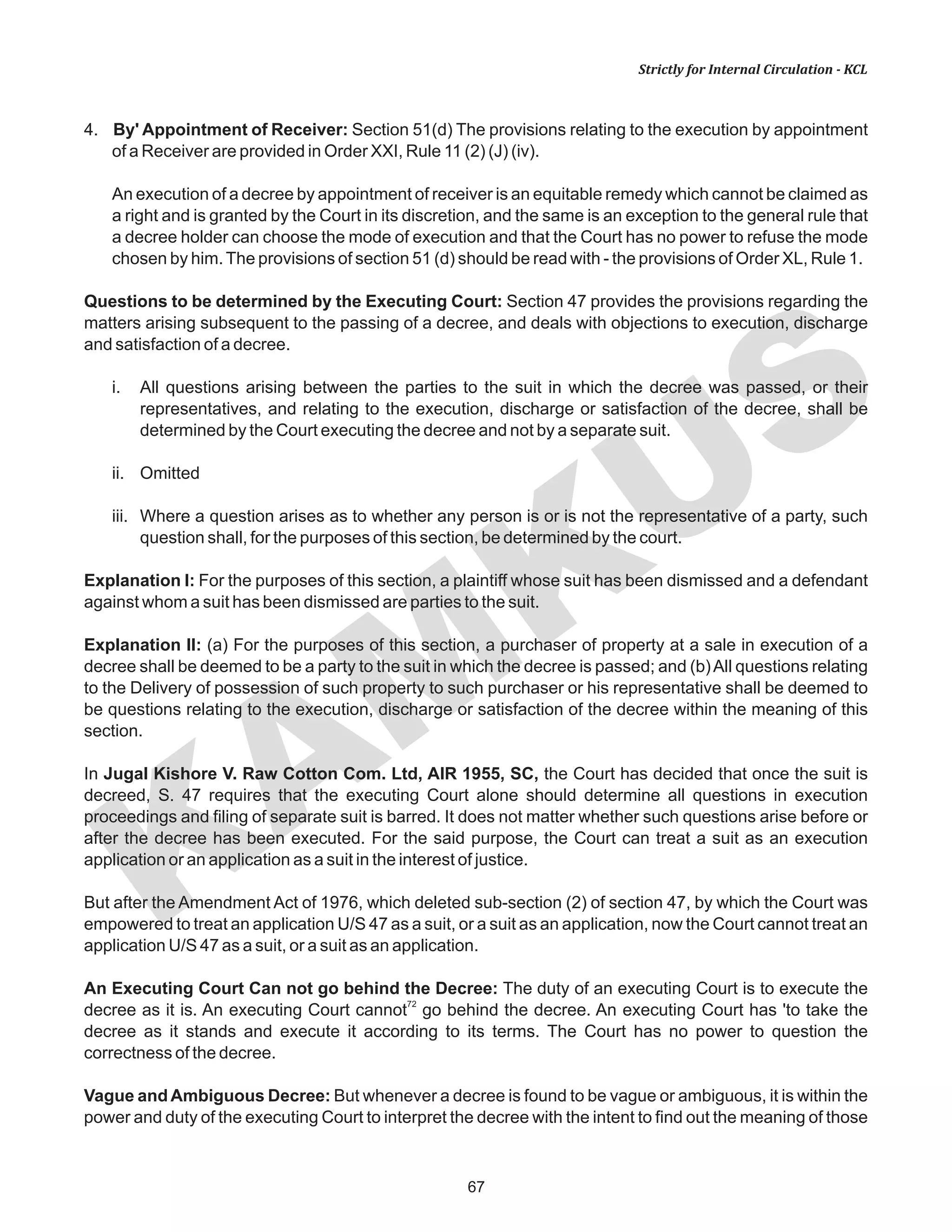 67
KAM
KUS
Strictly for Internal Circulation - KCL
4. By' Appointment of Receiver: Section 51(d) The provisions relating to the execution by appointment
of a Receiver are provided in Order XXI, Rule 11 (2) (J) (iv).
An execution of a decree by appointment of receiver is an equitable remedy which cannot be claimed as
a right and is granted by the Court in its discretion, and the same is an exception to the general rule that
a decree holder can choose the mode of execution and that the Court has no power to refuse the mode
chosen by him.The provisions of section 51 (d) should be read with - the provisions of Order XL, Rule 1.
Questions to be determined by the Executing Court: Section 47 provides the provisions regarding the
matters arising subsequent to the passing of a decree, and deals with objections to execution, discharge
and satisfaction of a decree.
i. All questions arising between the parties to the suit in which the decree was passed, or their
representatives, and relating to the execution, discharge or satisfaction of the decree, shall be
determined by the Court executing the decree and not by a separate suit.
ii. Omitted
iii. Where a question arises as to whether any person is or is not the representative of a party, such
question shall, for the purposes of this section, be determined by the court.
Explanation I: For the purposes of this section, a plaintiff whose suit has been dismissed and a defendant
against whom a suit has been dismissed are parties to the suit.
Explanation II: (a) For the purposes of this section, a purchaser of property at a sale in execution of a
decree shall be deemed to be a party to the suit in which the decree is passed; and (b)All questions relating
to the Delivery of possession of such property to such purchaser or his representative shall be deemed to
be questions relating to the execution, discharge or satisfaction of the decree within the meaning of this
section.
In Jugal Kishore V. Raw Cotton Com. Ltd, AIR 1955, SC, the Court has decided that once the suit is
decreed, S. 47 requires that the executing Court alone should determine all questions in execution
proceedings and filing of separate suit is barred. It does not matter whether such questions arise before or
after the decree has been executed. For the said purpose, the Court can treat a suit as an execution
application or an application as a suit in the interest of justice.
But after the Amendment Act of 1976, which deleted sub-section (2) of section 47, by which the Court was
empowered to treat an application U/S 47 as a suit, or a suit as an application, now the Court cannot treat an
application U/S 47 as a suit, or a suit as an application.
An Executing Court Can not go behind the Decree: The duty of an executing Court is to execute the
72
decree as it is. An executing Court cannot go behind the decree. An executing Court has 'to take the
decree as it stands and execute it according to its terms. The Court has no power to question the
correctness of the decree.
Vague and Ambiguous Decree: But whenever a decree is found to be vague or ambiguous, it is within the
power and duty of the executing Court to interpret the decree with the intent to find out the meaning of those
 