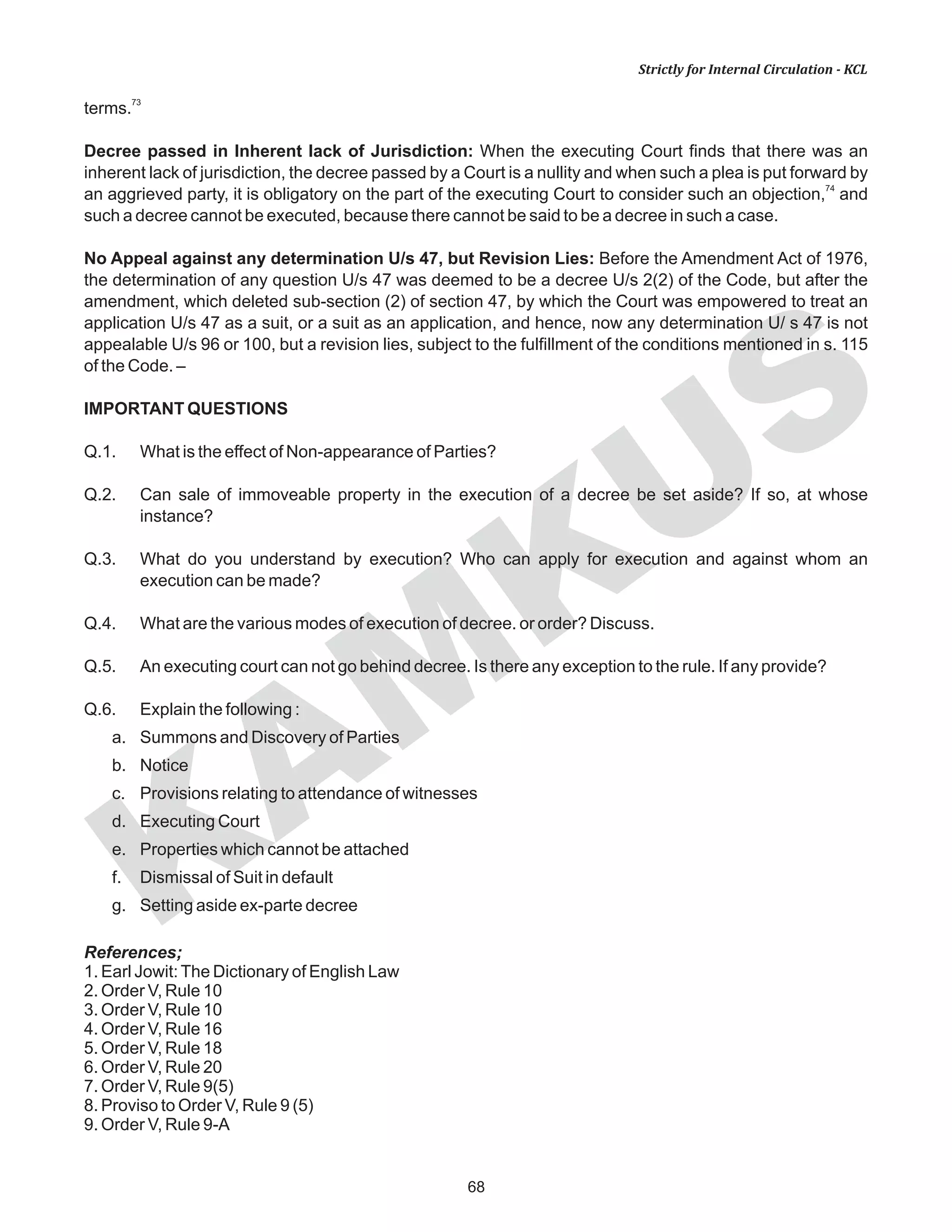 68
KAM
KUS
Strictly for Internal Circulation - KCL
73
terms.
Decree passed in Inherent lack of Jurisdiction: When the executing Court finds that there was an
inherent lack of jurisdiction, the decree passed by a Court is a nullity and when such a plea is put forward by
74
an aggrieved party, it is obligatory on the part of the executing Court to consider such an objection, and
such a decree cannot be executed, because there cannot be said to be a decree in such a case.
No Appeal against any determination U/s 47, but Revision Lies: Before the Amendment Act of 1976,
the determination of any question U/s 47 was deemed to be a decree U/s 2(2) of the Code, but after the
amendment, which deleted sub-section (2) of section 47, by which the Court was empowered to treat an
application U/s 47 as a suit, or a suit as an application, and hence, now any determination U/ s 47 is not
appealable U/s 96 or 100, but a revision lies, subject to the fulfillment of the conditions mentioned in s. 115
of the Code. –
IMPORTANT QUESTIONS
Q.1. What is the effect of Non-appearance of Parties?
Q.2. Can sale of immoveable property in the execution of a decree be set aside? If so, at whose
instance?
Q.3. What do you understand by execution? Who can apply for execution and against whom an
execution can be made?
Q.4. What are the various modes of execution of decree. or order? Discuss.
Q.5. An executing court can not go behind decree. Is there any exception to the rule. If any provide?
Q.6. Explain the following :
a. Summons and Discovery of Parties
b. Notice
c. Provisions relating to attendance of witnesses
d. Executing Court
e. Properties which cannot be attached
f. Dismissal of Suit in default
g. Setting aside ex-parte decree
References;
1. Earl Jowit:The Dictionary of English Law
2. Order V, Rule 10
3. Order V, Rule 10
4. Order V, Rule 16
5. Order V, Rule 18
6. Order V, Rule 20
7. Order V, Rule 9(5)
8. Proviso to Order V, Rule 9 (5)
9. Order V, Rule 9-A
 