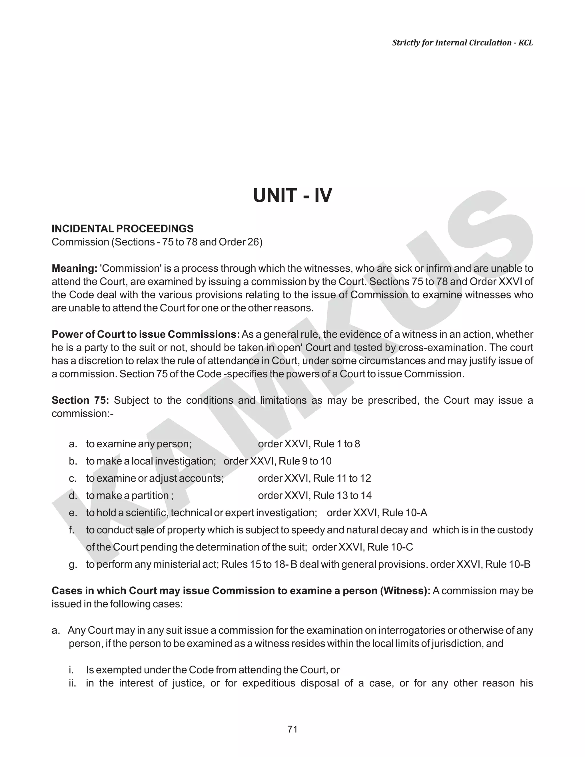 71
KAM
KUS
Strictly for Internal Circulation - KCL
UNIT - IV
INCIDENTALPROCEEDINGS
Commission (Sections - 75 to 78 and Order 26)
Meaning: 'Commission' is a process through which the witnesses, who are sick or infirm and are unable to
attend the Court, are examined by issuing a commission by the Court. Sections 75 to 78 and Order XXVI of
the Code deal with the various provisions relating to the issue of Commission to examine witnesses who
are unable to attend the Court for one or the other reasons.
Power of Court to issue Commissions:As a general rule, the evidence of a witness in an action, whether
he is a party to the suit or not, should be taken in open' Court and tested by cross-examination. The court
has a discretion to relax the rule of attendance in Court, under some circumstances and may justify issue of
a commission. Section 75 of the Code -specifies the powers of a Court to issue Commission.
Section 75: Subject to the conditions and limitations as may be prescribed, the Court may issue a
commission:-
a. to examine any person; order XXVI, Rule 1 to 8
b. to make a local investigation; order XXVI, Rule 9 to 10
c. to examine or adjust accounts; order XXVI, Rule 11 to 12
d. to make a partition ; order XXVI, Rule 13 to 14
e. to hold a scientific, technical or expert investigation; order XXVI, Rule 10-A
f. to conduct sale of property which is subject to speedy and natural decay and which is in the custody
of the Court pending the determination of the suit; order XXVI, Rule 10-C
g. to perform any ministerial act; Rules 15 to 18- B deal with general provisions. order XXVI, Rule 10-B
Cases in which Court may issue Commission to examine a person (Witness): A commission may be
issued in the following cases:
a. Any Court may in any suit issue a commission for the examination on interrogatories or otherwise of any
person, if the person to be examined as a witness resides within the local limits of jurisdiction, and
i. Is exempted under the Code from attending the Court, or
ii. in the interest of justice, or for expeditious disposal of a case, or for any other reason his
 