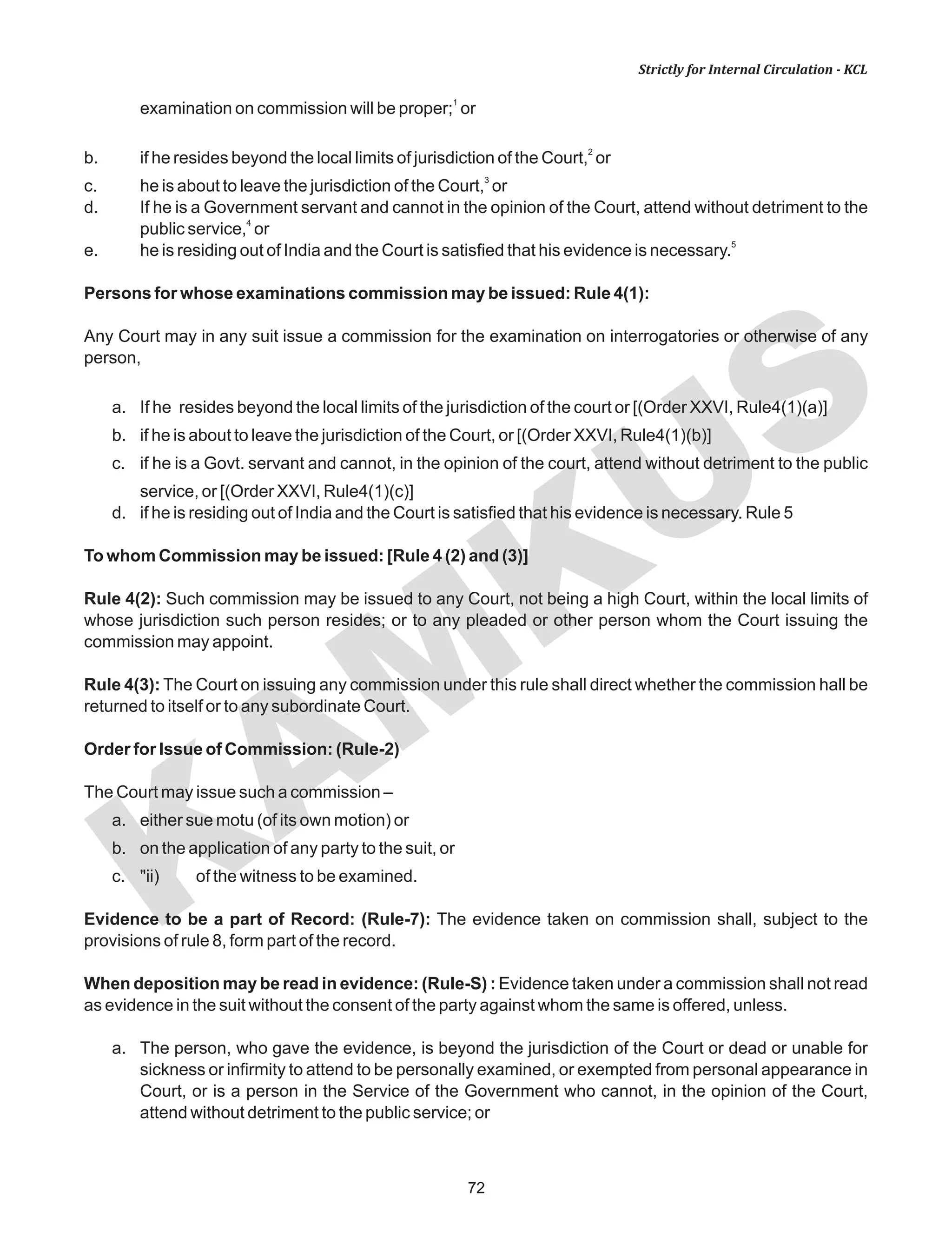 72
KAM
KUS
Strictly for Internal Circulation - KCL
1
examination on commission will be proper; or
2
b. if he resides beyond the local limits of jurisdiction of the Court, or
3
c. he is about to leave the jurisdiction of the Court, or
d. If he is a Government servant and cannot in the opinion of the Court, attend without detriment to the
4
public service, or
5
e. he is residing out of India and the Court is satisfied that his evidence is necessary.
Persons for whose examinations commission may be issued: Rule 4(1):
Any Court may in any suit issue a commission for the examination on interrogatories or otherwise of any
person,
a. If he resides beyond the local limits of the jurisdiction of the court or [(Order XXVI, Rule4(1)(a)]
b. if he is about to leave the jurisdiction of the Court, or [(Order XXVI, Rule4(1)(b)]
c. if he is a Govt. servant and cannot, in the opinion of the court, attend without detriment to the public
service, or [(Order XXVI, Rule4(1)(c)]
d. if he is residing out of India and the Court is satisfied that his evidence is necessary. Rule 5
To whom Commission may be issued: [Rule 4 (2) and (3)]
Rule 4(2): Such commission may be issued to any Court, not being a high Court, within the local limits of
whose jurisdiction such person resides; or to any pleaded or other person whom the Court issuing the
commission may appoint.
Rule 4(3): The Court on issuing any commission under this rule shall direct whether the commission hall be
returned to itself or to any subordinate Court.
Order for Issue of Commission: (Rule-2)
The Court may issue such a commission –
a. either sue motu (of its own motion) or
b. on the application of any party to the suit, or
c. "ii) of the witness to be examined.
Evidence to be a part of Record: (Rule-7): The evidence taken on commission shall, subject to the
provisions of rule 8, form part of the record.
When deposition may be read in evidence: (Rule-S) : Evidence taken under a commission shall not read
as evidence in the suit without the consent of the party against whom the same is offered, unless.
a. The person, who gave the evidence, is beyond the jurisdiction of the Court or dead or unable for
sickness or infirmity to attend to be personally examined, or exempted from personal appearance in
Court, or is a person in the Service of the Government who cannot, in the opinion of the Court,
attend without detriment to the public service; or
 