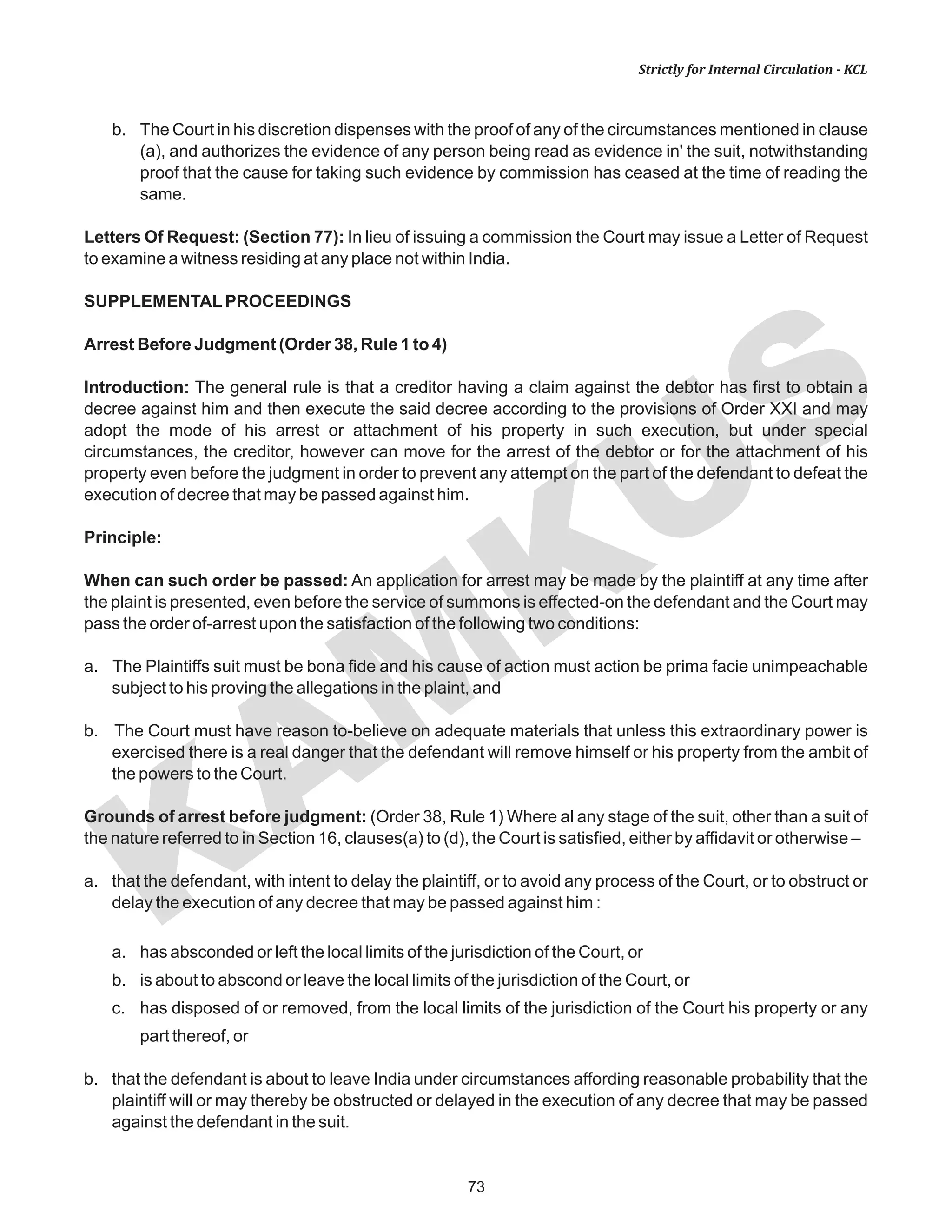 73
KAM
KUS
Strictly for Internal Circulation - KCL
b. The Court in his discretion dispenses with the proof of any of the circumstances mentioned in clause
(a), and authorizes the evidence of any person being read as evidence in' the suit, notwithstanding
proof that the cause for taking such evidence by commission has ceased at the time of reading the
same.
Letters Of Request: (Section 77): In lieu of issuing a commission the Court may issue a Letter of Request
to examine a witness residing at any place not within India.
SUPPLEMENTALPROCEEDINGS
Arrest Before Judgment (Order 38, Rule 1 to 4)
Introduction: The general rule is that a creditor having a claim against the debtor has first to obtain a
decree against him and then execute the said decree according to the provisions of Order XXI and may
adopt the mode of his arrest or attachment of his property in such execution, but under special
circumstances, the creditor, however can move for the arrest of the debtor or for the attachment of his
property even before the judgment in order to prevent any attempt on the part of the defendant to defeat the
execution of decree that may be passed against him.
Principle:
When can such order be passed: An application for arrest may be made by the plaintiff at any time after
the plaint is presented, even before the service of summons is effected-on the defendant and the Court may
pass the order of-arrest upon the satisfaction of the following two conditions:
a. The Plaintiffs suit must be bona fide and his cause of action must action be prima facie unimpeachable
subject to his proving the allegations in the plaint, and
b. The Court must have reason to-believe on adequate materials that unless this extraordinary power is
exercised there is a real danger that the defendant will remove himself or his property from the ambit of
the powers to the Court.
Grounds of arrest before judgment: (Order 38, Rule 1) Where al any stage of the suit, other than a suit of
the nature referred to in Section 16, clauses(a) to (d), the Court is satisfied, either by affidavit or otherwise –
a. that the defendant, with intent to delay the plaintiff, or to avoid any process of the Court, or to obstruct or
delay the execution of any decree that may be passed against him :
a. has absconded or left the local limits of the jurisdiction of the Court, or
b. is about to abscond or leave the local limits of the jurisdiction of the Court, or
c. has disposed of or removed, from the local limits of the jurisdiction of the Court his property or any
part thereof, or
b. that the defendant is about to leave India under circumstances affording reasonable probability that the
plaintiff will or may thereby be obstructed or delayed in the execution of any decree that may be passed
against the defendant in the suit.
 