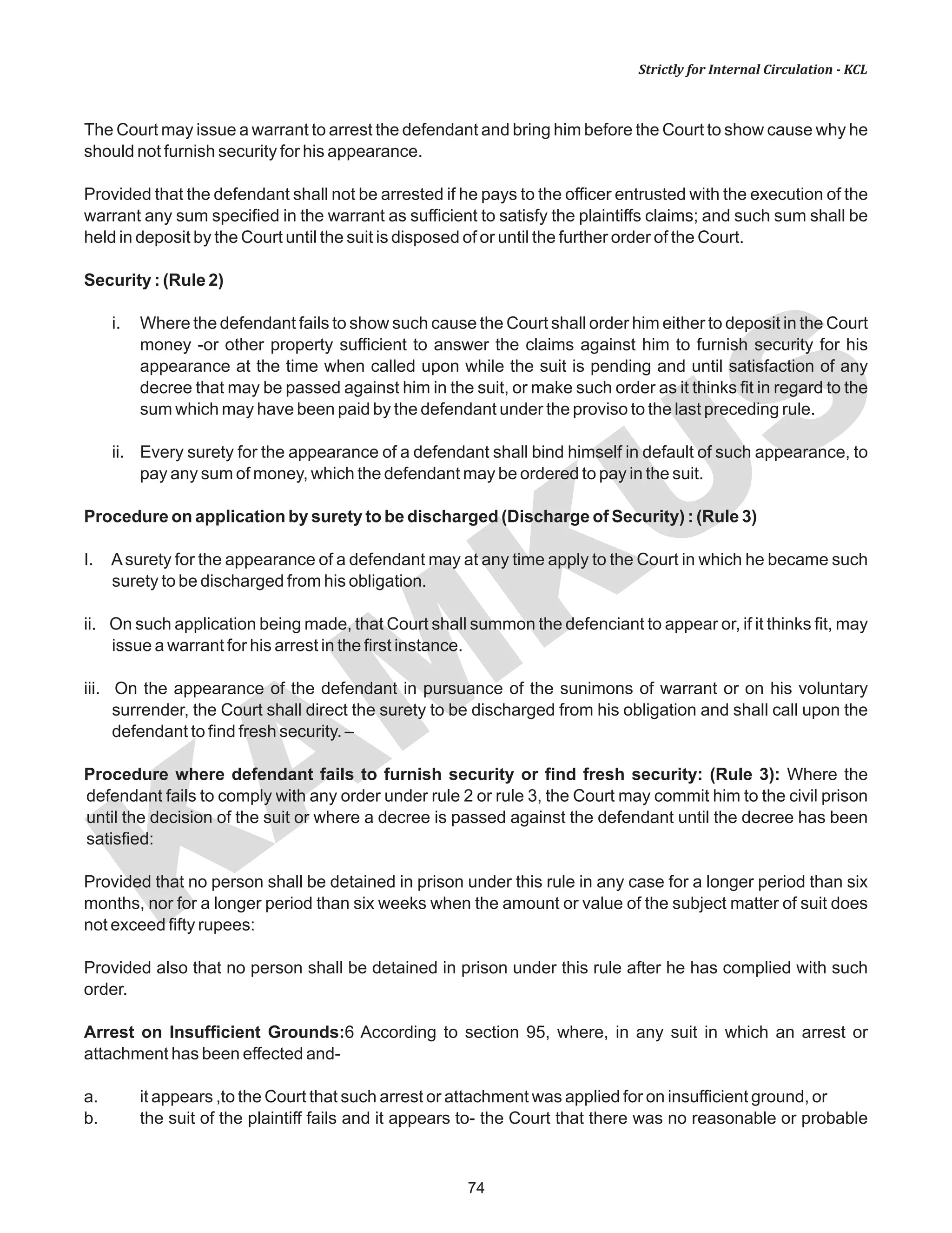 74
KAM
KUS
Strictly for Internal Circulation - KCL
The Court may issue a warrant to arrest the defendant and bring him before the Court to show cause why he
should not furnish security for his appearance.
Provided that the defendant shall not be arrested if he pays to the officer entrusted with the execution of the
warrant any sum specified in the warrant as sufficient to satisfy the plaintiffs claims; and such sum shall be
held in deposit by the Court until the suit is disposed of or until the further order of the Court.
Security : (Rule 2)
i. Where the defendant fails to show such cause the Court shall order him either to deposit in the Court
money -or other property sufficient to answer the claims against him to furnish security for his
appearance at the time when called upon while the suit is pending and until satisfaction of any
decree that may be passed against him in the suit, or make such order as it thinks fit in regard to the
sum which may have been paid by the defendant under the proviso to the last preceding rule.
ii. Every surety for the appearance of a defendant shall bind himself in default of such appearance, to
pay any sum of money, which the defendant may be ordered to pay in the suit.
Procedure on application by surety to be discharged (Discharge of Security) : (Rule 3)
I. Asurety for the appearance of a defendant may at any time apply to the Court in which he became such
surety to be discharged from his obligation.
ii. On such application being made, that Court shall summon the defenciant to appear or, if it thinks fit, may
issue a warrant for his arrest in the first instance.
iii. On the appearance of the defendant in pursuance of the sunimons of warrant or on his voluntary
surrender, the Court shall direct the surety to be discharged from his obligation and shall call upon the
defendant to find fresh security. –
Procedure where defendant fails to furnish security or find fresh security: (Rule 3): Where the
defendant fails to comply with any order under rule 2 or rule 3, the Court may commit him to the civil prison
until the decision of the suit or where a decree is passed against the defendant until the decree has been
satisfied:
Provided that no person shall be detained in prison under this rule in any case for a longer period than six
months, nor for a longer period than six weeks when the amount or value of the subject matter of suit does
not exceed fifty rupees:
Provided also that no person shall be detained in prison under this rule after he has complied with such
order.
Arrest on Insufficient Grounds:6 According to section 95, where, in any suit in which an arrest or
attachment has been effected and-
a. it appears ,to the Court that such arrest or attachment was applied for on insufficient ground, or
b. the suit of the plaintiff fails and it appears to- the Court that there was no reasonable or probable
 