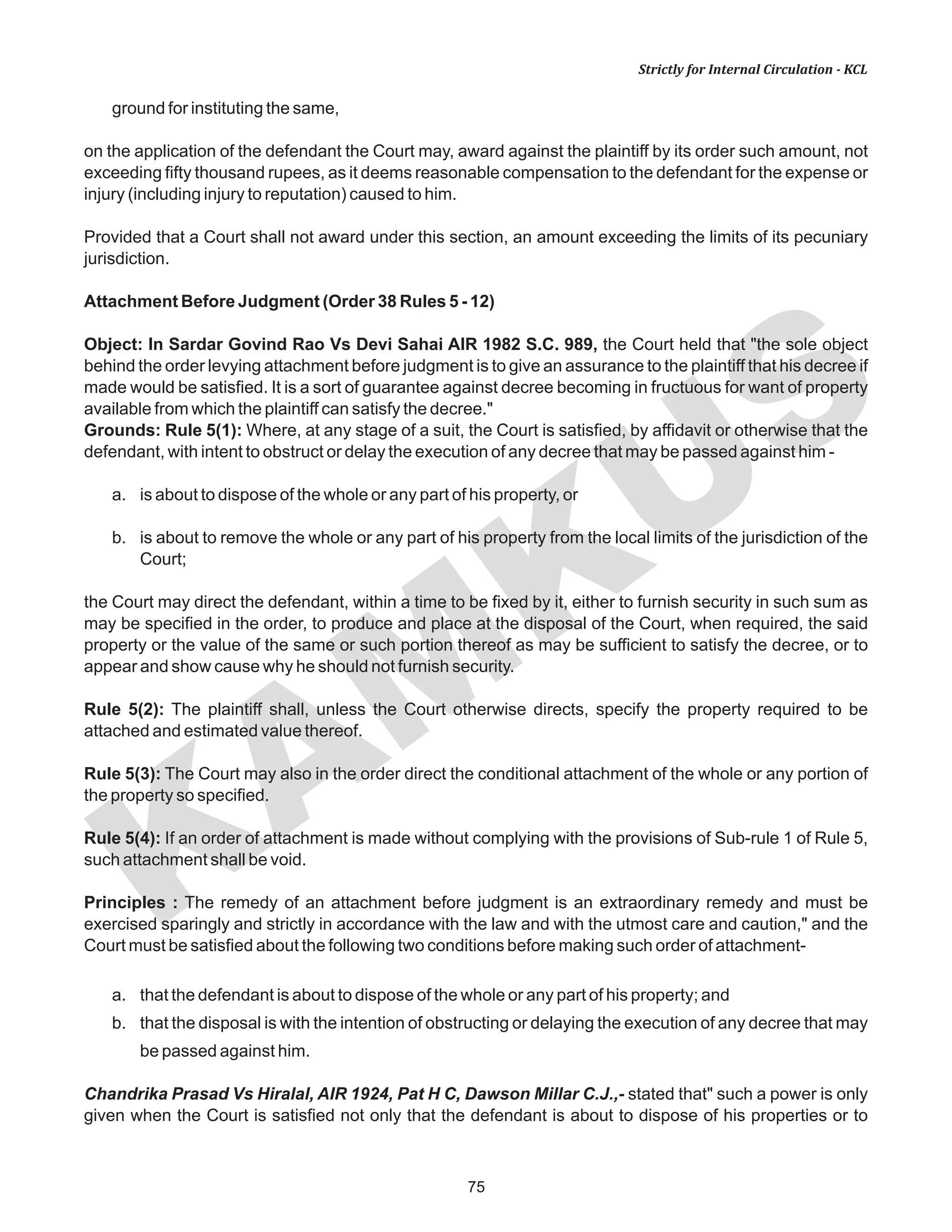 75
KAM
KUS
Strictly for Internal Circulation - KCL
ground for instituting the same,
on the application of the defendant the Court may, award against the plaintiff by its order such amount, not
exceeding fifty thousand rupees, as it deems reasonable compensation to the defendant for the expense or
injury (including injury to reputation) caused to him.
Provided that a Court shall not award under this section, an amount exceeding the limits of its pecuniary
jurisdiction.
Attachment Before Judgment (Order 38 Rules 5 - 12)
Object: In Sardar Govind Rao Vs Devi Sahai AIR 1982 S.C. 989, the Court held that "the sole object
behind the order levying attachment before judgment is to give an assurance to the plaintiff that his decree if
made would be satisfied. It is a sort of guarantee against decree becoming in fructuous for want of property
available from which the plaintiff can satisfy the decree."
Grounds: Rule 5(1): Where, at any stage of a suit, the Court is satisfied, by affidavit or otherwise that the
defendant, with intent to obstruct or delay the execution of any decree that may be passed against him -
a. is about to dispose of the whole or any part of his property, or
b. is about to remove the whole or any part of his property from the local limits of the jurisdiction of the
Court;
the Court may direct the defendant, within a time to be fixed by it, either to furnish security in such sum as
may be specified in the order, to produce and place at the disposal of the Court, when required, the said
property or the value of the same or such portion thereof as may be sufficient to satisfy the decree, or to
appear and show cause why he should not furnish security.
Rule 5(2): The plaintiff shall, unless the Court otherwise directs, specify the property required to be
attached and estimated value thereof.
Rule 5(3): The Court may also in the order direct the conditional attachment of the whole or any portion of
the property so specified.
Rule 5(4): If an order of attachment is made without complying with the provisions of Sub-rule 1 of Rule 5,
such attachment shall be void.
Principles : The remedy of an attachment before judgment is an extraordinary remedy and must be
exercised sparingly and strictly in accordance with the law and with the utmost care and caution," and the
Court must be satisfied about the following two conditions before making such order of attachment-
a. that the defendant is about to dispose of the whole or any part of his property; and
b. that the disposal is with the intention of obstructing or delaying the execution of any decree that may
be passed against him.
Chandrika Prasad Vs Hiralal, AIR 1924, Pat H C, Dawson Millar C.J.,- stated that" such a power is only
given when the Court is satisfied not only that the defendant is about to dispose of his properties or to
 