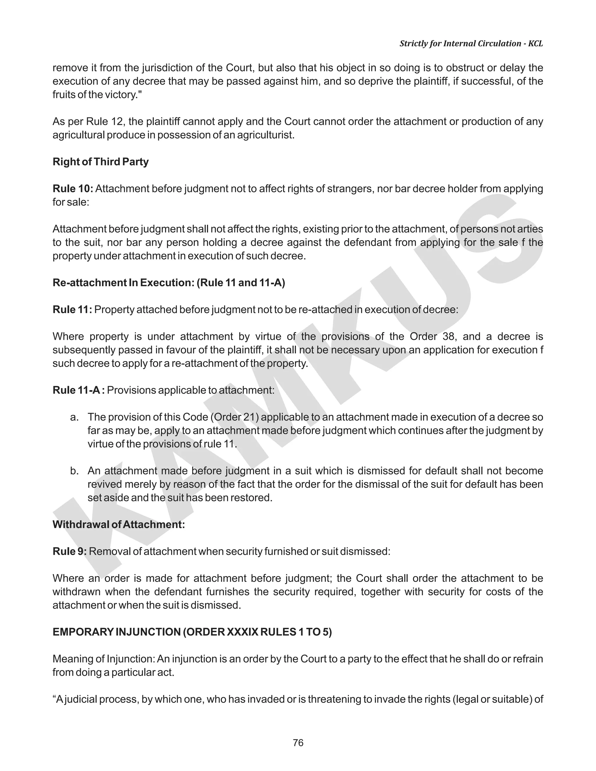 76
KAM
KUS
Strictly for Internal Circulation - KCL
remove it from the jurisdiction of the Court, but also that his object in so doing is to obstruct or delay the
execution of any decree that may be passed against him, and so deprive the plaintiff, if successful, of the
fruits of the victory."
As per Rule 12, the plaintiff cannot apply and the Court cannot order the attachment or production of any
agricultural produce in possession of an agriculturist.
Right of Third Party
Rule 10: Attachment before judgment not to affect rights of strangers, nor bar decree holder from applying
for sale:
Attachment before judgment shall not affect the rights, existing prior to the attachment, of persons not arties
to the suit, nor bar any person holding a decree against the defendant from applying for the sale f the
property under attachment in execution of such decree.
Re-attachment In Execution: (Rule 11 and 11-A)
Rule 11: Property attached before judgment not to be re-attached in execution of decree:
Where property is under attachment by virtue of the provisions of the Order 38, and a decree is
subsequently passed in favour of the plaintiff, it shall not be necessary upon an application for execution f
such decree to apply for a re-attachment of the property.
Rule 11-A: Provisions applicable to attachment:
a. The provision of this Code (Order 21) applicable to an attachment made in execution of a decree so
far as may be, apply to an attachment made before judgment which continues after the judgment by
virtue of the provisions of rule 11.
b. An attachment made before judgment in a suit which is dismissed for default shall not become
revived merely by reason of the fact that the order for the dismissal of the suit for default has been
set aside and the suit has been restored.
Withdrawal ofAttachment:
Rule 9: Removal of attachment when security furnished or suit dismissed:
Where an order is made for attachment before judgment; the Court shall order the attachment to be
withdrawn when the defendant furnishes the security required, together with security for costs of the
attachment or when the suit is dismissed.
EMPORARYINJUNCTION (ORDER XXXIX RULES 1 TO 5)
Meaning of Injunction:An injunction is an order by the Court to a party to the effect that he shall do or refrain
from doing a particular act.
“Ajudicial process, by which one, who has invaded or is threatening to invade the rights (legal or suitable) of
 