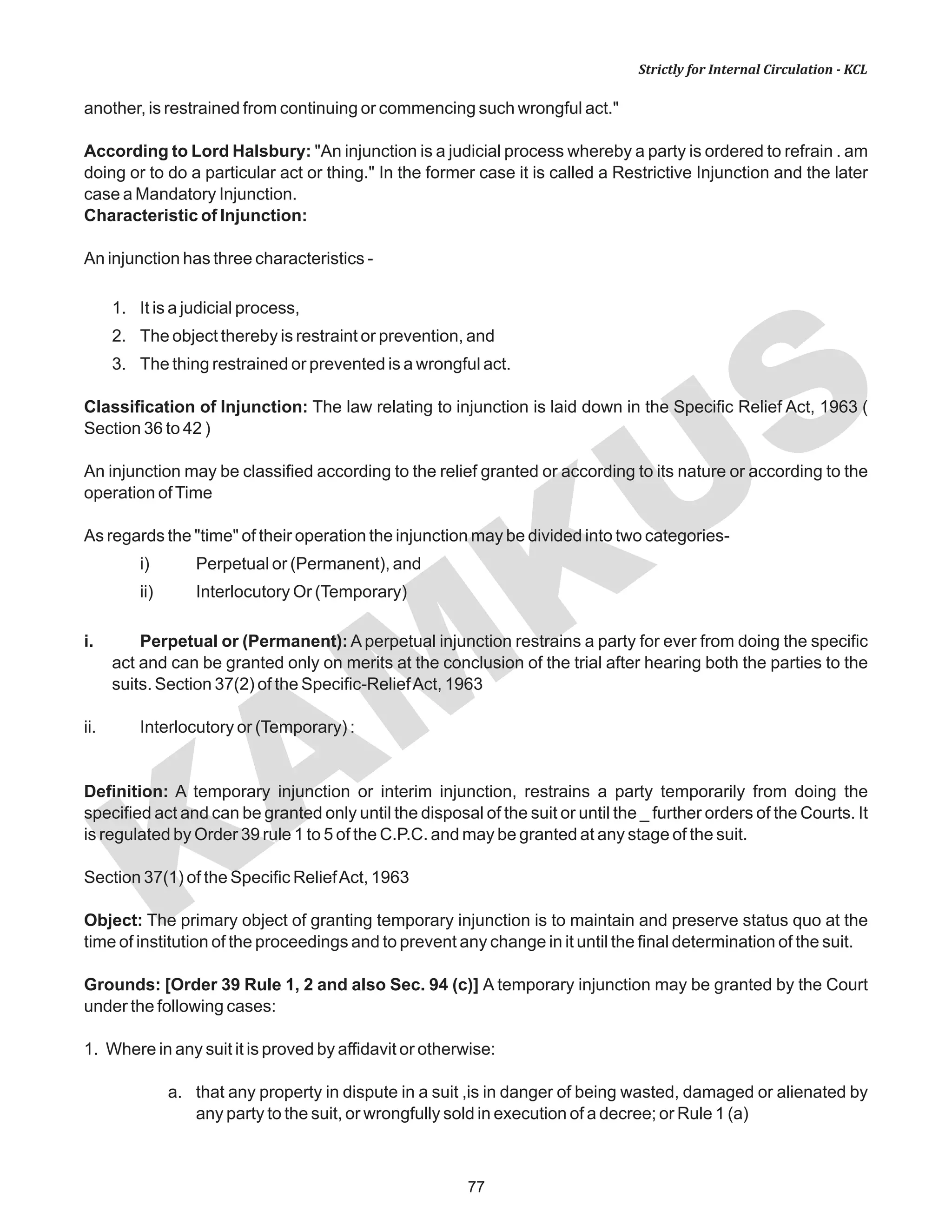 77
KAM
KUS
Strictly for Internal Circulation - KCL
another, is restrained from continuing or commencing such wrongful act."
According to Lord Halsbury: "An injunction is a judicial process whereby a party is ordered to refrain . am
doing or to do a particular act or thing." In the former case it is called a Restrictive Injunction and the later
case a Mandatory Injunction.
Characteristic of Injunction:
An injunction has three characteristics -
1. It is a judicial process,
2. The object thereby is restraint or prevention, and
3. The thing restrained or prevented is a wrongful act.
Classification of Injunction: The law relating to injunction is laid down in the Specific Relief Act, 1963 (
Section 36 to 42 )
An injunction may be classified according to the relief granted or according to its nature or according to the
operation ofTime
As regards the "time" of their operation the injunction may be divided into two categories-
i) Perpetual or (Permanent), and
ii) Interlocutory Or (Temporary)
i. Perpetual or (Permanent): A perpetual injunction restrains a party for ever from doing the specific
act and can be granted only on merits at the conclusion of the trial after hearing both the parties to the
suits. Section 37(2) of the Specific-ReliefAct, 1963
ii. Interlocutory or (Temporary) :
Definition: A temporary injunction or interim injunction, restrains a party temporarily from doing the
specified act and can be granted only until the disposal of the suit or until the _ further orders of the Courts. It
is regulated by Order 39 rule 1 to 5 of the C.P.C. and may be granted at any stage of the suit.
Section 37(1) of the Specific ReliefAct, 1963
Object: The primary object of granting temporary injunction is to maintain and preserve status quo at the
time of institution of the proceedings and to prevent any change in it until the final determination of the suit.
Grounds: [Order 39 Rule 1, 2 and also Sec. 94 (c)] A temporary injunction may be granted by the Court
under the following cases:
1. Where in any suit it is proved by affidavit or otherwise:
a. that any property in dispute in a suit ,is in danger of being wasted, damaged or alienated by
any party to the suit, or wrongfully sold in execution of a decree; or Rule 1 (a)
 
