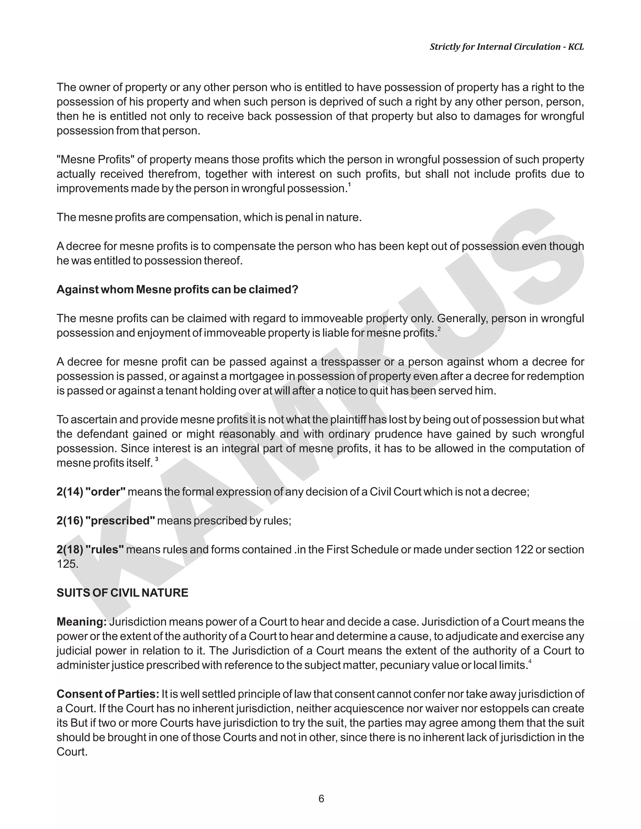 KAM
KUS
6
Strictly for Internal Circulation - KCL
The owner of property or any other person who is entitled to have possession of property has a right to the
possession of his property and when such person is deprived of such a right by any other person, person,
then he is entitled not only to receive back possession of that property but also to damages for wrongful
possession from that person.
"Mesne Profits" of property means those profits which the person in wrongful possession of such property
actually received therefrom, together with interest on such profits, but shall not include profits due to
1
improvements made by the person in wrongful possession.
The mesne profits are compensation, which is penal in nature.
A decree for mesne profits is to compensate the person who has been kept out of possession even though
he was entitled to possession thereof.
Against whom Mesne profits can be claimed?
The mesne profits can be claimed with regard to immoveable property only. Generally, person in wrongful
2
possession and enjoyment of immoveable property is liable for mesne profits.
A decree for mesne profit can be passed against a tresspasser or a person against whom a decree for
possession is passed, or against a mortgagee in possession of property even after a decree for redemption
is passed or against a tenant holding over at will after a notice to quit has been served him.
To ascertain and provide mesne profits it is not what the plaintiff has lost by being out of possession but what
the defendant gained or might reasonably and with ordinary prudence have gained by such wrongful
possession. Since interest is an integral part of mesne profits, it has to be allowed in the computation of
3
mesne profits itself.
2(14) "order" means the formal expression of any decision of a Civil Court which is not a decree;
2(16) "prescribed" means prescribed by rules;
2(18) "rules" means rules and forms contained .in the First Schedule or made under section 122 or section
125.
SUITS OF CIVILNATURE
Meaning: Jurisdiction means power of a Court to hear and decide a case. Jurisdiction of a Court means the
power or the extent of the authority of a Court to hear and determine a cause, to adjudicate and exercise any
judicial power in relation to it. The Jurisdiction of a Court means the extent of the authority of a Court to
4
administer justice prescribed with reference to the subject matter, pecuniary value or local limits.
Consent of Parties: It is well settled principle of law that consent cannot confer nor take away jurisdiction of
a Court. If the Court has no inherent jurisdiction, neither acquiescence nor waiver nor estoppels can create
its But if two or more Courts have jurisdiction to try the suit, the parties may agree among them that the suit
should be brought in one of those Courts and not in other, since there is no inherent lack of jurisdiction in the
Court.
 