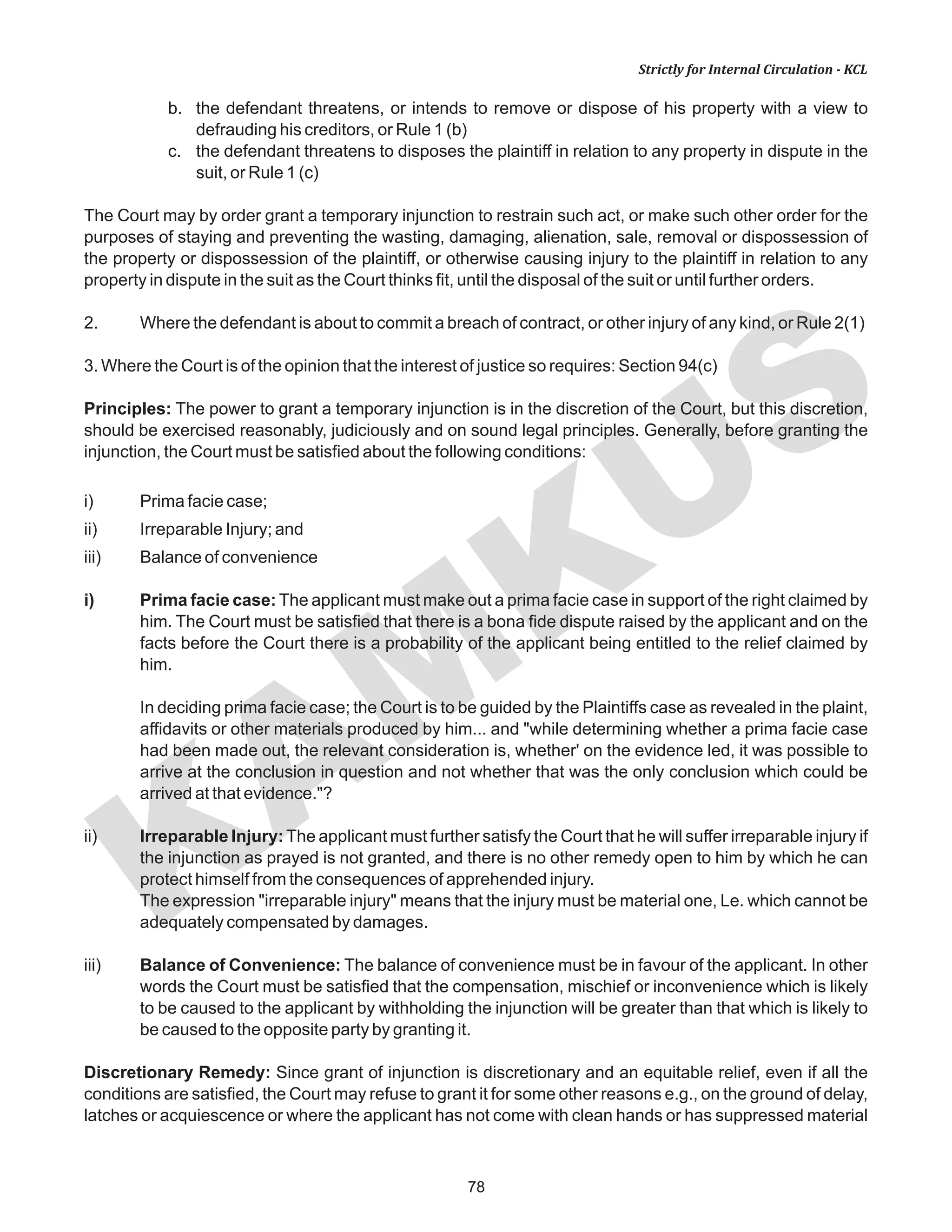 78
KAM
KUS
Strictly for Internal Circulation - KCL
b. the defendant threatens, or intends to remove or dispose of his property with a view to
defrauding his creditors, or Rule 1 (b)
c. the defendant threatens to disposes the plaintiff in relation to any property in dispute in the
suit, or Rule 1 (c)
The Court may by order grant a temporary injunction to restrain such act, or make such other order for the
purposes of staying and preventing the wasting, damaging, alienation, sale, removal or dispossession of
the property or dispossession of the plaintiff, or otherwise causing injury to the plaintiff in relation to any
property in dispute in the suit as the Court thinks fit, until the disposal of the suit or until further orders.
2. Where the defendant is about to commit a breach of contract, or other injury of any kind, or Rule 2(1)
3. Where the Court is of the opinion that the interest of justice so requires: Section 94(c)
Principles: The power to grant a temporary injunction is in the discretion of the Court, but this discretion,
should be exercised reasonably, judiciously and on sound legal principles. Generally, before granting the
injunction, the Court must be satisfied about the following conditions:
i) Prima facie case;
ii) Irreparable Injury; and
iii) Balance of convenience
i) Prima facie case: The applicant must make out a prima facie case in support of the right claimed by
him. The Court must be satisfied that there is a bona fide dispute raised by the applicant and on the
facts before the Court there is a probability of the applicant being entitled to the relief claimed by
him.
In deciding prima facie case; the Court is to be guided by the Plaintiffs case as revealed in the plaint,
affidavits or other materials produced by him... and "while determining whether a prima facie case
had been made out, the relevant consideration is, whether' on the evidence led, it was possible to
arrive at the conclusion in question and not whether that was the only conclusion which could be
arrived at that evidence."?
ii) Irreparable Injury: The applicant must further satisfy the Court that he will suffer irreparable injury if
the injunction as prayed is not granted, and there is no other remedy open to him by which he can
protect himself from the consequences of apprehended injury.
The expression "irreparable injury" means that the injury must be material one, Le. which cannot be
adequately compensated by damages.
iii) Balance of Convenience: The balance of convenience must be in favour of the applicant. In other
words the Court must be satisfied that the compensation, mischief or inconvenience which is likely
to be caused to the applicant by withholding the injunction will be greater than that which is likely to
be caused to the opposite party by granting it.
Discretionary Remedy: Since grant of injunction is discretionary and an equitable relief, even if all the
conditions are satisfied, the Court may refuse to grant it for some other reasons e.g., on the ground of delay,
latches or acquiescence or where the applicant has not come with clean hands or has suppressed material
 