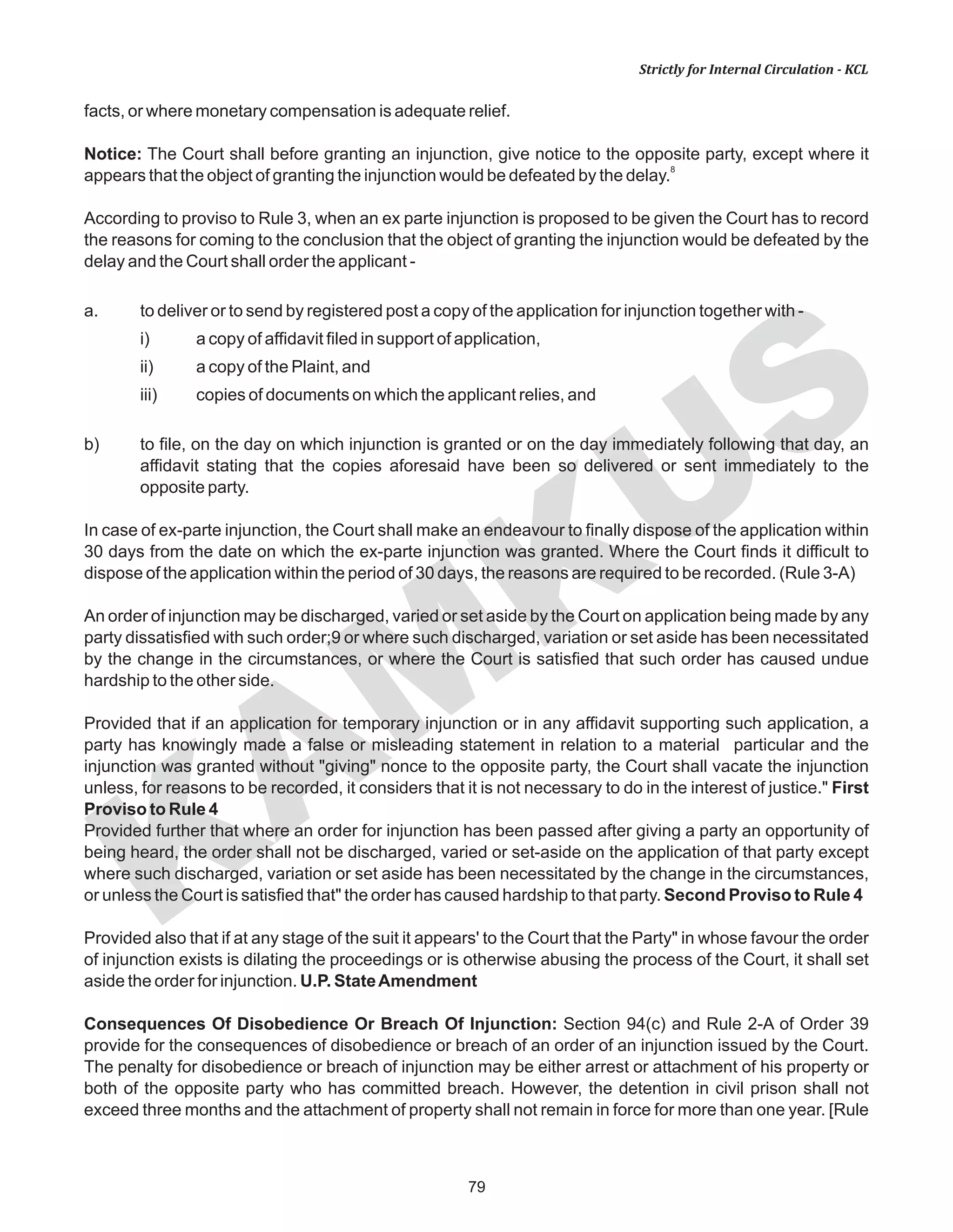 79
KAM
KUS
Strictly for Internal Circulation - KCL
facts, or where monetary compensation is adequate relief.
Notice: The Court shall before granting an injunction, give notice to the opposite party, except where it
8
appears that the object of granting the injunction would be defeated by the delay.
According to proviso to Rule 3, when an ex parte injunction is proposed to be given the Court has to record
the reasons for coming to the conclusion that the object of granting the injunction would be defeated by the
delay and the Court shall order the applicant -
a. to deliver or to send by registered post a copy of the application for injunction together with -
i) a copy of affidavit filed in support of application,
ii) a copy of the Plaint, and
iii) copies of documents on which the applicant relies, and
b) to file, on the day on which injunction is granted or on the day immediately following that day, an
affidavit stating that the copies aforesaid have been so delivered or sent immediately to the
opposite party.
In case of ex-parte injunction, the Court shall make an endeavour to finally dispose of the application within
30 days from the date on which the ex-parte injunction was granted. Where the Court finds it difficult to
dispose of the application within the period of 30 days, the reasons are required to be recorded. (Rule 3-A)
An order of injunction may be discharged, varied or set aside by the Court on application being made by any
party dissatisfied with such order;9 or where such discharged, variation or set aside has been necessitated
by the change in the circumstances, or where the Court is satisfied that such order has caused undue
hardship to the other side.
Provided that if an application for temporary injunction or in any affidavit supporting such application, a
party has knowingly made a false or misleading statement in relation to a material particular and the
injunction was granted without "giving" nonce to the opposite party, the Court shall vacate the injunction
unless, for reasons to be recorded, it considers that it is not necessary to do in the interest of justice." First
Proviso to Rule 4
Provided further that where an order for injunction has been passed after giving a party an opportunity of
being heard, the order shall not be discharged, varied or set-aside on the application of that party except
where such discharged, variation or set aside has been necessitated by the change in the circumstances,
or unless the Court is satisfied that" the order has caused hardship to that party. Second Proviso to Rule 4
Provided also that if at any stage of the suit it appears' to the Court that the Party" in whose favour the order
of injunction exists is dilating the proceedings or is otherwise abusing the process of the Court, it shall set
aside the order for injunction. U.P. StateAmendment
Consequences Of Disobedience Or Breach Of Injunction: Section 94(c) and Rule 2-A of Order 39
provide for the consequences of disobedience or breach of an order of an injunction issued by the Court.
The penalty for disobedience or breach of injunction may be either arrest or attachment of his property or
both of the opposite party who has committed breach. However, the detention in civil prison shall not
exceed three months and the attachment of property shall not remain in force for more than one year. [Rule
 