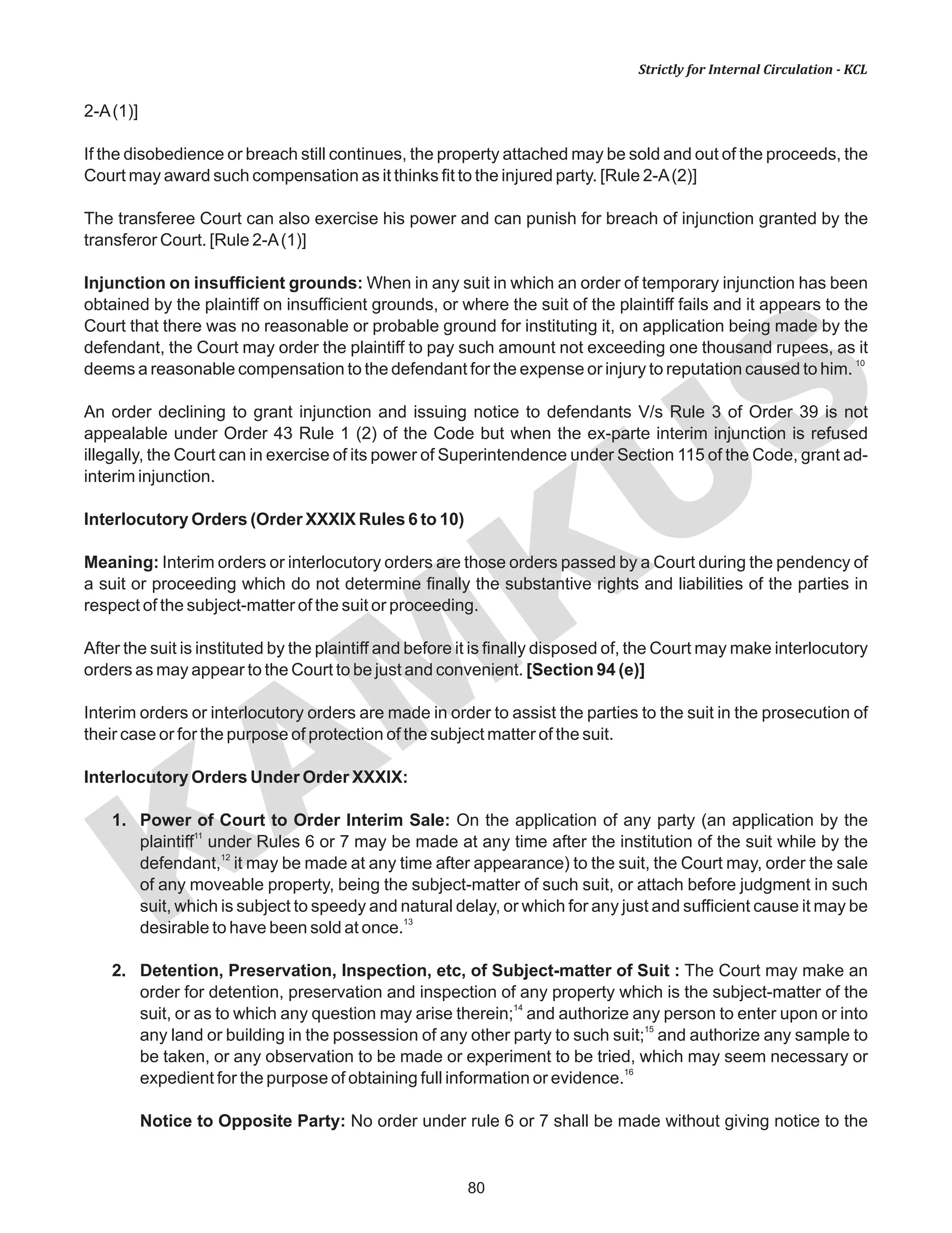 80
KAM
KUS
Strictly for Internal Circulation - KCL
2-A(1)]
If the disobedience or breach still continues, the property attached may be sold and out of the proceeds, the
Court may award such compensation as it thinks fit to the injured party. [Rule 2-A(2)]
The transferee Court can also exercise his power and can punish for breach of injunction granted by the
transferor Court. [Rule 2-A(1)]
Injunction on insufficient grounds: When in any suit in which an order of temporary injunction has been
obtained by the plaintiff on insufficient grounds, or where the suit of the plaintiff fails and it appears to the
Court that there was no reasonable or probable ground for instituting it, on application being made by the
defendant, the Court may order the plaintiff to pay such amount not exceeding one thousand rupees, as it
10
deems a reasonable compensation to the defendant for the expense or injury to reputation caused to him.
An order declining to grant injunction and issuing notice to defendants V/s Rule 3 of Order 39 is not
appealable under Order 43 Rule 1 (2) of the Code but when the ex-parte interim injunction is refused
illegally, the Court can in exercise of its power of Superintendence under Section 115 of the Code, grant ad-
interim injunction.
Interlocutory Orders (Order XXXIX Rules 6 to 10)
Meaning: Interim orders or interlocutory orders are those orders passed by a Court during the pendency of
a suit or proceeding which do not determine finally the substantive rights and liabilities of the parties in
respect of the subject-matter of the suit or proceeding.
After the suit is instituted by the plaintiff and before it is finally disposed of, the Court may make interlocutory
orders as may appear to the Court to be just and convenient. [Section 94 (e)]
Interim orders or interlocutory orders are made in order to assist the parties to the suit in the prosecution of
their case or for the purpose of protection of the subject matter of the suit.
Interlocutory Orders Under Order XXXIX:
1. Power of Court to Order Interim Sale: On the application of any party (an application by the
11
plaintiff under Rules 6 or 7 may be made at any time after the institution of the suit while by the
12
defendant, it may be made at any time after appearance) to the suit, the Court may, order the sale
of any moveable property, being the subject-matter of such suit, or attach before judgment in such
suit, which is subject to speedy and natural delay, or which for any just and sufficient cause it may be
13
desirable to have been sold at once.
2. Detention, Preservation, Inspection, etc, of Subject-matter of Suit : The Court may make an
order for detention, preservation and inspection of any property which is the subject-matter of the
14
suit, or as to which any question may arise therein; and authorize any person to enter upon or into
15
any land or building in the possession of any other party to such suit; and authorize any sample to
be taken, or any observation to be made or experiment to be tried, which may seem necessary or
16
expedient for the purpose of obtaining full information or evidence.
Notice to Opposite Party: No order under rule 6 or 7 shall be made without giving notice to the
 