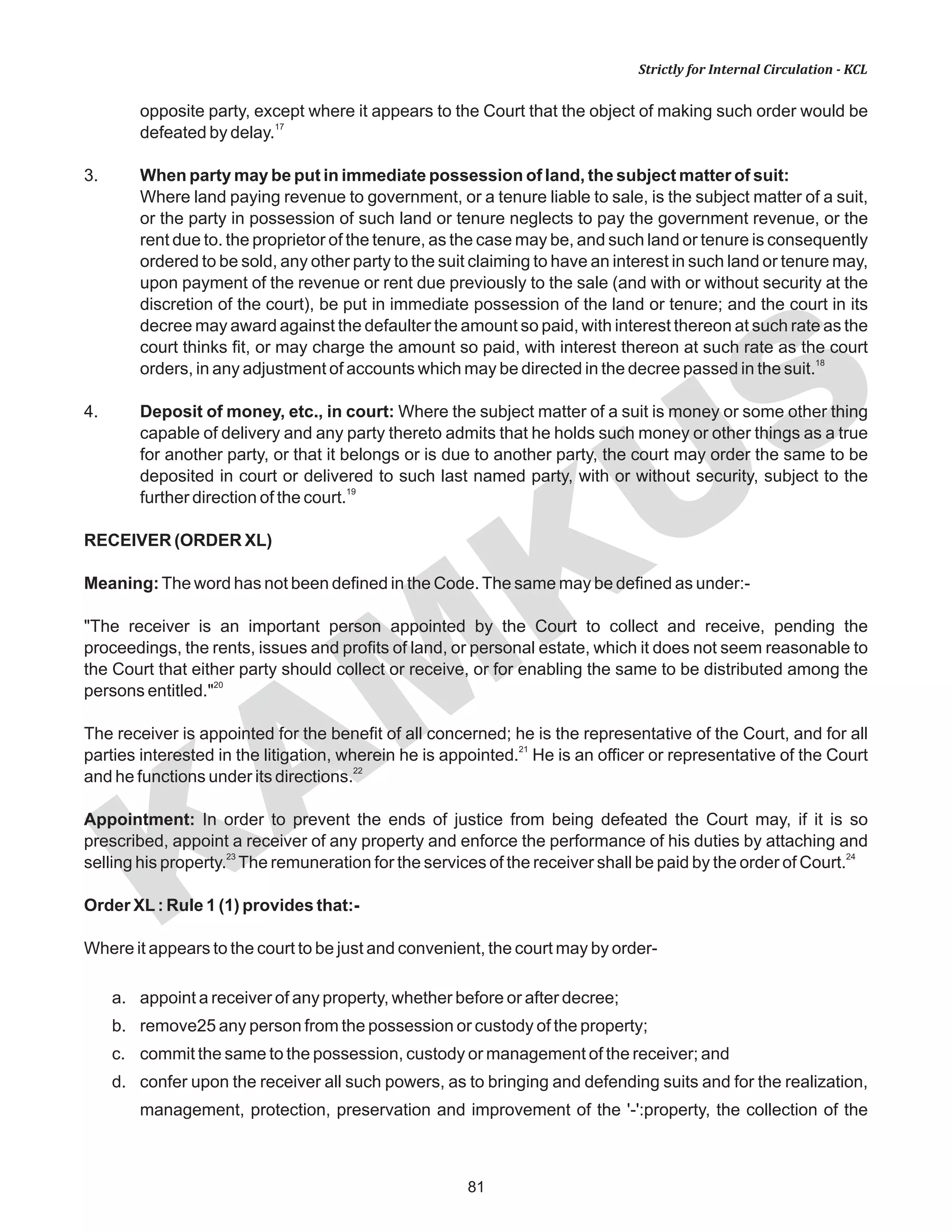 81
KAM
KUS
Strictly for Internal Circulation - KCL
opposite party, except where it appears to the Court that the object of making such order would be
17
defeated by delay.
3. When party may be put in immediate possession of land, the subject matter of suit:
Where land paying revenue to government, or a tenure liable to sale, is the subject matter of a suit,
or the party in possession of such land or tenure neglects to pay the government revenue, or the
rent due to. the proprietor of the tenure, as the case may be, and such land or tenure is consequently
ordered to be sold, any other party to the suit claiming to have an interest in such land or tenure may,
upon payment of the revenue or rent due previously to the sale (and with or without security at the
discretion of the court), be put in immediate possession of the land or tenure; and the court in its
decree may award against the defaulter the amount so paid, with interest thereon at such rate as the
court thinks fit, or may charge the amount so paid, with interest thereon at such rate as the court
18
orders, in any adjustment of accounts which may be directed in the decree passed in the suit.
4. Deposit of money, etc., in court: Where the subject matter of a suit is money or some other thing
capable of delivery and any party thereto admits that he holds such money or other things as a true
for another party, or that it belongs or is due to another party, the court may order the same to be
deposited in court or delivered to such last named party, with or without security, subject to the
19
further direction of the court.
RECEIVER (ORDER XL)
Meaning:The word has not been defined in the Code.The same may be defined as under:-
"The receiver is an important person appointed by the Court to collect and receive, pending the
proceedings, the rents, issues and profits of land, or personal estate, which it does not seem reasonable to
the Court that either party should collect or receive, or for enabling the same to be distributed among the
20
persons entitled."
The receiver is appointed for the benefit of all concerned; he is the representative of the Court, and for all
21
parties interested in the litigation, wherein he is appointed. He is an officer or representative of the Court
22
and he functions under its directions.
Appointment: In order to prevent the ends of justice from being defeated the Court may, if it is so
prescribed, appoint a receiver of any property and enforce the performance of his duties by attaching and
23 24
selling his property. The remuneration for the services of the receiver shall be paid by the order of Court.
Order XL: Rule 1 (1) provides that:-
Where it appears to the court to be just and convenient, the court may by order-
a. appoint a receiver of any property, whether before or after decree;
b. remove25 any person from the possession or custody of the property;
c. commit the same to the possession, custody or management of the receiver; and
d. confer upon the receiver all such powers, as to bringing and defending suits and for the realization,
management, protection, preservation and improvement of the '-':property, the collection of the
 