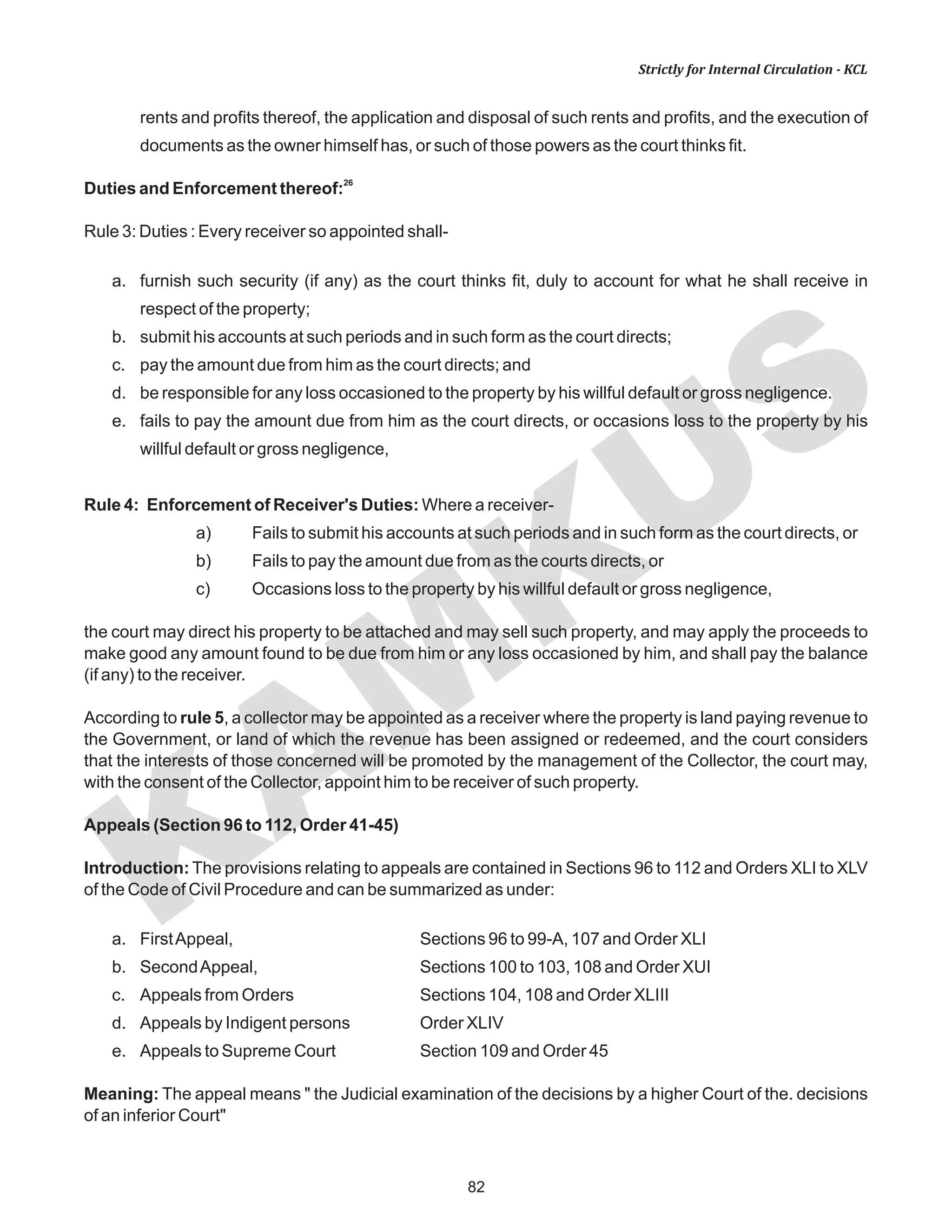 82
KAM
KUS
Strictly for Internal Circulation - KCL
rents and profits thereof, the application and disposal of such rents and profits, and the execution of
documents as the owner himself has, or such of those powers as the court thinks fit.
26
Duties and Enforcement thereof:
Rule 3: Duties : Every receiver so appointed shall-
a. furnish such security (if any) as the court thinks fit, duly to account for what he shall receive in
respect of the property;
b. submit his accounts at such periods and in such form as the court directs;
c. pay the amount due from him as the court directs; and
d. be responsible for any loss occasioned to the property by his willful default or gross negligence.
e. fails to pay the amount due from him as the court directs, or occasions loss to the property by his
willful default or gross negligence,
Rule 4: Enforcement of Receiver's Duties: Where a receiver-
a) Fails to submit his accounts at such periods and in such form as the court directs, or
b) Fails to pay the amount due from as the courts directs, or
c) Occasions loss to the property by his willful default or gross negligence,
the court may direct his property to be attached and may sell such property, and may apply the proceeds to
make good any amount found to be due from him or any loss occasioned by him, and shall pay the balance
(if any) to the receiver.
According to rule 5, a collector may be appointed as a receiver where the property is land paying revenue to
the Government, or land of which the revenue has been assigned or redeemed, and the court considers
that the interests of those concerned will be promoted by the management of the Collector, the court may,
with the consent of the Collector, appoint him to be receiver of such property.
Appeals (Section 96 to 112, Order 41-45)
Introduction: The provisions relating to appeals are contained in Sections 96 to 112 and Orders XLI to XLV
of the Code of Civil Procedure and can be summarized as under:
a. FirstAppeal, Sections 96 to 99-A, 107 and Order XLI
b. SecondAppeal, Sections 100 to 103, 108 and Order XUI
c. Appeals from Orders Sections 104, 108 and Order XLIII
d. Appeals by Indigent persons Order XLIV
e. Appeals to Supreme Court Section 109 and Order 45
Meaning: The appeal means " the Judicial examination of the decisions by a higher Court of the. decisions
of an inferior Court"
 