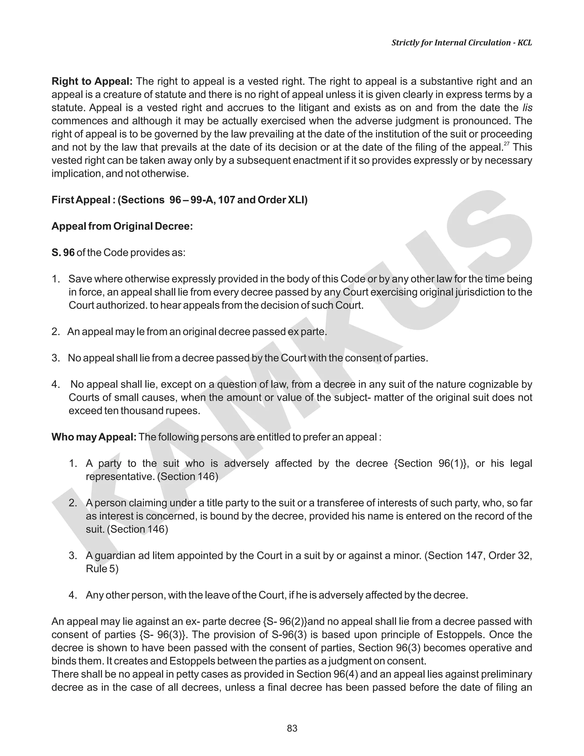 83
KAM
KUS
Strictly for Internal Circulation - KCL
Right to Appeal: The right to appeal is a vested right. The right to appeal is a substantive right and an
appeal is a creature of statute and there is no right of appeal unless it is given clearly in express terms by a
statute. Appeal is a vested right and accrues to the litigant and exists as on and from the date the lis
commences and although it may be actually exercised when the adverse judgment is pronounced. The
right of appeal is to be governed by the law prevailing at the date of the institution of the suit or proceeding
27
and not by the law that prevails at the date of its decision or at the date of the filing of the appeal. This
vested right can be taken away only by a subsequent enactment if it so provides expressly or by necessary
implication, and not otherwise.
FirstAppeal : (Sections 96 – 99-A, 107 and Order XLI)
Appeal from Original Decree:
S. 96 of the Code provides as:
1. Save where otherwise expressly provided in the body of this Code or by any other law for the time being
in force, an appeal shall lie from every decree passed by any Court exercising original jurisdiction to the
Court authorized. to hear appeals from the decision of such Court.
2. An appeal may le from an original decree passed ex parte.
3. No appeal shall lie from a decree passed by the Court with the consent of parties.
4. No appeal shall lie, except on a question of law, from a decree in any suit of the nature cognizable by
Courts of small causes, when the amount or value of the subject- matter of the original suit does not
exceed ten thousand rupees.
Who mayAppeal:The following persons are entitled to prefer an appeal :
1. A party to the suit who is adversely affected by the decree {Section 96(1)}, or his legal
representative. (Section 146)
2. A person claiming under a title party to the suit or a transferee of interests of such party, who, so far
as interest is concerned, is bound by the decree, provided his name is entered on the record of the
suit. (Section 146)
3. A guardian ad litem appointed by the Court in a suit by or against a minor. (Section 147, Order 32,
Rule 5)
4. Any other person, with the leave of the Court, if he is adversely affected by the decree.
An appeal may lie against an ex- parte decree {S- 96(2)}and no appeal shall lie from a decree passed with
consent of parties {S- 96(3)}. The provision of S-96(3) is based upon principle of Estoppels. Once the
decree is shown to have been passed with the consent of parties, Section 96(3) becomes operative and
binds them. It creates and Estoppels between the parties as a judgment on consent.
There shall be no appeal in petty cases as provided in Section 96(4) and an appeal lies against preliminary
decree as in the case of all decrees, unless a final decree has been passed before the date of filing an
 