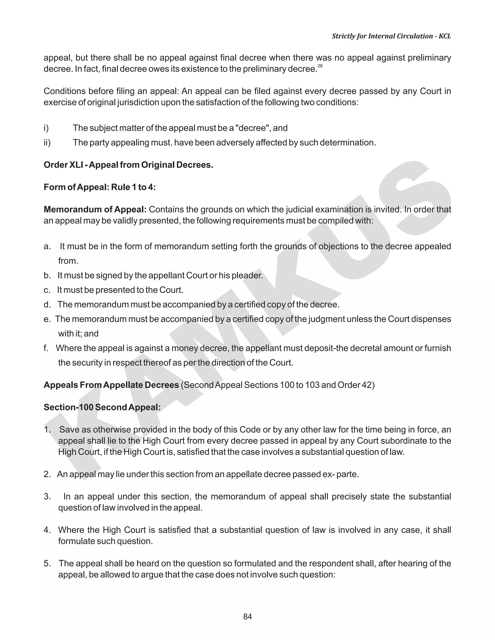 84
KAM
KUS
Strictly for Internal Circulation - KCL
appeal, but there shall be no appeal against final decree when there was no appeal against preliminary
28
decree. In fact, final decree owes its existence to the preliminary decree.
Conditions before filing an appeal: An appeal can be filed against every decree passed by any Court in
exercise of original jurisdiction upon the satisfaction of the following two conditions:
i) The subject matter of the appeal must be a "decree", and
ii) The party appealing must. have been adversely affected by such determination.
Order XLI -Appeal from Original Decrees.
Form ofAppeal: Rule 1 to 4:
Memorandum of Appeal: Contains the grounds on which the judicial examination is invited. In order that
an appeal may be validly presented, the following requirements must be compiled with:
a. It must be in the form of memorandum setting forth the grounds of objections to the decree appealed
from.
b. It must be signed by the appellant Court or his pleader.
c. It must be presented to the Court.
d. The memorandum must be accompanied by a certified copy of the decree.
e. The memorandum must be accompanied by a certified copy of the judgment unless the Court dispenses
with it; and
f. Where the appeal is against a money decree, the appellant must deposit-the decretal amount or furnish
the security in respect thereof as per the direction of the Court.
Appeals FromAppellate Decrees (SecondAppeal Sections 100 to 103 and Order 42)
Section-100 SecondAppeal:
1. Save as otherwise provided in the body of this Code or by any other law for the time being in force, an
appeal shall lie to the High Court from every decree passed in appeal by any Court subordinate to the
High Court, if the High Court is, satisfied that the case involves a substantial question of law.
2. An appeal may lie under this section from an appellate decree passed ex- parte.
3. In an appeal under this section, the memorandum of appeal shall precisely state the substantial
question of law involved in the appeal.
4. Where the High Court is satisfied that a substantial question of law is involved in any case, it shall
formulate such question.
5. The appeal shall be heard on the question so formulated and the respondent shall, after hearing of the
appeal, be allowed to argue that the case does not involve such question:
 