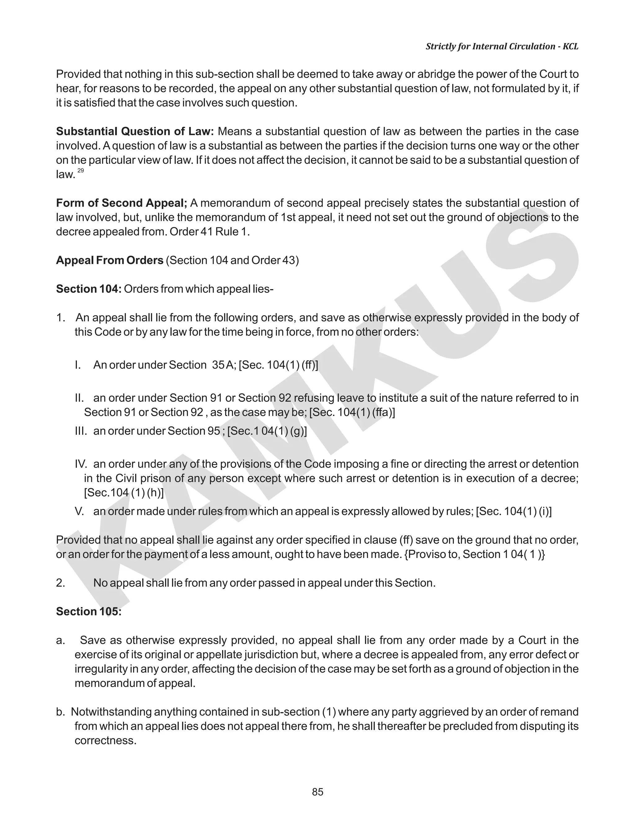 85
KAM
KUS
Strictly for Internal Circulation - KCL
Provided that nothing in this sub-section shall be deemed to take away or abridge the power of the Court to
hear, for reasons to be recorded, the appeal on any other substantial question of law, not formulated by it, if
it is satisfied that the case involves such question.
Substantial Question of Law: Means a substantial question of law as between the parties in the case
involved. A question of law is a substantial as between the parties if the decision turns one way or the other
on the particular view of law. If it does not affect the decision, it cannot be said to be a substantial question of
29
law.
Form of Second Appeal; A memorandum of second appeal precisely states the substantial question of
law involved, but, unlike the memorandum of 1st appeal, it need not set out the ground of objections to the
decree appealed from. Order 41 Rule 1.
Appeal From Orders (Section 104 and Order 43)
Section 104: Orders from which appeal lies-
1. An appeal shall lie from the following orders, and save as otherwise expressly provided in the body of
this Code or by any law for the time being in force, from no other orders:
I. An order under Section 35A; [Sec. 104(1) (ff)]
II. an order under Section 91 or Section 92 refusing leave to institute a suit of the nature referred to in
Section 91 or Section 92 , as the case may be; [Sec. 104(1) (ffa)]
III. an order under Section 95 ; [Sec.1 04(1) (g)]
IV. an order under any of the provisions of the Code imposing a fine or directing the arrest or detention
in the Civil prison of any person except where such arrest or detention is in execution of a decree;
[Sec.104 (1) (h)]
V. an order made under rules from which an appeal is expressly allowed by rules; [Sec. 104(1) (i)]
Provided that no appeal shall lie against any order specified in clause (ff) save on the ground that no order,
or an order for the payment of a less amount, ought to have been made. {Proviso to, Section 1 04( 1 )}
2. No appeal shall lie from any order passed in appeal under this Section.
Section 105:
a. Save as otherwise expressly provided, no appeal shall lie from any order made by a Court in the
exercise of its original or appellate jurisdiction but, where a decree is appealed from, any error defect or
irregularity in any order, affecting the decision of the case may be set forth as a ground of objection in the
memorandum of appeal.
b. Notwithstanding anything contained in sub-section (1) where any party aggrieved by an order of remand
from which an appeal lies does not appeal there from, he shall thereafter be precluded from disputing its
correctness.
 