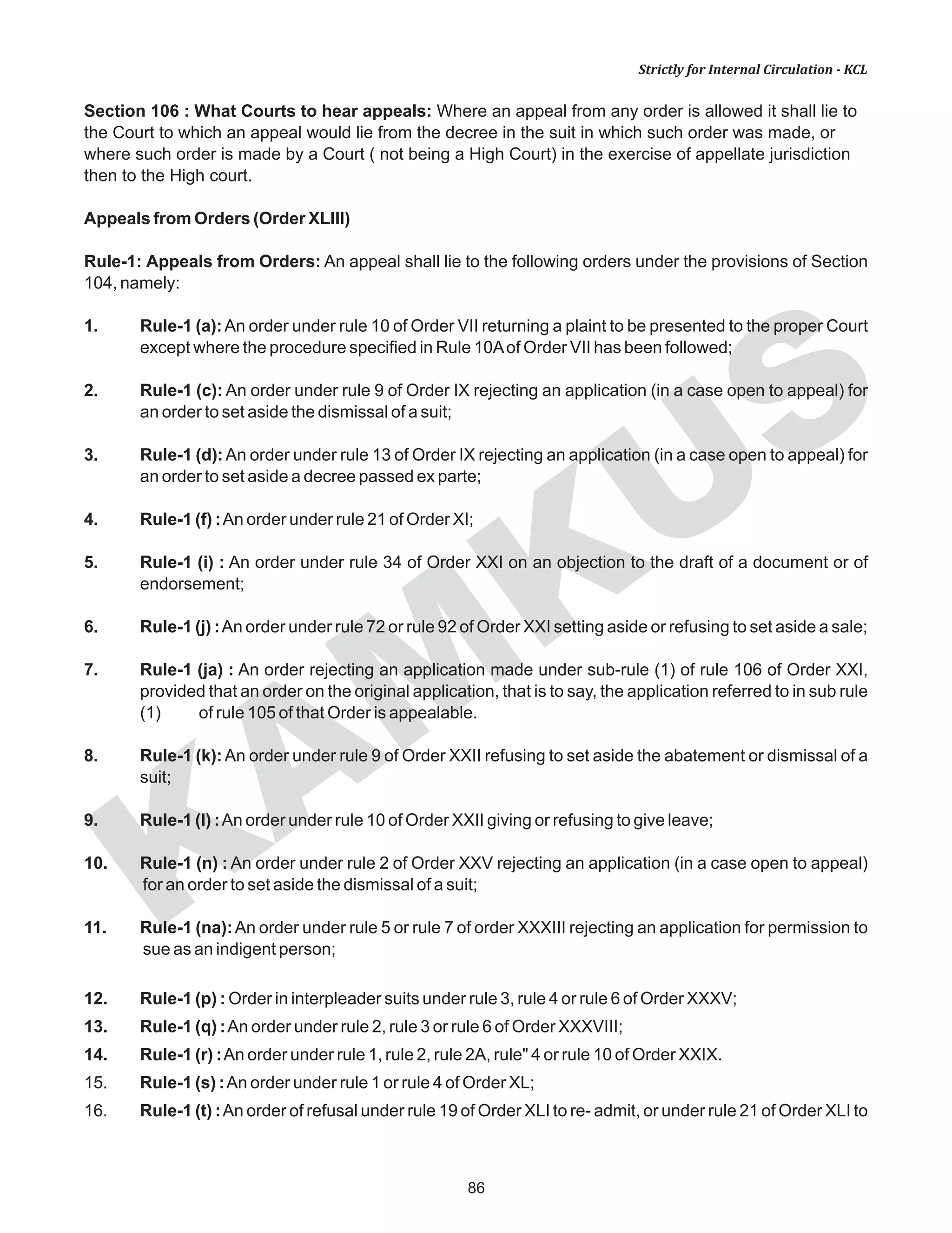 86
KAM
KUS
Strictly for Internal Circulation - KCL
Section 106 : What Courts to hear appeals: Where an appeal from any order is allowed it shall lie to
the Court to which an appeal would lie from the decree in the suit in which such order was made, or
where such order is made by a Court ( not being a High Court) in the exercise of appellate jurisdiction
then to the High court.
Appeals from Orders (Order XLIII)
Rule-1: Appeals from Orders: An appeal shall lie to the following orders under the provisions of Section
104, namely:
1. Rule-1 (a):An order under rule 10 of Order VII returning a plaint to be presented to the proper Court
except where the procedure specified in Rule 10Aof Order VII has been followed;
2. Rule-1 (c): An order under rule 9 of Order IX rejecting an application (in a case open to appeal) for
an order to set aside the dismissal of a suit;
3. Rule-1 (d):An order under rule 13 of Order IX rejecting an application (in a case open to appeal) for
an order to set aside a decree passed ex parte;
4. Rule-1 (f) :An order under rule 21 of Order XI;
5. Rule-1 (i) : An order under rule 34 of Order XXI on an objection to the draft of a document or of
endorsement;
6. Rule-1 (j) :An order under rule 72 or rule 92 of Order XXI setting aside or refusing to set aside a sale;
7. Rule-1 (ja) : An order rejecting an application made under sub-rule (1) of rule 106 of Order XXI,
provided that an order on the original application, that is to say, the application referred to in sub rule
(1) of rule 105 of that Order is appealable.
8. Rule-1 (k):An order under rule 9 of Order XXII refusing to set aside the abatement or dismissal of a
suit;
9. Rule-1 (I) :An order under rule 10 of Order XXII giving or refusing to give leave;
10. Rule-1 (n) : An order under rule 2 of Order XXV rejecting an application (in a case open to appeal)
for an order to set aside the dismissal of a suit;
11. Rule-1 (na):An order under rule 5 or rule 7 of order XXXIII rejecting an application for permission to
sue as an indigent person;
12. Rule-1 (p) : Order in interpleader suits under rule 3, rule 4 or rule 6 of Order XXXV;
13. Rule-1 (q) :An order under rule 2, rule 3 or rule 6 of Order XXXVIII;
14. Rule-1 (r) :An order under rule 1, rule 2, rule 2A, rule" 4 or rule 10 of Order XXIX.
15. Rule-1 (s) :An order under rule 1 or rule 4 of Order XL;
16. Rule-1 (t) :An order of refusal under rule 19 of Order XLI to re- admit, or under rule 21 of Order XLI to
 