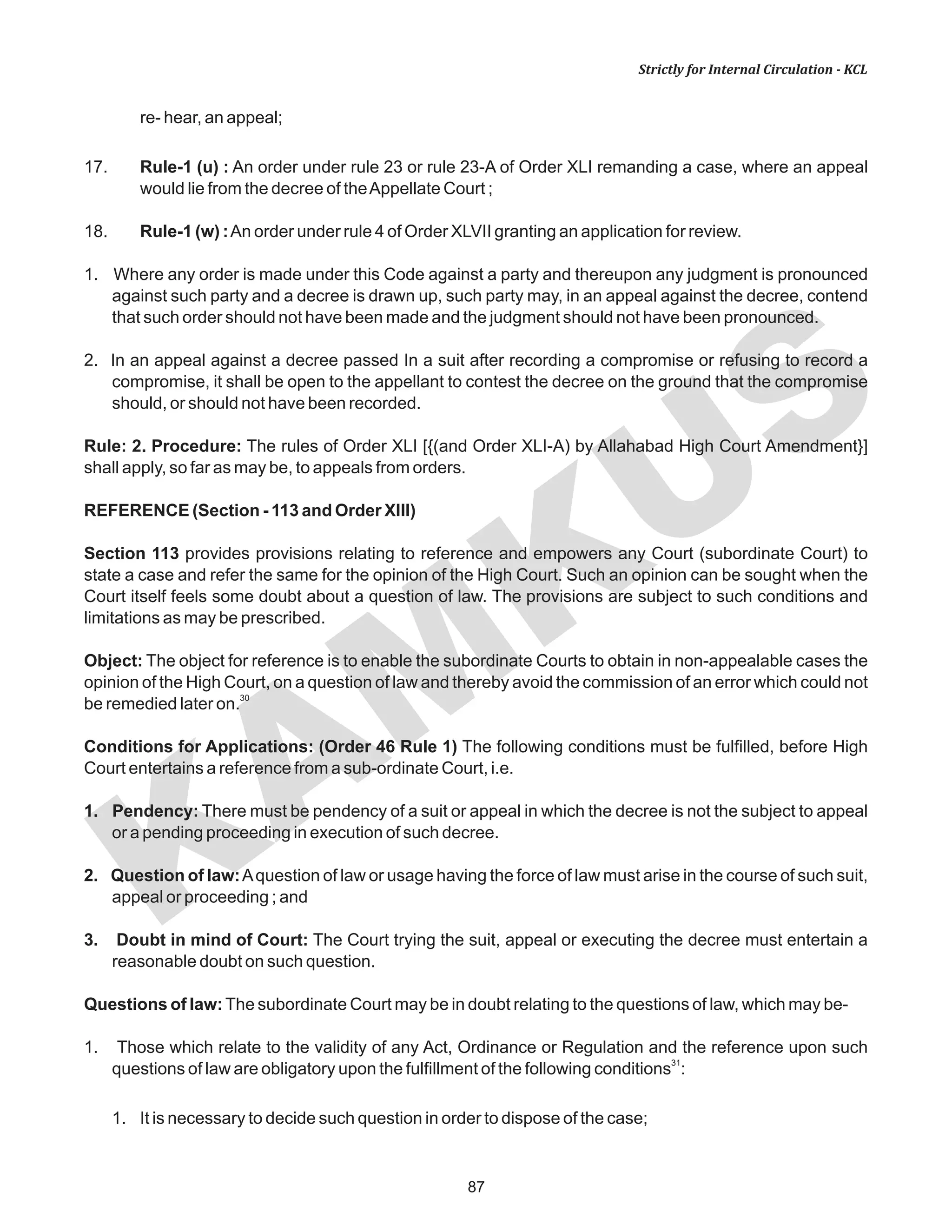 87
KAM
KUS
Strictly for Internal Circulation - KCL
re- hear, an appeal;
17. Rule-1 (u) : An order under rule 23 or rule 23-A of Order XLI remanding a case, where an appeal
would lie from the decree of theAppellate Court ;
18. Rule-1 (w) :An order under rule 4 of Order XLVII granting an application for review.
1. Where any order is made under this Code against a party and thereupon any judgment is pronounced
against such party and a decree is drawn up, such party may, in an appeal against the decree, contend
that such order should not have been made and the judgment should not have been pronounced.
2. In an appeal against a decree passed In a suit after recording a compromise or refusing to record a
compromise, it shall be open to the appellant to contest the decree on the ground that the compromise
should, or should not have been recorded.
Rule: 2. Procedure: The rules of Order XLI [{(and Order XLI-A) by Allahabad High Court Amendment}]
shall apply, so far as may be, to appeals from orders.
REFERENCE (Section - 113 and Order XIII)
Section 113 provides provisions relating to reference and empowers any Court (subordinate Court) to
state a case and refer the same for the opinion of the High Court. Such an opinion can be sought when the
Court itself feels some doubt about a question of law. The provisions are subject to such conditions and
limitations as may be prescribed.
Object: The object for reference is to enable the subordinate Courts to obtain in non-appealable cases the
opinion of the High Court, on a question of law and thereby avoid the commission of an error which could not
30
be remedied later on.
Conditions for Applications: (Order 46 Rule 1) The following conditions must be fulfilled, before High
Court entertains a reference from a sub-ordinate Court, i.e.
1. Pendency: There must be pendency of a suit or appeal in which the decree is not the subject to appeal
or a pending proceeding in execution of such decree.
2. Question of law:Aquestion of law or usage having the force of law must arise in the course of such suit,
appeal or proceeding ; and
3. Doubt in mind of Court: The Court trying the suit, appeal or executing the decree must entertain a
reasonable doubt on such question.
Questions of law:The subordinate Court may be in doubt relating to the questions of law, which may be-
1. Those which relate to the validity of any Act, Ordinance or Regulation and the reference upon such
31
questions of law are obligatory upon the fulfillment of the following conditions :
1. It is necessary to decide such question in order to dispose of the case;
 