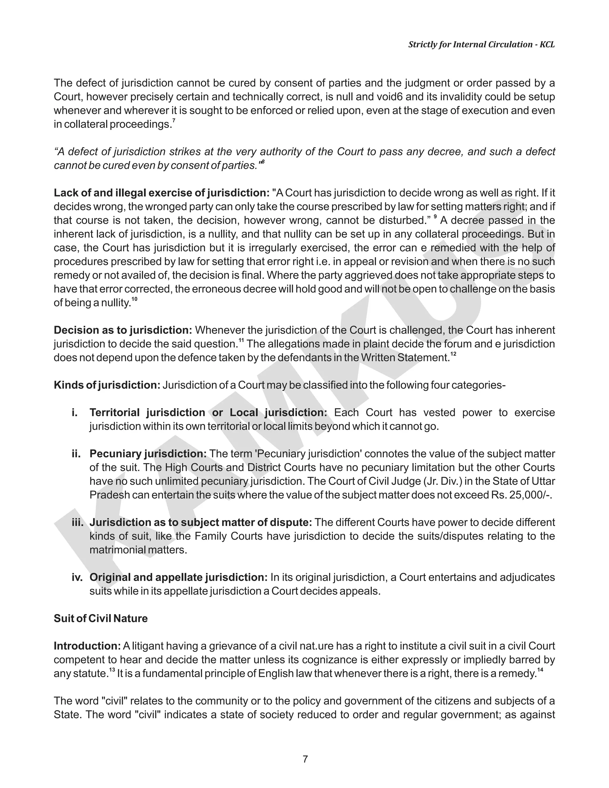 KAM
KUS
7
Strictly for Internal Circulation - KCL
The defect of jurisdiction cannot be cured by consent of parties and the judgment or order passed by a
Court, however precisely certain and technically correct, is null and void6 and its invalidity could be setup
whenever and wherever it is sought to be enforced or relied upon, even at the stage of execution and even
7
in collateral proceedings.
“A defect of jurisdiction strikes at the very authority of the Court to pass any decree, and such a defect
8
cannot be cured even by consent of parties."
Lack of and illegal exercise of jurisdiction: "A Court has jurisdiction to decide wrong as well as right. If it
decides wrong, the wronged party can only take the course prescribed by law for setting matters right; and if
9
that course is not taken, the decision, however wrong, cannot be disturbed.” A decree passed in the
inherent lack of jurisdiction, is a nullity, and that nullity can be set up in any collateral proceedings. But in
case, the Court has jurisdiction but it is irregularly exercised, the error can e remedied with the help of
procedures prescribed by law for setting that error right i.e. in appeal or revision and when there is no such
remedy or not availed of, the decision is final. Where the party aggrieved does not take appropriate steps to
have that error corrected, the erroneous decree will hold good and will not be open to challenge on the basis
10
of being a nullity.
Decision as to jurisdiction: Whenever the jurisdiction of the Court is challenged, the Court has inherent
11
jurisdiction to decide the said question. The allegations made in plaint decide the forum and e jurisdiction
12
does not depend upon the defence taken by the defendants in the Written Statement.
Kinds of jurisdiction: Jurisdiction of a Court may be classified into the following four categories-
i. Territorial jurisdiction or Local jurisdiction: Each Court has vested power to exercise
jurisdiction within its own territorial or local limits beyond which it cannot go.
ii. Pecuniary jurisdiction: The term 'Pecuniary jurisdiction' connotes the value of the subject matter
of the suit. The High Courts and District Courts have no pecuniary limitation but the other Courts
have no such unlimited pecuniary jurisdiction. The Court of Civil Judge (Jr. Div.) in the State of Uttar
Pradesh can entertain the suits where the value of the subject matter does not exceed Rs. 25,000/-.
iii. Jurisdiction as to subject matter of dispute: The different Courts have power to decide different
kinds of suit, like the Family Courts have jurisdiction to decide the suits/disputes relating to the
matrimonial matters.
iv. Original and appellate jurisdiction: In its original jurisdiction, a Court entertains and adjudicates
suits while in its appellate jurisdiction a Court decides appeals.
Suit of Civil Nature
Introduction: A litigant having a grievance of a civil nat.ure has a right to institute a civil suit in a civil Court
competent to hear and decide the matter unless its cognizance is either expressly or impliedly barred by
13 14
any statute. It is a fundamental principle of English law that whenever there is a right, there is a remedy.
The word "civil" relates to the community or to the policy and government of the citizens and subjects of a
State. The word "civil" indicates a state of society reduced to order and regular government; as against
 