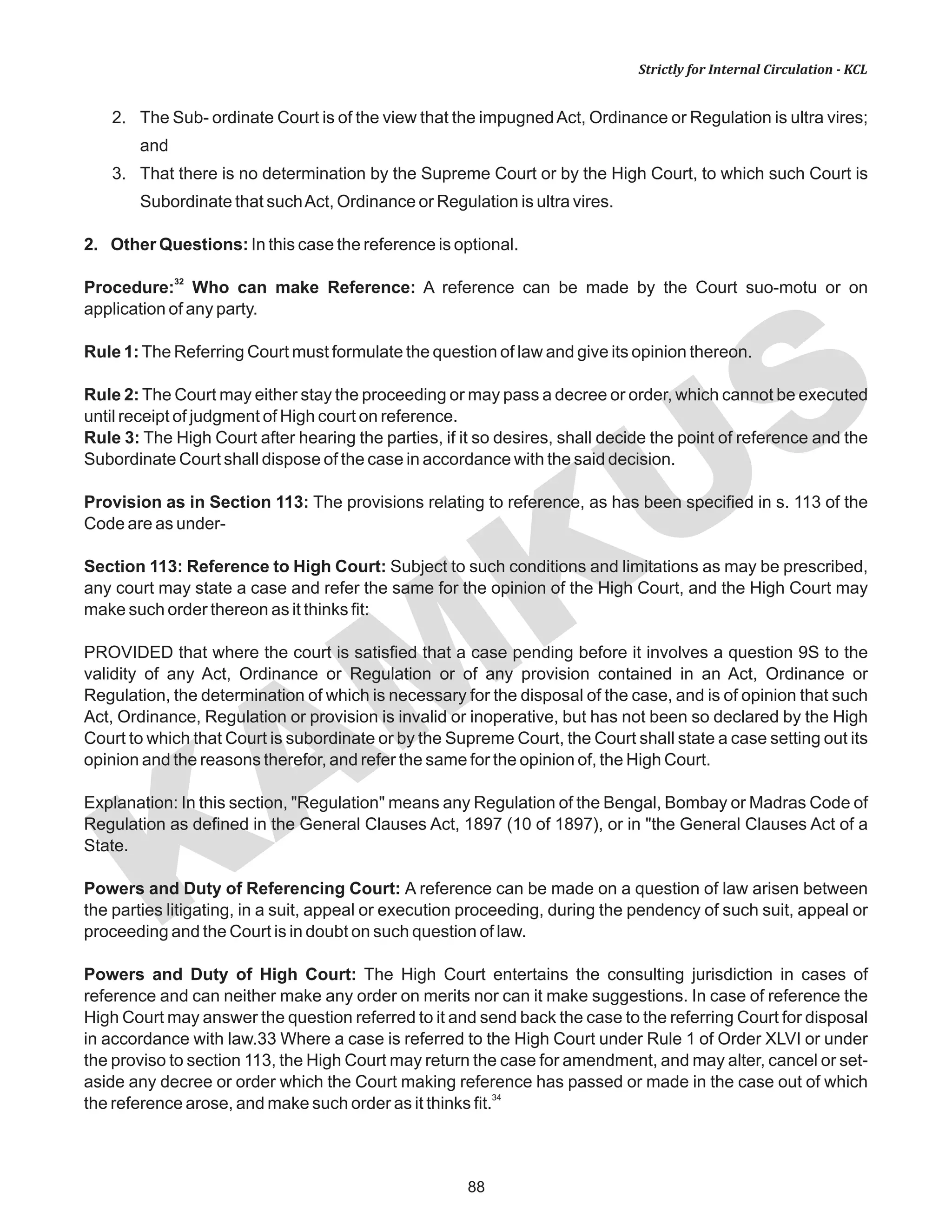 88
KAM
KUS
Strictly for Internal Circulation - KCL
2. The Sub- ordinate Court is of the view that the impugnedAct, Ordinance or Regulation is ultra vires;
and
3. That there is no determination by the Supreme Court or by the High Court, to which such Court is
Subordinate that suchAct, Ordinance or Regulation is ultra vires.
2. Other Questions: In this case the reference is optional.
32
Procedure: Who can make Reference: A reference can be made by the Court suo-motu or on
application of any party.
Rule 1:The Referring Court must formulate the question of law and give its opinion thereon.
Rule 2: The Court may either stay the proceeding or may pass a decree or order, which cannot be executed
until receipt of judgment of High court on reference.
Rule 3: The High Court after hearing the parties, if it so desires, shall decide the point of reference and the
Subordinate Court shall dispose of the case in accordance with the said decision.
Provision as in Section 113: The provisions relating to reference, as has been specified in s. 113 of the
Code are as under-
Section 113: Reference to High Court: Subject to such conditions and limitations as may be prescribed,
any court may state a case and refer the same for the opinion of the High Court, and the High Court may
make such order thereon as it thinks fit:
PROVIDED that where the court is satisfied that a case pending before it involves a question 9S to the
validity of any Act, Ordinance or Regulation or of any provision contained in an Act, Ordinance or
Regulation, the determination of which is necessary for the disposal of the case, and is of opinion that such
Act, Ordinance, Regulation or provision is invalid or inoperative, but has not been so declared by the High
Court to which that Court is subordinate or by the Supreme Court, the Court shall state a case setting out its
opinion and the reasons therefor, and refer the same for the opinion of, the High Court.
Explanation: In this section, "Regulation" means any Regulation of the Bengal, Bombay or Madras Code of
Regulation as defined in the General Clauses Act, 1897 (10 of 1897), or in "the General Clauses Act of a
State.
Powers and Duty of Referencing Court: A reference can be made on a question of law arisen between
the parties litigating, in a suit, appeal or execution proceeding, during the pendency of such suit, appeal or
proceeding and the Court is in doubt on such question of law.
Powers and Duty of High Court: The High Court entertains the consulting jurisdiction in cases of
reference and can neither make any order on merits nor can it make suggestions. In case of reference the
High Court may answer the question referred to it and send back the case to the referring Court for disposal
in accordance with law.33 Where a case is referred to the High Court under Rule 1 of Order XLVI or under
the proviso to section 113, the High Court may return the case for amendment, and may alter, cancel or set-
aside any decree or order which the Court making reference has passed or made in the case out of which
34
the reference arose, and make such order as it thinks fit.
 