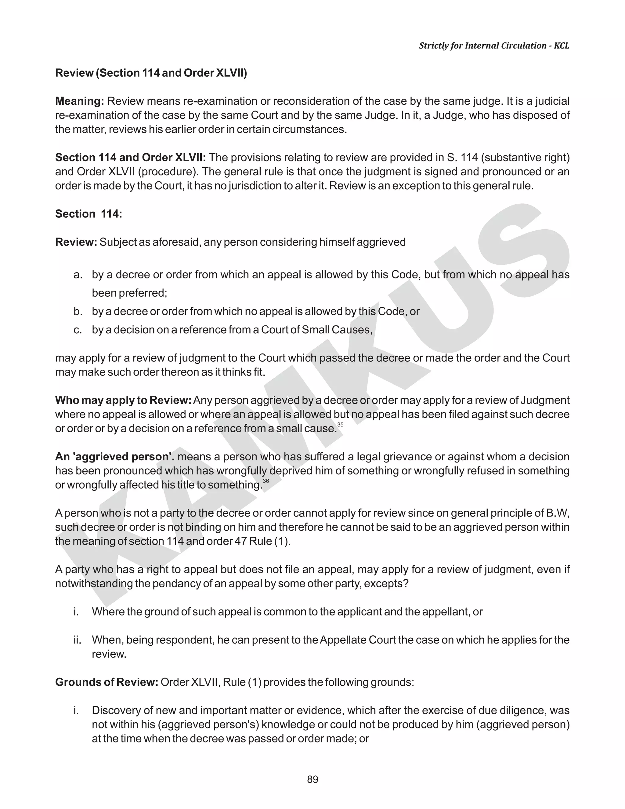 89
KAM
KUS
Strictly for Internal Circulation - KCL
Review (Section 114 and Order XLVII)
Meaning: Review means re-examination or reconsideration of the case by the same judge. It is a judicial
re-examination of the case by the same Court and by the same Judge. In it, a Judge, who has disposed of
the matter, reviews his earlier order in certain circumstances.
Section 114 and Order XLVII: The provisions relating to review are provided in S. 114 (substantive right)
and Order XLVII (procedure). The general rule is that once the judgment is signed and pronounced or an
order is made by the Court, it has no jurisdiction to alter it. Review is an exception to this general rule.
Section 114:
Review: Subject as aforesaid, any person considering himself aggrieved
a. by a decree or order from which an appeal is allowed by this Code, but from which no appeal has
been preferred;
b. by a decree or order from which no appeal is allowed by this Code, or
c. by a decision on a reference from a Court of Small Causes,
may apply for a review of judgment to the Court which passed the decree or made the order and the Court
may make such order thereon as it thinks fit.
Who may apply to Review:Any person aggrieved by a decree or order may apply for a review of Judgment
where no appeal is allowed or where an appeal is allowed but no appeal has been filed against such decree
35
or order or by a decision on a reference from a small cause.
An 'aggrieved person'. means a person who has suffered a legal grievance or against whom a decision
has been pronounced which has wrongfully deprived him of something or wrongfully refused in something
36
or wrongfully affected his title to something.
Aperson who is not a party to the decree or order cannot apply for review since on general principle of B.W,
such decree or order is not binding on him and therefore he cannot be said to be an aggrieved person within
the meaning of section 114 and order 47 Rule (1).
A party who has a right to appeal but does not file an appeal, may apply for a review of judgment, even if
notwithstanding the pendancy of an appeal by some other party, excepts?
i. Where the ground of such appeal is common to the applicant and the appellant, or
ii. When, being respondent, he can present to theAppellate Court the case on which he applies for the
review.
Grounds of Review: Order XLVII, Rule (1) provides the following grounds:
i. Discovery of new and important matter or evidence, which after the exercise of due diligence, was
not within his (aggrieved person's) knowledge or could not be produced by him (aggrieved person)
at the time when the decree was passed or order made; or
 