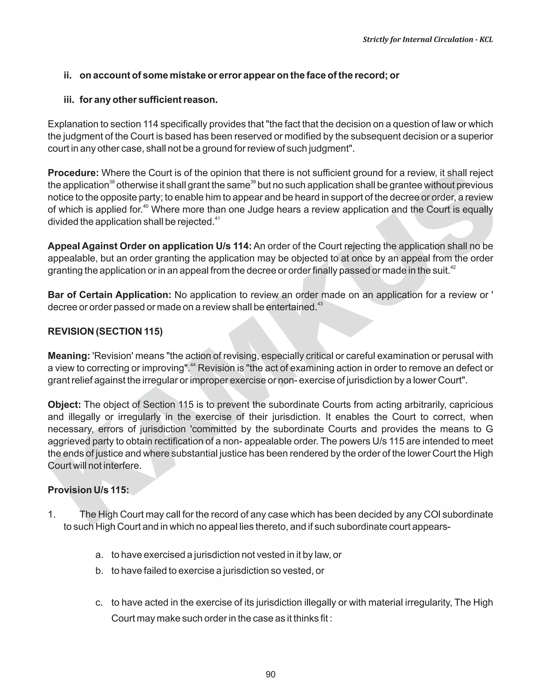 90
KAM
KUS
Strictly for Internal Circulation - KCL
ii. on account of some mistake or error appear on the face of the record; or
iii. for any other sufficient reason.
Explanation to section 114 specifically provides that "the fact that the decision on a question of law or which
the judgment of the Court is based has been reserved or modified by the subsequent decision or a superior
court in any other case, shall not be a ground for review of such judgment".
Procedure: Where the Court is of the opinion that there is not sufficient ground for a review, it shall reject
38 39
the application otherwise it shall grant the same but no such application shall be grantee without previous
notice to the opposite party; to enable him to appear and be heard in support of the decree or order, a review
40
of which is applied for. Where more than one Judge hears a review application and the Court is equally
41
divided the application shall be rejected.
Appeal Against Order on application U/s 114: An order of the Court rejecting the application shall no be
appealable, but an order granting the application may be objected to at once by an appeal from the order
42
granting the application or in an appeal from the decree or order finally passed or made in the suit.
Bar of Certain Application: No application to review an order made on an application for a review or '
43
decree or order passed or made on a review shall be entertained.
REVISION (SECTION 115)
Meaning: 'Revision' means "the action of revising, especially critical or careful examination or perusal with
44
a view to correcting or improving". Revision is "the act of examining action in order to remove an defect or
grant relief against the irregular or improper exercise or non- exercise of jurisdiction by a lower Court".
Object: The object of Section 115 is to prevent the subordinate Courts from acting arbitrarily, capricious
and illegally or irregularly in the exercise of their jurisdiction. It enables the Court to correct, when
necessary, errors of jurisdiction 'committed by the subordinate Courts and provides the means to G
aggrieved party to obtain rectification of a non- appealable order. The powers U/s 115 are intended to meet
the ends of justice and where substantial justice has been rendered by the order of the lower Court the High
Court will not interfere.
Provision U/s 115:
1. The High Court may call for the record of any case which has been decided by any COl subordinate
to such High Court and in which no appeal lies thereto, and if such subordinate court appears-
a. to have exercised a jurisdiction not vested in it by law, or
b. to have failed to exercise a jurisdiction so vested, or
c. to have acted in the exercise of its jurisdiction illegally or with material irregularity, The High
Court may make such order in the case as it thinks fit :
 