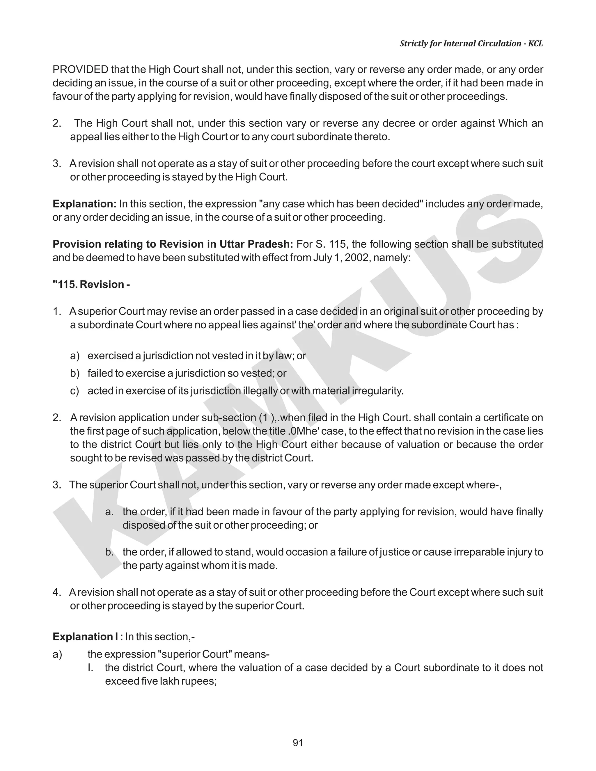 91
KAM
KUS
Strictly for Internal Circulation - KCL
PROVIDED that the High Court shall not, under this section, vary or reverse any order made, or any order
deciding an issue, in the course of a suit or other proceeding, except where the order, if it had been made in
favour of the party applying for revision, would have finally disposed of the suit or other proceedings.
2. The High Court shall not, under this section vary or reverse any decree or order against Which an
appeal lies either to the High Court or to any court subordinate thereto.
3. Arevision shall not operate as a stay of suit or other proceeding before the court except where such suit
or other proceeding is stayed by the High Court.
Explanation: In this section, the expression "any case which has been decided" includes any order made,
or any order deciding an issue, in the course of a suit or other proceeding.
Provision relating to Revision in Uttar Pradesh: For S. 115, the following section shall be substituted
and be deemed to have been substituted with effect from July 1, 2002, namely:
"115. Revision -
1. Asuperior Court may revise an order passed in a case decided in an original suit or other proceeding by
a subordinate Court where no appeal lies against' the' order and where the subordinate Court has :
a) exercised a jurisdiction not vested in it by law; or
b) failed to exercise a jurisdiction so vested; or
c) acted in exercise of its jurisdiction illegally or with material irregularity.
2. A revision application under sub-section (1 ),.when filed in the High Court. shall contain a certificate on
the first page of such application, below the title .0Mhe' case, to the effect that no revision in the case lies
to the district Court but lies only to the High Court either because of valuation or because the order
sought to be revised was passed by the district Court.
3. The superior Court shall not, under this section, vary or reverse any order made except where-,
a. the order, if it had been made in favour of the party applying for revision, would have finally
disposed of the suit or other proceeding; or
b. the order, if allowed to stand, would occasion a failure of justice or cause irreparable injury to
the party against whom it is made.
4. Arevision shall not operate as a stay of suit or other proceeding before the Court except where such suit
or other proceeding is stayed by the superior Court.
Explanation I : In this section,-
a) the expression "superior Court" means-
I. the district Court, where the valuation of a case decided by a Court subordinate to it does not
exceed five lakh rupees;
 