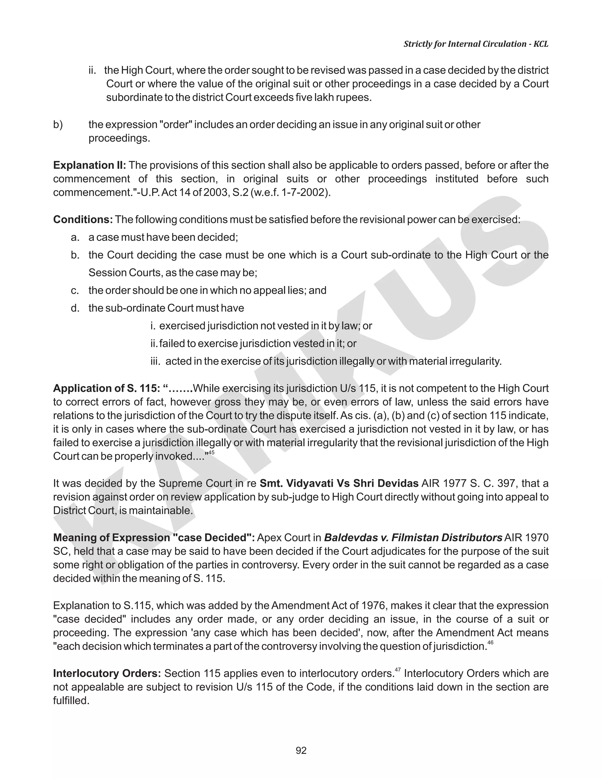 92
KAM
KUS
Strictly for Internal Circulation - KCL
ii. the High Court, where the order sought to be revised was passed in a case decided by the district
Court or where the value of the original suit or other proceedings in a case decided by a Court
subordinate to the district Court exceeds five lakh rupees.
b) the expression "order" includes an order deciding an issue in any original suit or other
proceedings.
Explanation II: The provisions of this section shall also be applicable to orders passed, before or after the
commencement of this section, in original suits or other proceedings instituted before such
commencement."-U.P.Act 14 of 2003, S.2 (w.e.f. 1-7-2002).
Conditions:The following conditions must be satisfied before the revisional power can be exercised:
a. a case must have been decided;
b. the Court deciding the case must be one which is a Court sub-ordinate to the High Court or the
Session Courts, as the case may be;
c. the order should be one in which no appeal lies; and
d. the sub-ordinate Court must have
i. exercised jurisdiction not vested in it by law; or
ii.failed to exercise jurisdiction vested in it; or
iii. acted in the exercise of its jurisdiction illegally or with material irregularity.
Application of S. 115: “…….While exercising its jurisdiction U/s 115, it is not competent to the High Court
to correct errors of fact, however gross they may be, or even errors of law, unless the said errors have
relations to the jurisdiction of the Court to try the dispute itself.As cis. (a), (b) and (c) of section 115 indicate,
it is only in cases where the sub-ordinate Court has exercised a jurisdiction not vested in it by law, or has
failed to exercise a jurisdiction illegally or with material irregularity that the revisional jurisdiction of the High
45
Court can be properly invoked...."
It was decided by the Supreme Court in re Smt. Vidyavati Vs Shri Devidas AIR 1977 S. C. 397, that a
revision against order on review application by sub-judge to High Court directly without going into appeal to
District Court, is maintainable.
Meaning of Expression "case Decided": Apex Court in Baldevdas v. Filmistan Distributors AIR 1970
SC, held that a case may be said to have been decided if the Court adjudicates for the purpose of the suit
some right or obligation of the parties in controversy. Every order in the suit cannot be regarded as a case
decided within the meaning of S. 115.
Explanation to S.115, which was added by the Amendment Act of 1976, makes it clear that the expression
"case decided" includes any order made, or any order deciding an issue, in the course of a suit or
proceeding. The expression 'any case which has been decided', now, after the Amendment Act means
46
"each decision which terminates a part of the controversy involving the question of jurisdiction.
47
Interlocutory Orders: Section 115 applies even to interlocutory orders. Interlocutory Orders which are
not appealable are subject to revision U/s 115 of the Code, if the conditions laid down in the section are
fulfilled.
 
