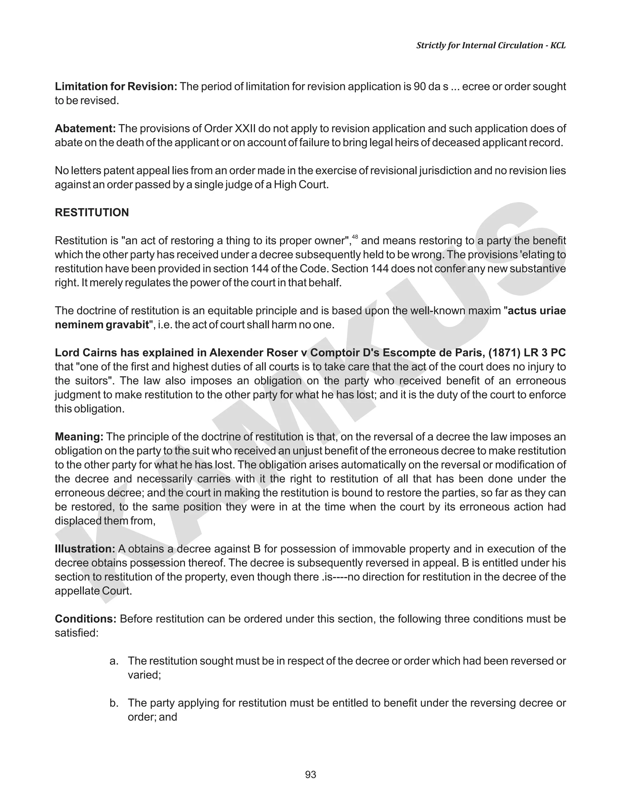 93
KAM
KUS
Strictly for Internal Circulation - KCL
Limitation for Revision: The period of limitation for revision application is 90 da s ... ecree or order sought
to be revised.
Abatement: The provisions of Order XXII do not apply to revision application and such application does of
abate on the death of the applicant or on account of failure to bring legal heirs of deceased applicant record.
No letters patent appeal lies from an order made in the exercise of revisional jurisdiction and no revision lies
against an order passed by a single judge of a High Court.
RESTITUTION
48
Restitution is "an act of restoring a thing to its proper owner", and means restoring to a party the benefit
which the other party has received under a decree subsequently held to be wrong. The provisions 'elating to
restitution have been provided in section 144 of the Code. Section 144 does not confer any new substantive
right. It merely regulates the power of the court in that behalf.
The doctrine of restitution is an equitable principle and is based upon the well-known maxim "actus uriae
neminem gravabit", i.e. the act of court shall harm no one.
Lord Cairns has explained in Alexender Roser v Comptoir D's Escompte de Paris, (1871) LR 3 PC
that "one of the first and highest duties of all courts is to take care that the act of the court does no injury to
the suitors". The law also imposes an obligation on the party who received benefit of an erroneous
judgment to make restitution to the other party for what he has lost; and it is the duty of the court to enforce
this obligation.
Meaning: The principle of the doctrine of restitution is that, on the reversal of a decree the law imposes an
obligation on the party to the suit who received an unjust benefit of the erroneous decree to make restitution
to the other party for what he has lost. The obligation arises automatically on the reversal or modification of
the decree and necessarily carries with it the right to restitution of all that has been done under the
erroneous decree; and the court in making the restitution is bound to restore the parties, so far as they can
be restored, to the same position they were in at the time when the court by its erroneous action had
displaced them from,
Illustration: A obtains a decree against B for possession of immovable property and in execution of the
decree obtains possession thereof. The decree is subsequently reversed in appeal. B is entitled under his
section to restitution of the property, even though there .is----no direction for restitution in the decree of the
appellate Court.
Conditions: Before restitution can be ordered under this section, the following three conditions must be
satisfied:
a. The restitution sought must be in respect of the decree or order which had been reversed or
varied;
b. The party applying for restitution must be entitled to benefit under the reversing decree or
order; and
 