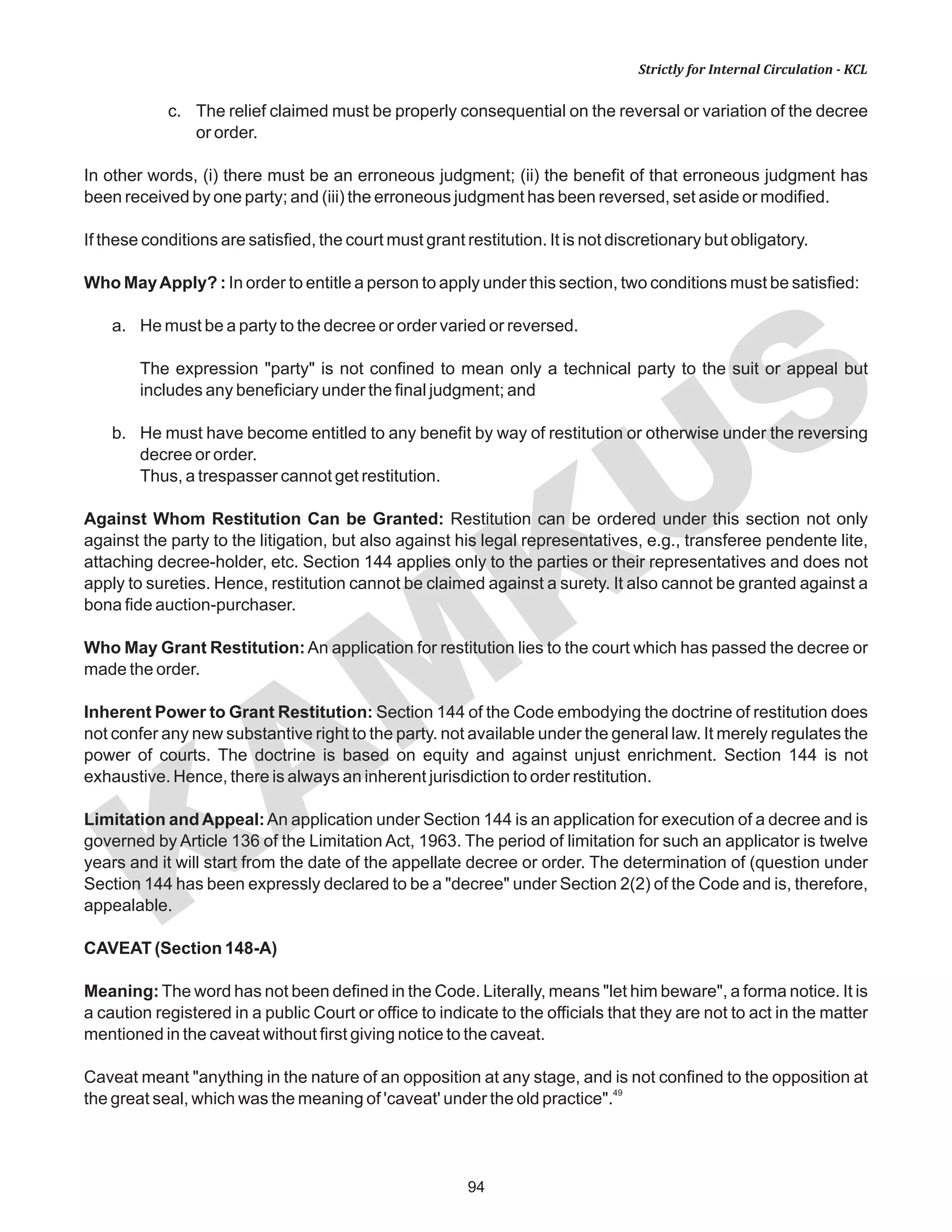 94
KAM
KUS
Strictly for Internal Circulation - KCL
c. The relief claimed must be properly consequential on the reversal or variation of the decree
or order.
In other words, (i) there must be an erroneous judgment; (ii) the benefit of that erroneous judgment has
been received by one party; and (iii) the erroneous judgment has been reversed, set aside or modified.
If these conditions are satisfied, the court must grant restitution. It is not discretionary but obligatory.
Who MayApply? : In order to entitle a person to apply under this section, two conditions must be satisfied:
a. He must be a party to the decree or order varied or reversed.
The expression "party" is not confined to mean only a technical party to the suit or appeal but
includes any beneficiary under the final judgment; and
b. He must have become entitled to any benefit by way of restitution or otherwise under the reversing
decree or order.
Thus, a trespasser cannot get restitution.
Against Whom Restitution Can be Granted: Restitution can be ordered under this section not only
against the party to the litigation, but also against his legal representatives, e.g., transferee pendente lite,
attaching decree-holder, etc. Section 144 applies only to the parties or their representatives and does not
apply to sureties. Hence, restitution cannot be claimed against a surety. It also cannot be granted against a
bona fide auction-purchaser.
Who May Grant Restitution:An application for restitution lies to the court which has passed the decree or
made the order.
Inherent Power to Grant Restitution: Section 144 of the Code embodying the doctrine of restitution does
not confer any new substantive right to the party. not available under the general law. It merely regulates the
power of courts. The doctrine is based on equity and against unjust enrichment. Section 144 is not
exhaustive. Hence, there is always an inherent jurisdiction to order restitution.
Limitation and Appeal:An application under Section 144 is an application for execution of a decree and is
governed by Article 136 of the Limitation Act, 1963. The period of limitation for such an applicator is twelve
years and it will start from the date of the appellate decree or order. The determination of (question under
Section 144 has been expressly declared to be a "decree" under Section 2(2) of the Code and is, therefore,
appealable.
CAVEAT (Section 148-A)
Meaning: The word has not been defined in the Code. Literally, means "let him beware", a forma notice. It is
a caution registered in a public Court or office to indicate to the officials that they are not to act in the matter
mentioned in the caveat without first giving notice to the caveat.
Caveat meant "anything in the nature of an opposition at any stage, and is not confined to the opposition at
49
the great seal, which was the meaning of 'caveat' under the old practice".
 