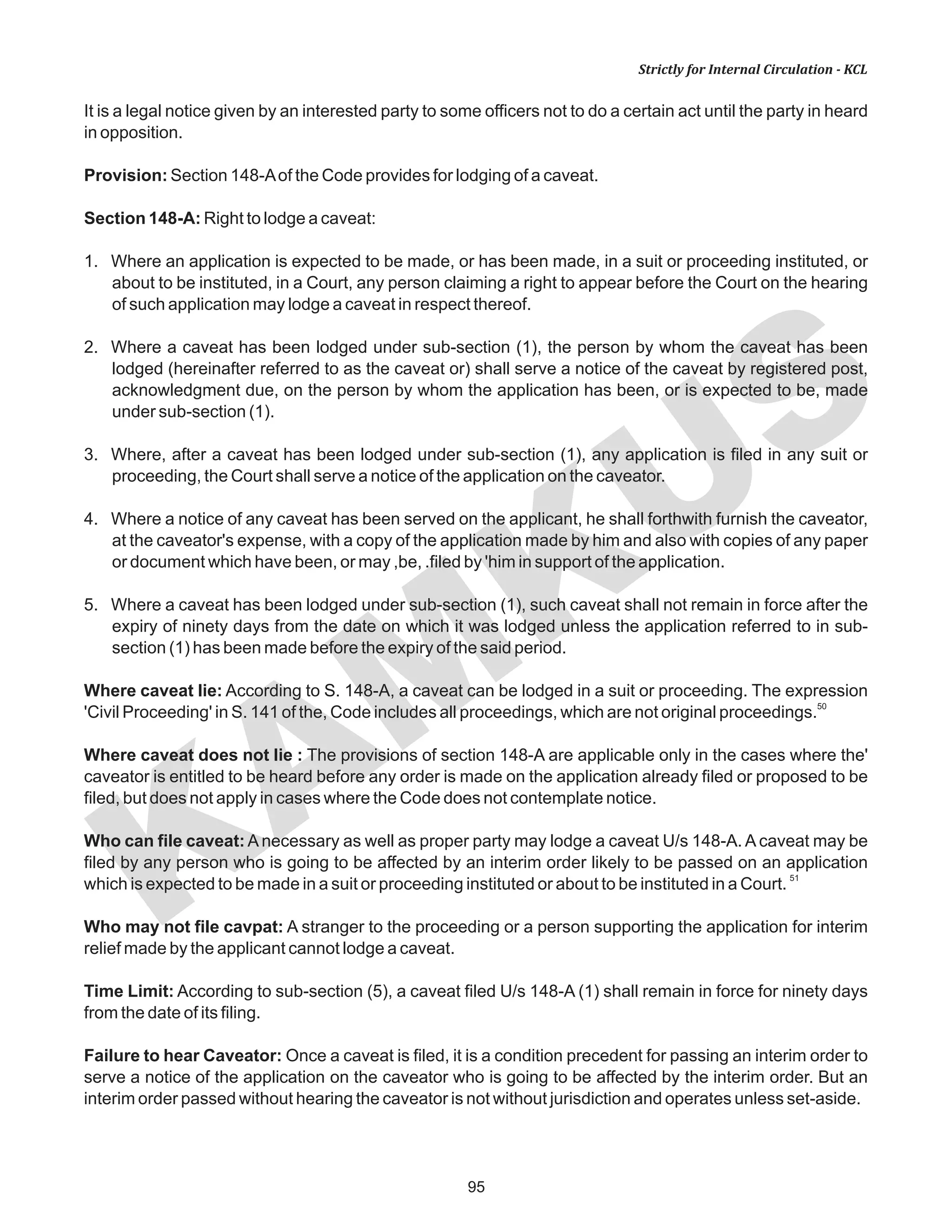 95
KAM
KUS
Strictly for Internal Circulation - KCL
It is a legal notice given by an interested party to some officers not to do a certain act until the party in heard
in opposition.
Provision: Section 148-Aof the Code provides for lodging of a caveat.
Section 148-A: Right to lodge a caveat:
1. Where an application is expected to be made, or has been made, in a suit or proceeding instituted, or
about to be instituted, in a Court, any person claiming a right to appear before the Court on the hearing
of such application may lodge a caveat in respect thereof.
2. Where a caveat has been lodged under sub-section (1), the person by whom the caveat has been
lodged (hereinafter referred to as the caveat or) shall serve a notice of the caveat by registered post,
acknowledgment due, on the person by whom the application has been, or is expected to be, made
under sub-section (1).
3. Where, after a caveat has been lodged under sub-section (1), any application is filed in any suit or
proceeding, the Court shall serve a notice of the application on the caveator.
4. Where a notice of any caveat has been served on the applicant, he shall forthwith furnish the caveator,
at the caveator's expense, with a copy of the application made by him and also with copies of any paper
or document which have been, or may ,be, .filed by 'him in support of the application.
5. Where a caveat has been lodged under sub-section (1), such caveat shall not remain in force after the
expiry of ninety days from the date on which it was lodged unless the application referred to in sub-
section (1) has been made before the expiry of the said period.
Where caveat lie: According to S. 148-A, a caveat can be lodged in a suit or proceeding. The expression
50
'Civil Proceeding' in S. 141 of the, Code includes all proceedings, which are not original proceedings.
Where caveat does not lie : The provisions of section 148-A are applicable only in the cases where the'
caveator is entitled to be heard before any order is made on the application already filed or proposed to be
filed, but does not apply in cases where the Code does not contemplate notice.
Who can file caveat: A necessary as well as proper party may lodge a caveat U/s 148-A. A caveat may be
filed by any person who is going to be affected by an interim order likely to be passed on an application
51
which is expected to be made in a suit or proceeding instituted or about to be instituted in a Court.
Who may not file cavpat: A stranger to the proceeding or a person supporting the application for interim
relief made by the applicant cannot lodge a caveat.
Time Limit: According to sub-section (5), a caveat filed U/s 148-A (1) shall remain in force for ninety days
from the date of its filing.
Failure to hear Caveator: Once a caveat is filed, it is a condition precedent for passing an interim order to
serve a notice of the application on the caveator who is going to be affected by the interim order. But an
interim order passed without hearing the caveator is not without jurisdiction and operates unless set-aside.
 