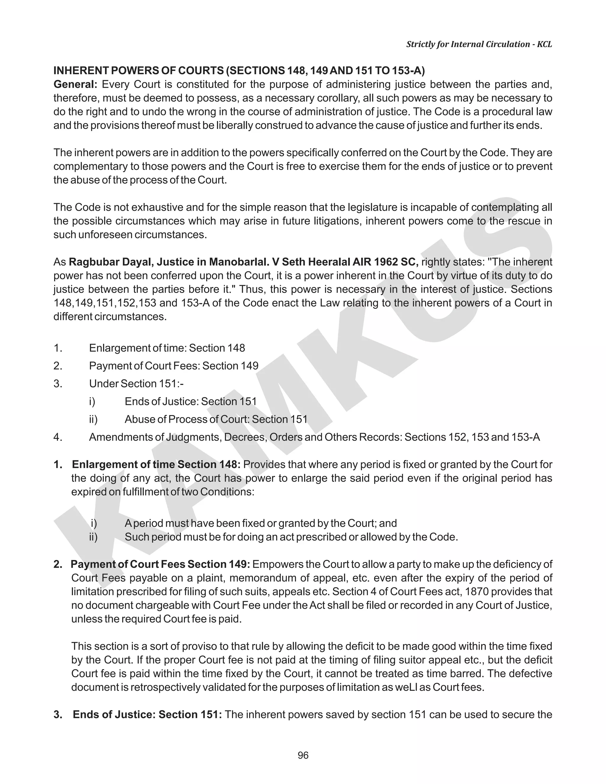 96
KAM
KUS
Strictly for Internal Circulation - KCL
INHERENT POWERS OF COURTS (SECTIONS 148, 149AND 151 TO 153-A)
General: Every Court is constituted for the purpose of administering justice between the parties and,
therefore, must be deemed to possess, as a necessary corollary, all such powers as may be necessary to
do the right and to undo the wrong in the course of administration of justice. The Code is a procedural law
and the provisions thereof must be liberally construed to advance the cause of justice and further its ends.
The inherent powers are in addition to the powers specifically conferred on the Court by the Code. They are
complementary to those powers and the Court is free to exercise them for the ends of justice or to prevent
the abuse of the process of the Court.
The Code is not exhaustive and for the simple reason that the legislature is incapable of contemplating all
the possible circumstances which may arise in future litigations, inherent powers come to the rescue in
such unforeseen circumstances.
As Ragbubar Dayal, Justice in Manobarlal. V Seth Heeralal AIR 1962 SC, rightly states: ''The inherent
power has not been conferred upon the Court, it is a power inherent in the Court by virtue of its duty to do
justice between the parties before it." Thus, this power is necessary in the interest of justice. Sections
148,149,151,152,153 and 153-A of the Code enact the Law relating to the inherent powers of a Court in
different circumstances.
1. Enlargement of time: Section 148
2. Payment of Court Fees: Section 149
3. Under Section 151:-
i) Ends of Justice: Section 151
ii) Abuse of Process of Court: Section 151
4. Amendments of Judgments, Decrees, Orders and Others Records: Sections 152, 153 and 153-A
1. Enlargement of time Section 148: Provides that where any period is fixed or granted by the Court for
the doing of any act, the Court has power to enlarge the said period even if the original period has
expired on fulfillment of two Conditions:
i) Aperiod must have been fixed or granted by the Court; and
ii) Such period must be for doing an act prescribed or allowed by the Code.
2. Payment of Court Fees Section 149: Empowers the Court to allow a party to make up the deficiency of
Court Fees payable on a plaint, memorandum of appeal, etc. even after the expiry of the period of
limitation prescribed for filing of such suits, appeals etc. Section 4 of Court Fees act, 1870 provides that
no document chargeable with Court Fee under theAct shall be filed or recorded in any Court of Justice,
unless the required Court fee is paid.
This section is a sort of proviso to that rule by allowing the deficit to be made good within the time fixed
by the Court. If the proper Court fee is not paid at the timing of filing suitor appeal etc., but the deficit
Court fee is paid within the time fixed by the Court, it cannot be treated as time barred. The defective
document is retrospectively validated for the purposes of limitation as weLl as Court fees.
3. Ends of Justice: Section 151: The inherent powers saved by section 151 can be used to secure the
 