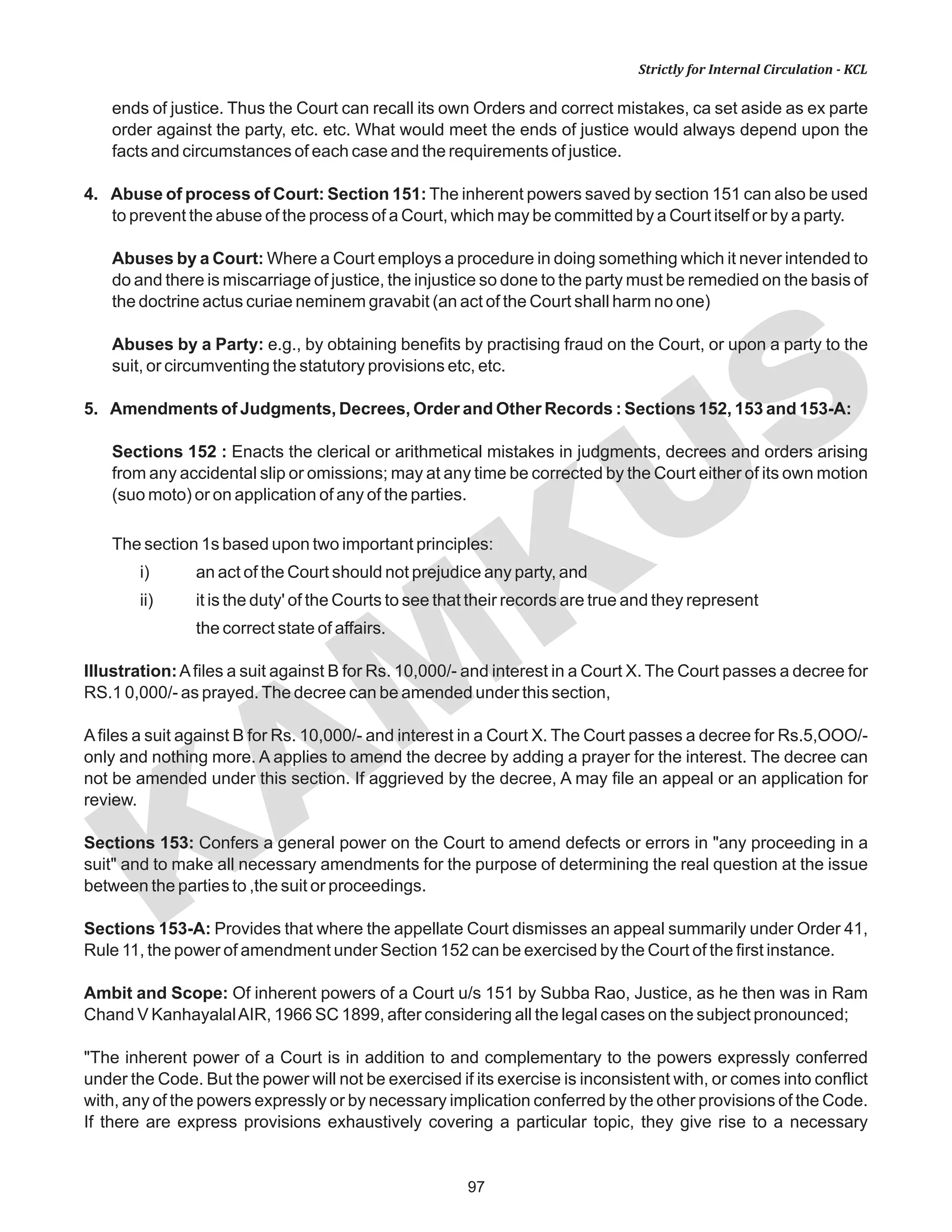 97
KAM
KUS
Strictly for Internal Circulation - KCL
ends of justice. Thus the Court can recall its own Orders and correct mistakes, ca set aside as ex parte
order against the party, etc. etc. What would meet the ends of justice would always depend upon the
facts and circumstances of each case and the requirements of justice.
4. Abuse of process of Court: Section 151: The inherent powers saved by section 151 can also be used
to prevent the abuse of the process of a Court, which may be committed by a Court itself or by a party.
Abuses by a Court: Where a Court employs a procedure in doing something which it never intended to
do and there is miscarriage of justice, the injustice so done to the party must be remedied on the basis of
the doctrine actus curiae neminem gravabit (an act of the Court shall harm no one)
Abuses by a Party: e.g., by obtaining benefits by practising fraud on the Court, or upon a party to the
suit, or circumventing the statutory provisions etc, etc.
5. Amendments of Judgments, Decrees, Order and Other Records : Sections 152, 153 and 153-A:
Sections 152 : Enacts the clerical or arithmetical mistakes in judgments, decrees and orders arising
from any accidental slip or omissions; may at any time be corrected by the Court either of its own motion
(suo moto) or on application of any of the parties.
The section 1s based upon two important principles:
i) an act of the Court should not prejudice any party, and
ii) it is the duty' of the Courts to see that their records are true and they represent
the correct state of affairs.
Illustration:Afiles a suit against B for Rs. 10,000/- and interest in a Court X. The Court passes a decree for
RS.1 0,000/- as prayed.The decree can be amended under this section,
Afiles a suit against B for Rs. 10,000/- and interest in a Court X. The Court passes a decree for Rs.5,OOO/-
only and nothing more. A applies to amend the decree by adding a prayer for the interest. The decree can
not be amended under this section. If aggrieved by the decree, A may file an appeal or an application for
review.
Sections 153: Confers a general power on the Court to amend defects or errors in "any proceeding in a
suit" and to make all necessary amendments for the purpose of determining the real question at the issue
between the parties to ,the suit or proceedings.
Sections 153-A: Provides that where the appellate Court dismisses an appeal summarily under Order 41,
Rule 11, the power of amendment under Section 152 can be exercised by the Court of the first instance.
Ambit and Scope: Of inherent powers of a Court u/s 151 by Subba Rao, Justice, as he then was in Ram
Chand V KanhayalalAIR, 1966 SC 1899, after considering all the legal cases on the subject pronounced;
"The inherent power of a Court is in addition to and complementary to the powers expressly conferred
under the Code. But the power will not be exercised if its exercise is inconsistent with, or comes into conflict
with, any of the powers expressly or by necessary implication conferred by the other provisions of the Code.
If there are express provisions exhaustively covering a particular topic, they give rise to a necessary
 
