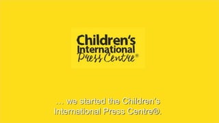 … we started the Children’s
International Press Centre®.
 