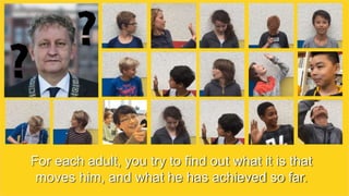 For each adult, you try to find out what it is that
moves him, and what he has achieved so far.
 