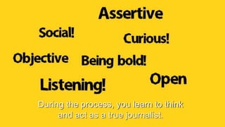 During the process, you learn to think
and act as a true journalist.
 