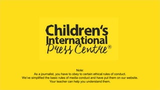 Note:
As a journalist, you have to obey to certain ethical rules of conduct.
We’ve simplified the basic rules of media conduct and have put them on our website.
Your teacher can help you understand them.
 