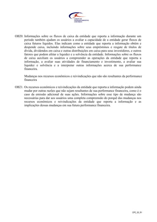 CPC_00_R1
OB20. Informações sobre os fluxos de caixa da entidade que reporta a informação durante um
período também ajudam os usuários a avaliar a capacidade de a entidade gerar fluxos de
caixa futuros líquidos. Elas indicam como a entidade que reporta a informação obtém e
despende caixa, incluindo informações sobre seus empréstimos e resgate de títulos de
dívida, dividendos em caixa e outras distribuições em caixa para seus investidores, e outros
fatores que podem afetar a liquidez e a solvência da entidade. Informações sobre os fluxos
de caixa auxiliam os usuários a compreender as operações da entidade que reporta a
informação, a avaliar suas atividades de financiamento e investimento, a avaliar sua
liquidez e solvência e a interpretar outras informações acerca de sua performance
financeira.
Mudanças nos recursos econômicos e reivindicações que não são resultantes da performance
financeira
OB21. Os recursos econômicos e reivindicações da entidade que reporta a informação podem ainda
mudar por outras razões que não sejam resultantes de sua performance financeira, como é o
caso da emissão adicional de suas ações. Informações sobre esse tipo de mudança são
necessárias para dar aos usuários uma completa compreensão do porquê das mudanças nos
recursos econômicos e reivindicações da entidade que reporta a informação e as
implicações dessas mudanças em sua futura performance financeira.
 