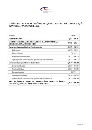CPC_00_R1
CAPÍTULO 3: CARACTERÍSTICAS QUALITATIVAS DA INFORMAÇÃO
CONTÁBIL-FINANCEIRA ÚTIL
Sumário Item
INTRODUÇÃO QC1 – QC3
CARACTERÍSTICAS QUALITATIVAS DA INFORMAÇÃO
CONTÁBIL-FINANCEIRA ÚTIL
QC4 – QC34
Características qualitativas fundamentais QC5 – QC18
Relevância QC6 – QC11
Materialidade QC 11
Representação fidedigna QC12 – QC16
Aplicação das características qualitativas fundamentais QC17 – QC18
Características qualitativas de melhoria QC19 – QC34
Comparabilidade QC20 – QC25
Verificabilidade QC26 – QC28
Tempestividade QC29
Compreensibilidade QC30 – QC32
Aplicação das características qualitativas de melhoria QC33 – QC34
RESTRIÇÃO DE CUSTO NA ELABORAÇÃO E DIVULGAÇÃO DA
INFORMAÇÃO CONTÁBIL-FINANCEIRA ÚTIL
QC35 – QC39
 