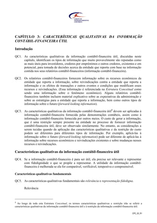 CPC_00_R1
CAPÍTULO 3: CARACTERÍSTICAS QUALITATIVAS DA INFORMAÇÃO
CONTÁBIL-FINANCEIRA ÚTIL
Introdução
QC1. As características qualitativas da informação contábil-financeira útil, discutidas neste
capítulo, identificam os tipos de informação que muito provavelmente são reputadas como
as mais úteis para investidores, credores por empréstimos e outros credores, existentes e em
potencial, para tomada de decisões acerca da entidade que reporta com base na informação
contida nos seus relatórios contábil-financeiros (informação contábil-financeira).
QC2. Os relatórios contábil-financeiros fornecem informação sobre os recursos econômicos da
entidade que reporta a informação, sobre reivindicações contra a entidade que reporta a
informação e os efeitos de transações e outros eventos e condições que modificam esses
recursos e reivindicações. (Essa informação é referenciada na Estrutura Conceitual como
sendo uma informação sobre o fenômeno econômico). Alguns relatórios contábil-
financeiros também incluem material explicativo sobre as expectativas da administração e
sobre as estratégias para a entidade que reporta a informação, bem como outros tipos de
informação sobre o futuro (forward-looking information).
QC3. As características qualitativas da informação contábil-financeira útil3
devem ser aplicadas à
informação contábil-financeira fornecida pelas demonstrações contábeis, assim como à
informação contábil-financeira fornecida por outros meios. O custo de gerar a informação,
que é uma restrição sempre presente na entidade no processo de fornecer informação
contábil-financeira útil, deve ser observado similarmente. No entanto, as considerações a
serem tecidas quando da aplicação das características qualitativas e da restrição do custo
podem ser diferentes para diferentes tipos de informação. Por exemplo, aplicá-las à
informação sobre o futuro (forward-looking information) pode ser diferente de aplicá-las à
informação sobre recursos econômicos e reivindicações existentes e sobre mudanças nesses
recursos e reivindicações.
Características qualitativas da informação contábil-financeira útil
QC4. Se a informação contábil-financeira é para ser útil, ela precisa ser relevante e representar
com fidedignidade o que se propõe a representar. A utilidade da informação contábil-
financeira é melhorada se ela for comparável, verificável, tempestiva e compreensível.
Características qualitativas fundamentais
QC5. As características qualitativas fundamentais são relevância e representação fidedigna.
Relevância
3
Ao longo de toda esta Estrutura Conceitual, os termos características qualitativas e restrição irão se referir a
características qualitativas da informação contábil-financeira útil e à restrição da informação contábil-financeira útil.
 