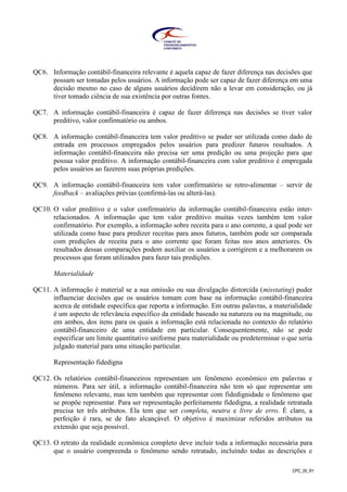 CPC_00_R1
QC6. Informação contábil-financeira relevante é aquela capaz de fazer diferença nas decisões que
possam ser tomadas pelos usuários. A informação pode ser capaz de fazer diferença em uma
decisão mesmo no caso de alguns usuários decidirem não a levar em consideração, ou já
tiver tomado ciência de sua existência por outras fontes.
QC7. A informação contábil-financeira é capaz de fazer diferença nas decisões se tiver valor
preditivo, valor confirmatório ou ambos.
QC8. A informação contábil-financeira tem valor preditivo se puder ser utilizada como dado de
entrada em processos empregados pelos usuários para predizer futuros resultados. A
informação contábil-financeira não precisa ser uma predição ou uma projeção para que
possua valor preditivo. A informação contábil-financeira com valor preditivo é empregada
pelos usuários ao fazerem suas próprias predições.
QC9. A informação contábil-financeira tem valor confirmatório se retro-alimentar – servir de
feedback – avaliações prévias (confirmá-las ou alterá-las).
QC10. O valor preditivo e o valor confirmatório da informação contábil-financeira estão inter-
relacionados. A informação que tem valor preditivo muitas vezes também tem valor
confirmatório. Por exemplo, a informação sobre receita para o ano corrente, a qual pode ser
utilizada como base para predizer receitas para anos futuros, também pode ser comparada
com predições de receita para o ano corrente que foram feitas nos anos anteriores. Os
resultados dessas comparações podem auxiliar os usuários a corrigirem e a melhorarem os
processos que foram utilizados para fazer tais predições.
Materialidade
QC11. A informação é material se a sua omissão ou sua divulgação distorcida (misstating) puder
influenciar decisões que os usuários tomam com base na informação contábil-financeira
acerca de entidade específica que reporta a informação. Em outras palavras, a materialidade
é um aspecto de relevância específico da entidade baseado na natureza ou na magnitude, ou
em ambos, dos itens para os quais a informação está relacionada no contexto do relatório
contábil-financeiro de uma entidade em particular. Consequentemente, não se pode
especificar um limite quantitativo uniforme para materialidade ou predeterminar o que seria
julgado material para uma situação particular.
Representação fidedigna
QC12. Os relatórios contábil-financeiros representam um fenômeno econômico em palavras e
números. Para ser útil, a informação contábil-financeira não tem só que representar um
fenômeno relevante, mas tem também que representar com fidedignidade o fenômeno que
se propõe representar. Para ser representação perfeitamente fidedigna, a realidade retratada
precisa ter três atributos. Ela tem que ser completa, neutra e livre de erro. É claro, a
perfeição é rara, se de fato alcançável. O objetivo é maximizar referidos atributos na
extensão que seja possível.
QC13. O retrato da realidade econômica completo deve incluir toda a informação necessária para
que o usuário compreenda o fenômeno sendo retratado, incluindo todas as descrições e
 