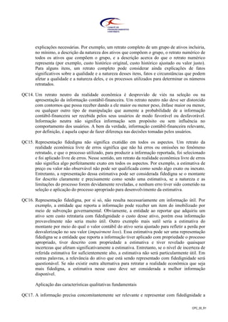 CPC_00_R1
explicações necessárias. Por exemplo, um retrato completo de um grupo de ativos incluiria,
no mínimo, a descrição da natureza dos ativos que compõem o grupo, o retrato numérico de
todos os ativos que compõem o grupo, e a descrição acerca do que o retrato numérico
representa (por exemplo, custo histórico original, custo histórico ajustado ou valor justo).
Para alguns itens, um retrato completo pode considerar ainda explicações de fatos
significativos sobre a qualidade e a natureza desses itens, fatos e circunstâncias que podem
afetar a qualidade e a natureza deles, e os processos utilizados para determinar os números
retratados.
QC14. Um retrato neutro da realidade econômica é desprovido de viés na seleção ou na
apresentação da informação contábil-financeira. Um retrato neutro não deve ser distorcido
com contornos que possa receber dando a ele maior ou menor peso, ênfase maior ou menor,
ou qualquer outro tipo de manipulação que aumente a probabilidade de a informação
contábil-financeira ser recebida pelos seus usuários de modo favorável ou desfavorável.
Informação neutra não significa informação sem propósito ou sem influência no
comportamento dos usuários. A bem da verdade, informação contábil-financeira relevante,
por definição, é aquela capaz de fazer diferença nas decisões tomadas pelos usuários.
QC15. Representação fidedigna não significa exatidão em todos os aspectos. Um retrato da
realidade econômica livre de erros significa que não há erros ou omissões no fenômeno
retratado, e que o processo utilizado, para produzir a informação reportada, foi selecionado
e foi aplicado livre de erros. Nesse sentido, um retrato da realidade econômica livre de erros
não significa algo perfeitamente exato em todos os aspectos. Por exemplo, a estimativa de
preço ou valor não observável não pode ser qualificada como sendo algo exato ou inexato.
Entretanto, a representação dessa estimativa pode ser considerada fidedigna se o montante
for descrito claramente e precisamente como sendo uma estimativa, se a natureza e as
limitações do processo forem devidamente reveladas, e nenhum erro tiver sido cometido na
seleção e aplicação do processo apropriado para desenvolvimento da estimativa.
QC16. Representação fidedigna, por si só, não resulta necessariamente em informação útil. Por
exemplo, a entidade que reporta a informação pode receber um item do imobilizado por
meio de subvenção governamental. Obviamente, a entidade ao reportar que adquiriu um
ativo sem custo retrataria com fidedignidade o custo desse ativo, porém essa informação
provavelmente não seria muito útil. Outro exemplo mais sutil seria a estimativa do
montante por meio do qual o valor contábil do ativo seria ajustado para refletir a perda por
desvalorização no seu valor (impairment loss). Essa estimativa pode ser uma representação
fidedigna se a entidade que reporta a informação tiver aplicado com propriedade o processo
apropriado, tiver descrito com propriedade a estimativa e tiver revelado quaisquer
incertezas que afetam significativamente a estimativa. Entretanto, se o nível de incerteza de
referida estimativa for suficientemente alto, a estimativa não será particularmente útil. Em
outras palavras, a relevância do ativo que está sendo representado com fidedignidade será
questionável. Se não existir outra alternativa para retratar a realidade econômica que seja
mais fidedigna, a estimativa nesse caso deve ser considerada a melhor informação
disponível.
Aplicação das características qualitativas fundamentais
QC17. A informação precisa concomitantemente ser relevante e representar com fidedignidade a
 