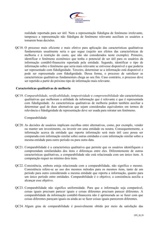 CPC_00_R1
realidade reportada para ser útil. Nem a representação fidedigna de fenômeno irrelevante,
tampouco a representação não fidedigna de fenômeno relevante auxiliam os usuários a
tomarem boas decisões.
QC18. O processo mais eficiente e mais efetivo para aplicação das características qualitativas
fundamentais usualmente seria o que segue (sujeito aos efeitos das características de
melhoria e à restrição do custo, que não são considerados neste exemplo). Primeiro,
identificar o fenômeno econômico que tenha o potencial de ser útil para os usuários da
informação contábil-financeira reportada pela entidade. Segundo, identificar o tipo de
informação sobre o fenômeno que seria mais relevante se estivesse disponível e que poderia
ser representado com fidedignidade. Terceiro, determinar se a informação está disponível e
pode ser representada com fidedignidade. Dessa forma, o processo de satisfazer as
características qualitativas fundamentais chega ao seu fim. Caso contrário, o processo deve
ser repetido a partir do próximo tipo de informação mais relevante.
Características qualitativas de melhoria
QC19. Comparabilidade, verificabilidade, tempestividade e compreensibilidade são características
qualitativas que melhoram a utilidade da informação que é relevante e que é representada
com fidedignidade. As características qualitativas de melhoria podem também auxiliar a
determinar qual de duas alternativas que sejam consideradas equivalentes em termos de
relevância e fidedignidade de representação deve ser usada para retratar um fenômeno.
Comparabilidade
QC20. As decisões de usuários implicam escolhas entre alternativas, como, por exemplo, vender
ou manter um investimento, ou investir em uma entidade ou noutra. Consequentemente, a
informação acerca da entidade que reporta informação será mais útil caso possa ser
comparada com informação similar sobre outras entidades e com informação similar sobre a
mesma entidade para outro período ou para outra data.
QC21. Comparabilidade é a característica qualitativa que permite que os usuários identifiquem e
compreendam similaridades dos itens e diferenças entre eles. Diferentemente de outras
características qualitativas, a comparabilidade não está relacionada com um único item. A
comparação requer no mínimo dois itens.
QC22. Consistência, embora esteja relacionada com a comparabilidade, não significa o mesmo.
Consistência refere-se ao uso dos mesmos métodos para os mesmos itens, tanto de um
período para outro considerando a mesma entidade que reporta a informação, quanto para
um único período entre entidades. Comparabilidade é o objetivo; a consistência auxilia a
alcançar esse objetivo.
QC23. Comparabilidade não significa uniformidade. Para que a informação seja comparável,
coisas iguais precisam parecer iguais e coisas diferentes precisam parecer diferentes. A
comparabilidade da informação contábil-financeira não é aprimorada ao se fazer com que
coisas diferentes pareçam iguais ou ainda ao se fazer coisas iguais parecerem diferentes.
QC24. Algum grau de comparabilidade é possivelmente obtido por meio da satisfação das
 