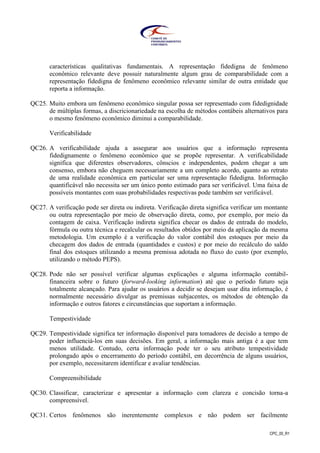 CPC_00_R1
características qualitativas fundamentais. A representação fidedigna de fenômeno
econômico relevante deve possuir naturalmente algum grau de comparabilidade com a
representação fidedigna de fenômeno econômico relevante similar de outra entidade que
reporta a informação.
QC25. Muito embora um fenômeno econômico singular possa ser representado com fidedignidade
de múltiplas formas, a discricionariedade na escolha de métodos contábeis alternativos para
o mesmo fenômeno econômico diminui a comparabilidade.
Verificabilidade
QC26. A verificabilidade ajuda a assegurar aos usuários que a informação representa
fidedignamente o fenômeno econômico que se propõe representar. A verificabilidade
significa que diferentes observadores, cônscios e independentes, podem chegar a um
consenso, embora não cheguem necessariamente a um completo acordo, quanto ao retrato
de uma realidade econômica em particular ser uma representação fidedigna. Informação
quantificável não necessita ser um único ponto estimado para ser verificável. Uma faixa de
possíveis montantes com suas probabilidades respectivas pode também ser verificável.
QC27. A verificação pode ser direta ou indireta. Verificação direta significa verificar um montante
ou outra representação por meio de observação direta, como, por exemplo, por meio da
contagem de caixa. Verificação indireta significa checar os dados de entrada do modelo,
fórmula ou outra técnica e recalcular os resultados obtidos por meio da aplicação da mesma
metodologia. Um exemplo é a verificação do valor contábil dos estoques por meio da
checagem dos dados de entrada (quantidades e custos) e por meio do recálculo do saldo
final dos estoques utilizando a mesma premissa adotada no fluxo do custo (por exemplo,
utilizando o método PEPS).
QC28. Pode não ser possível verificar algumas explicações e alguma informação contábil-
financeira sobre o futuro (forward-looking information) até que o período futuro seja
totalmente alcançado. Para ajudar os usuários a decidir se desejam usar dita informação, é
normalmente necessário divulgar as premissas subjacentes, os métodos de obtenção da
informação e outros fatores e circunstâncias que suportam a informação.
Tempestividade
QC29. Tempestividade significa ter informação disponível para tomadores de decisão a tempo de
poder influenciá-los em suas decisões. Em geral, a informação mais antiga é a que tem
menos utilidade. Contudo, certa informação pode ter o seu atributo tempestividade
prolongado após o encerramento do período contábil, em decorrência de alguns usuários,
por exemplo, necessitarem identificar e avaliar tendências.
Compreensibilidade
QC30. Classificar, caracterizar e apresentar a informação com clareza e concisão torna-a
compreensível.
QC31. Certos fenômenos são inerentemente complexos e não podem ser facilmente
 