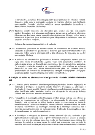 CPC_00_R1
compreendidos. A exclusão de informações sobre esses fenômenos dos relatórios contábil-
financeiros pode tornar a informação constante em referidos relatórios mais facilmente
compreendida. Contudo, referidos relatórios seriam considerados incompletos e
potencialmente distorcidos (misleading).
QC32. Relatórios contábil-financeiros são elaborados para usuários que têm conhecimento
razoável de negócios e de atividades econômicas e que revisem e analisem a informação
diligentemente. Por vezes, mesmo os usuários bem informados e diligentes podem sentir a
necessidade de procurar ajuda de consultor para compreensão da informação sobre um
fenômeno econômico complexo.
Aplicação das características qualitativas de melhoria
QC33. Características qualitativas de melhoria devem ser maximizadas na extensão possível.
Entretanto, as características qualitativas de melhoria, quer sejam individualmente ou em
grupo, não podem tornar a informação útil se dita informação for irrelevante ou não for
representação fidedigna.
QC34. A aplicação das características qualitativas de melhoria é um processo iterativo que não
segue uma ordem preestabelecida. Algumas vezes, uma característica qualitativa de
melhoria pode ter que ser diminuída para maximização de outra característica qualitativa.
Por exemplo, a redução temporária na comparabilidade como resultado da aplicação
prospectiva de uma nova norma contábil-financeira pode ser vantajosa para o
aprimoramento da relevância ou da representação fidedigna no longo prazo. Divulgações
apropriadas podem parcialmente compensar a não comparabilidade.
Restrição de custo na elaboração e divulgação de relatório contábil-financeiro
útil
QC35. O custo de gerar a informação é uma restrição sempre presente na entidade no processo de
elaboração e divulgação de relatório contábil-financeiro. O processo de elaboração e
divulgação de relatório contábil-financeiro impõe custos, sendo importante que ditos custos
sejam justificados pelos benefícios gerados pela divulgação da informação. Existem
variados tipos de custos e benefícios a considerar.
QC36. Fornecedores de informação contábil-financeira envidam grande parte de seus esforços na
coleta, no processamento, na verificação e na disseminação de informação contábil-
financeira, mas os usuários em última instância pagam por esses custos na forma de
retornos reduzidos. Usuários de informação contábil-financeira também incorrem em custos
de análise e interpretação de informação fornecida. Se a informação demandada não é
fornecida, os usuários incorrem em custos adicionais de obtenção da informação por meio
de outras fontes ou por meio de sua estimativa.
QC37. A elaboração e divulgação de relatório contábil-financeiro que seja relevante e que
represente com fidedignidade o que se propõe representar auxilia os usuários a tomarem
decisões com grau de confiança maior. Isso resulta em funcionamento mais eficiente dos
mercados de capitais e em custo menor de capital para a economia como um todo. O
investidor individual, o credor por empréstimo ou outro credor também se beneficiam desse
 